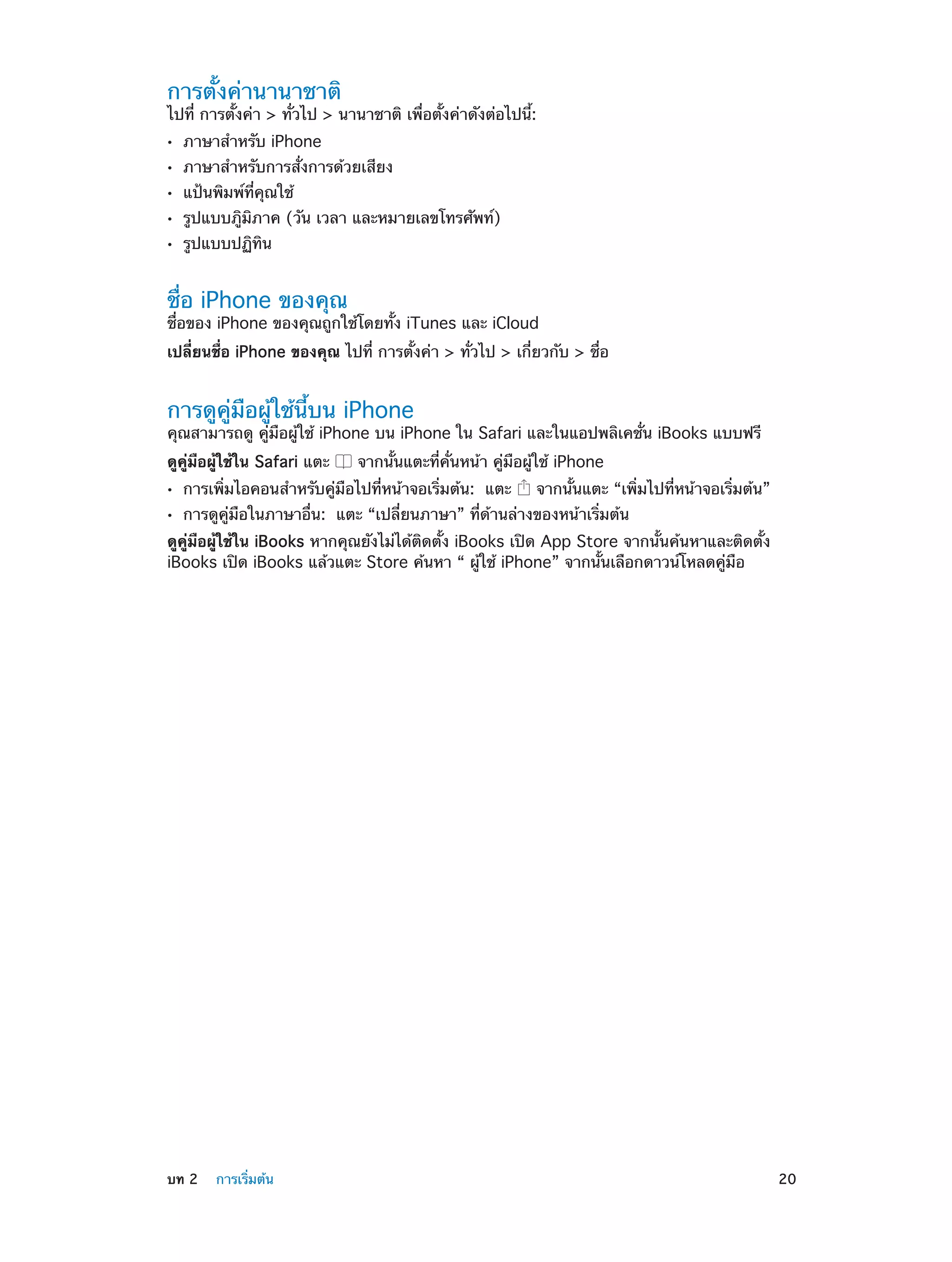 การตั้งค่านานาชาติ

ไปที่ การตั้งค่า > ทั่วไป > นานาชาติ เพื่อตั้งค่าดังต่อไปนี้:
••
••
••
••
••

ภาษาสำ�หรับ iPhone

ภาษาสำ�หรับการสั่งการด้วยเสียง
แป้นพิมพ์ที่คุณใช้

รูปแบบภูิมิภาค (วัน เวลา และหมายเลขโทรศัพท์)
รูปแบบปฏิทิน

ชื่อ iPhone ของคุณ

ชื่อของ iPhone ของคุณถูกใช้โดยทั้ง iTunes และ iCloud
เปลี่ยนชื่อ iPhone ของคุณ ไปที่ การตั้งค่า > ทั่วไป > เกี่ยวกับ > ชื่อ

การดูคู่มือผู้ใช้นี้บน iPhone

คุณสามารถดู คู่มือผู้ใช้ iPhone บน iPhone ใน Safari และในแอปพลิเคชั่น iBooks แบบฟรี
ดูคู่มือผู้ใช้ใน Safari แตะ
••
••

จากนั้นแตะที่คั่นหน้า คู่มือผู้ใช้ iPhone

การเพิ่มไอคอนสำ�หรับคู่มือไปที่หน้าจอเริ่มต้น:  แตะ

จากนั้นแตะ “เพิ่มไปที่หน้าจอเริ่มต้น”

การดูคู่มือในภาษาอื่น:  แตะ “เปลี่ยนภาษา” ที่ด้านล่างของหน้าเริ่มต้น

ดูคู่มือผู้ใช้ใน iBooks หากคุณยังไม่ได้ติดตั้ง iBooks เปิด App Store จากนั้นค้นหาและติดตั้ง
iBooks เปิด iBooks แล้วแตะ Store ค้นหา “ ผู้ใช้ iPhone” จากนั้นเลือกดาวน์โหลดคู่มือ

	

บท 2    การเริ่มต้น	

20

 
