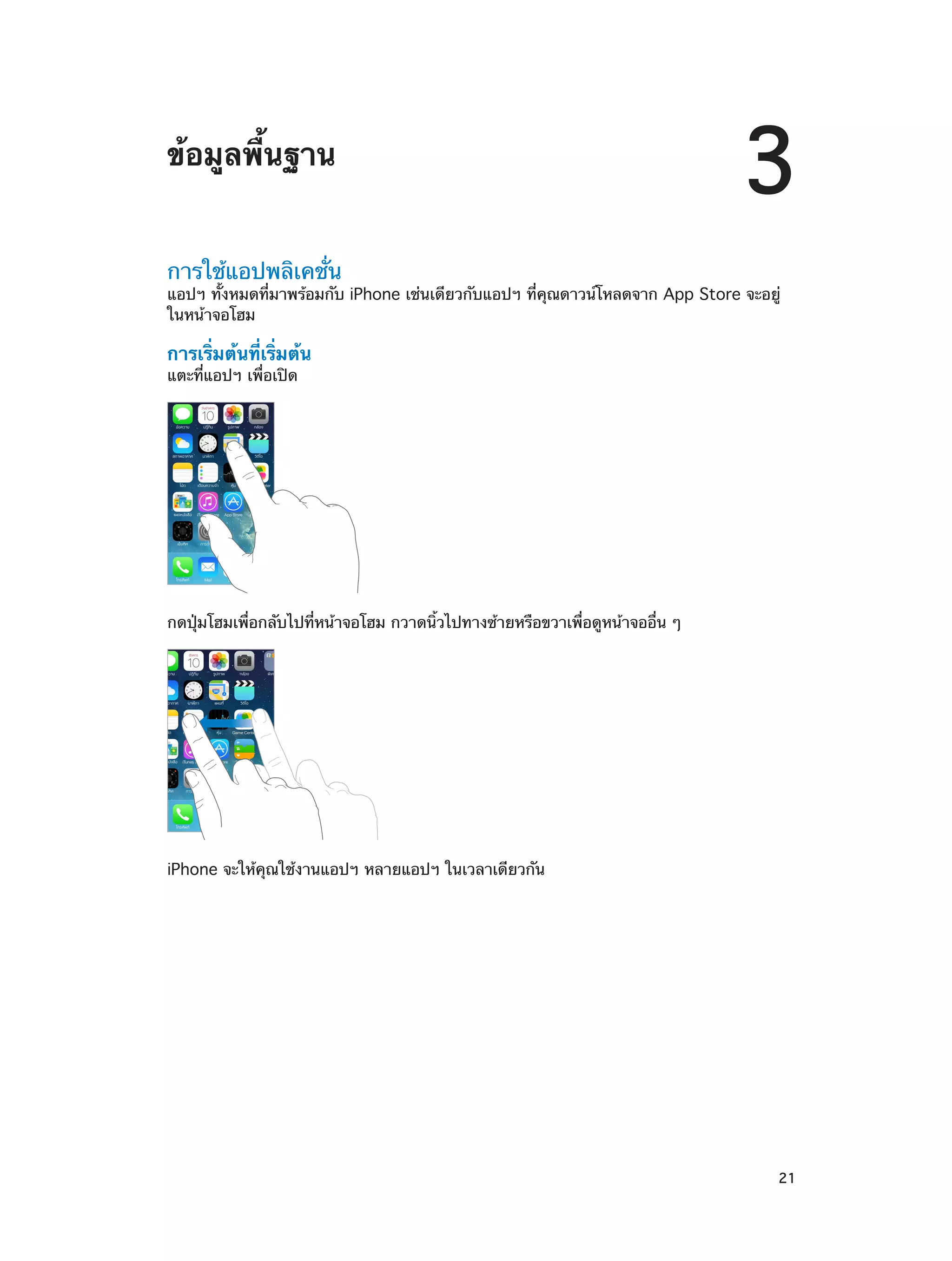 ข้อมูลพื้นฐาน

3

การใช้แอปพลิเคชั่น

แอปฯ ทั้งหมดที่มาพร้อมกับ iPhone เช่นเดียวกับแอปฯ ที่คุณดาวน์โหลดจาก App Store จะอยู่
ในหน้าจอโฮม

การเริ่มต้นที่เริ่มต้น
แตะที่แอปฯ เพื่อเปิด

กดปุ่มโฮมเพื่อกลับไปที่หน้าจอโฮม กวาดนิ้วไปทางซ้ายหรือขวาเพื่อดูหน้าจออื่น ๆ

iPhone จะให้คุณใช้งานแอปฯ หลายแอปฯ ในเวลาเดียวกัน

		

21

 