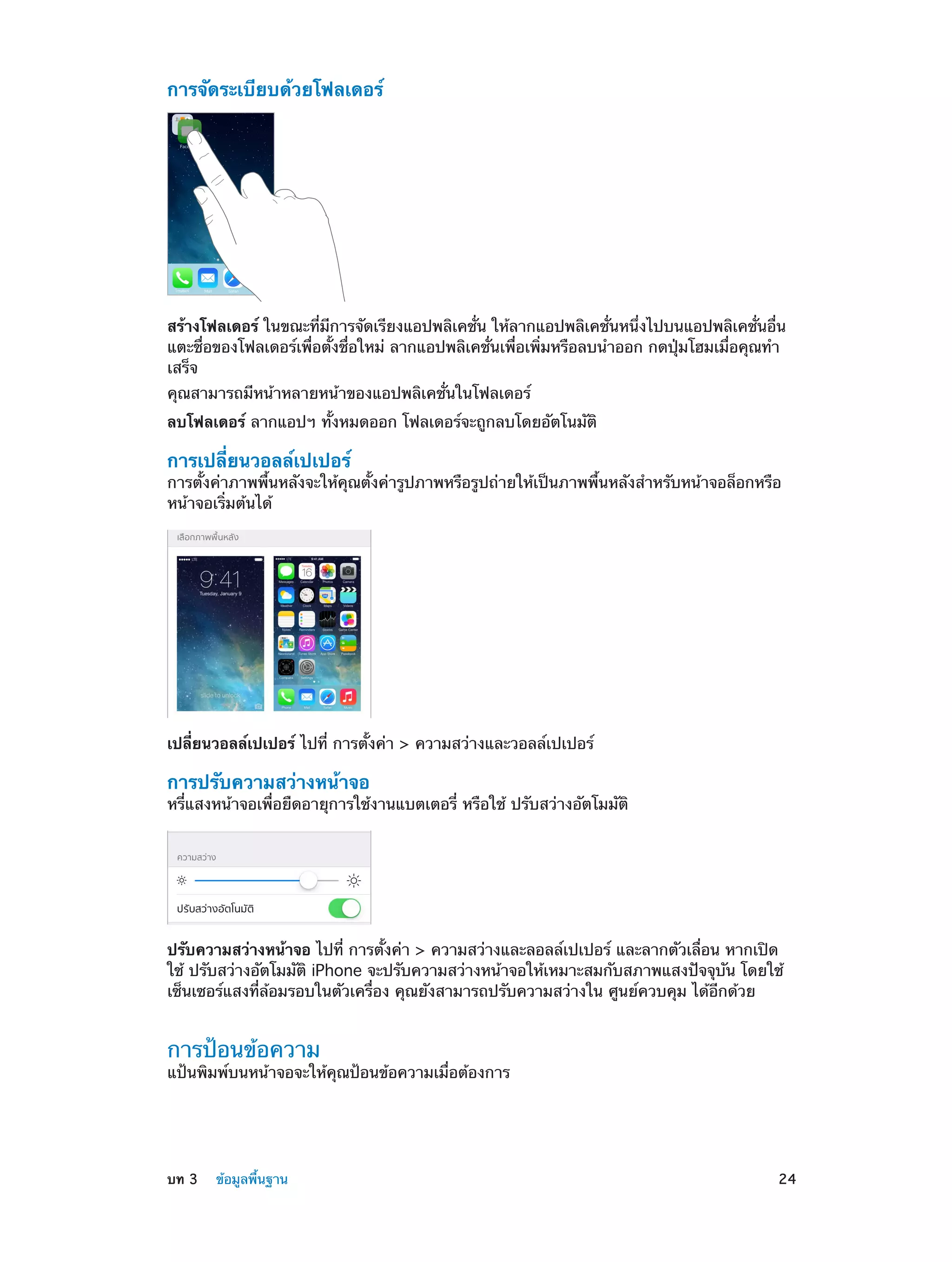 การจัดระเบียบด้วยโฟลเดอร์

สร้างโฟลเดอร์ ในขณะที่มีการจัดเรียงแอปพลิเคชั่น ให้ลากแอปพลิเคชั่นหนึ่งไปบนแอปพลิเคชั่นอื่น
แตะชื่อของโฟลเดอร์เพื่อตั้งชื่อใหม่ ลากแอปพลิเคชั่นเพื่อเพิ่มหรือลบนำ�ออก กดปุ่มโฮมเมื่อคุณทำ�
เสร็จ
คุณสามารถมีหน้าหลายหน้าของแอปพลิเคชั่นในโฟลเดอร์

ลบโฟลเดอร์ ลากแอปฯ ทั้งหมดออก โฟลเดอร์จะถูกลบโดยอัตโนมัติ

การเปลี่ยนวอลล์เปเปอร์

การตั้งค่าภาพพื้นหลังจะให้คุณตั้งค่ารูปภาพหรือรูปถ่ายให้เป็นภาพพื้นหลังสำ�หรับหน้าจอล็อกหรือ
หน้าจอเริ่มต้นได้

เปลี่ยนวอลล์เปเปอร์ ไปที่ การตั้งค่า > ความสว่างและวอลล์เปเปอร์

การปรับความสว่างหน้าจอ

หรี่แสงหน้าจอเพื่อยืดอายุการใช้งานแบตเตอรี่ หรือใช้ ปรับสว่างอัตโมมัติ

ปรับความสว่างหน้าจอ ไปที่ การตั้งค่า > ความสว่างและลอลล์เปเปอร์ และลากตัวเลื่อน หากเปิด
ใช้ ปรับสว่างอัตโมมัติ iPhone จะปรับความสว่างหน้าจอให้เหมาะสมกับสภาพแสงปัจจุบัน โดยใช้
เซ็นเซอร์แสงที่ล้อมรอบในตัวเครื่อง คุณยังสามารถปรับความสว่างใน ศูนย์ควบคุม ได้อีกด้วย

การป้อนข้อความ

แป้นพิมพ์บนหน้าจอจะให้คุณป้อนข้อความเมื่อต้องการ

	

บท 3    ข้อมูลพื้นฐาน	

24

 