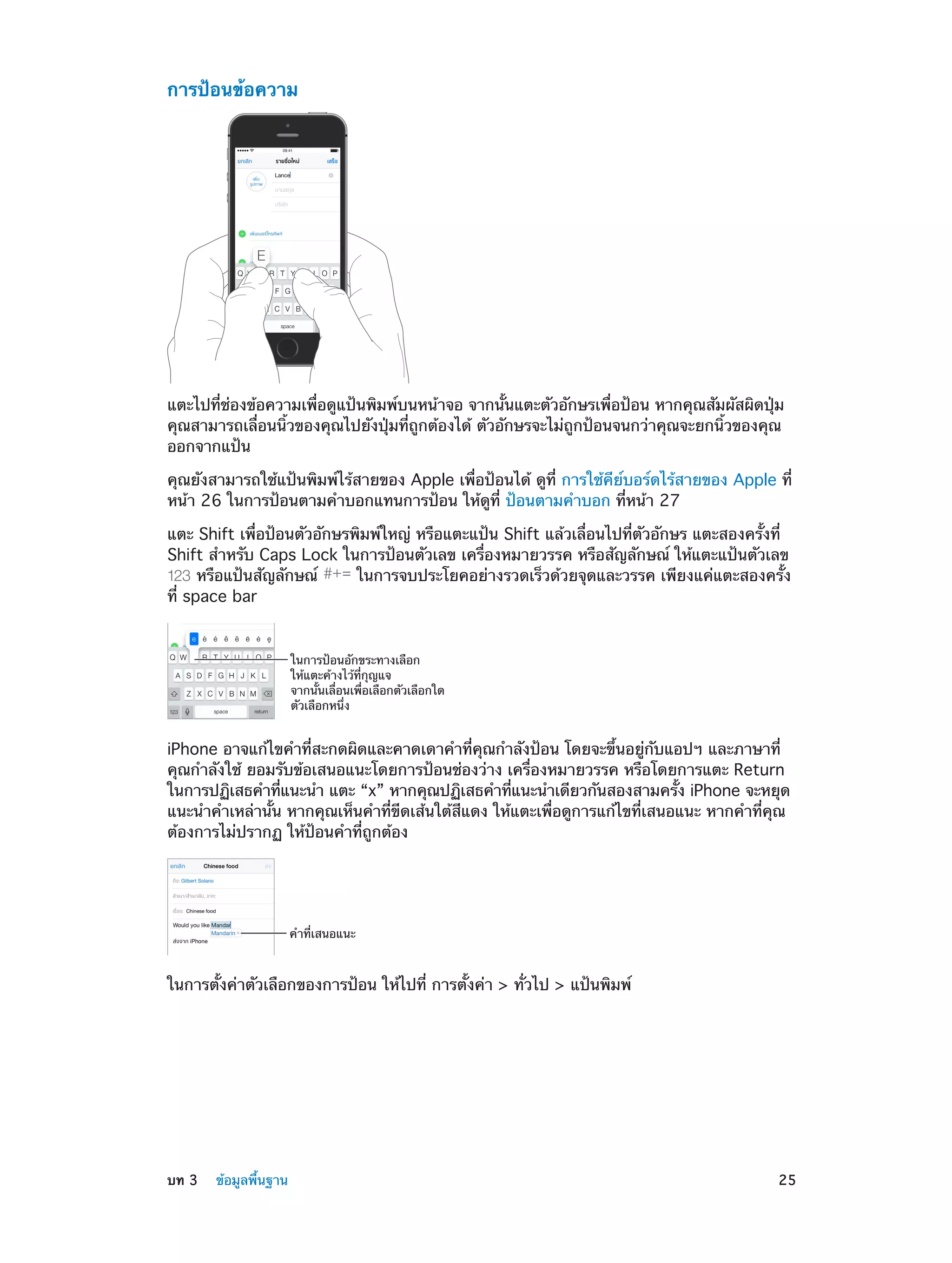 การป้อนข้อความ
09:41

แตะไปที่ช่องข้อความเพื่อดูแป้นพิมพ์บนหน้าจอ จากนั้นแตะตัวอักษรเพื่อป้อน หากคุณสัมผัสผิดปุ่ม
คุณสามารถเลื่อนนิ้วของคุณไปยังปุ่มที่ถูกต้องได้ ตัวอักษรจะไม่ถูกป้อนจนกว่าคุณจะยกนิ้วของคุณ
ออกจากแป้น
คุณยังสามารถใช้แป้นพิมพ์ไร้สายของ Apple เพื่อป้อนได้ ดูที่ การใช้คีย์บอร์ดไร้สายของ Apple ที่
หน้า 26 ในการป้อนตามคำ�บอกแทนการป้อน ให้ดูที่ ป้อนตามคำ�บอก ที่หน้า 27
แตะ Shift เพื่อป้อนตัวอักษรพิมพ์ใหญ่ หรือแตะแป้น Shift แล้วเลื่อนไปที่ตัวอักษร แตะสองครั้งที่
Shift สำ�หรับ Caps Lock ในการป้อนตัวเลข เครื่องหมายวรรค หรือสัญลักษณ์ ให้แตะแป้นตัวเลข
หรือแป้นสัญลักษณ์
ในการจบประโยคอย่างรวดเร็วด้วยจุดและวรรค เพียงแค่แตะสองครั้ง
ที่ space bar

ในการป�อนอักขระทางเลือก
ให�แตะค�างไว�ที่กุญแจ
จากนั้นเลื่อนเพื่อเลือกตัวเลือกใด
ตัวเลือกหนึ่ง

iPhone อาจแก้ไขคำ�ที่สะกดผิดและคาดเดาคำ�ที่คุณกำ�ลังป้อน โดยจะขึ้นอยู่กับแอปฯ และภาษาที่
คุณกำ�ลังใช้ ยอมรับข้อเสนอแนะโดยการป้อนช่องว่าง เครื่องหมายวรรค หรือโดยการแตะ Return
ในการปฏิเสธคำ�ทีแนะนำ� แตะ “x” หากคุณปฏิเสธคำ�ทีแนะนำ�เดียวกันสองสามครัง iPhone จะหยุด
่
่
้
แนะนำ�คำ�เหล่านั้น หากคุณเห็นคำ�ที่ขีดเส้นใต้สีแดง ให้แตะเพื่อดูการแก้ไขที่เสนอแนะ หากคำ�ที่คุณ
ต้องการไม่ปรากฏ ให้ป้อนคำ�ที่ถูกต้อง

คำที่เสนอแนะ

ในการตั้งค่าตัวเลือกของการป้อน ให้ไปที่ การตั้งค่า > ทั่วไป > แป้นพิมพ์

	

บท 3    ข้อมูลพื้นฐาน	

25

 