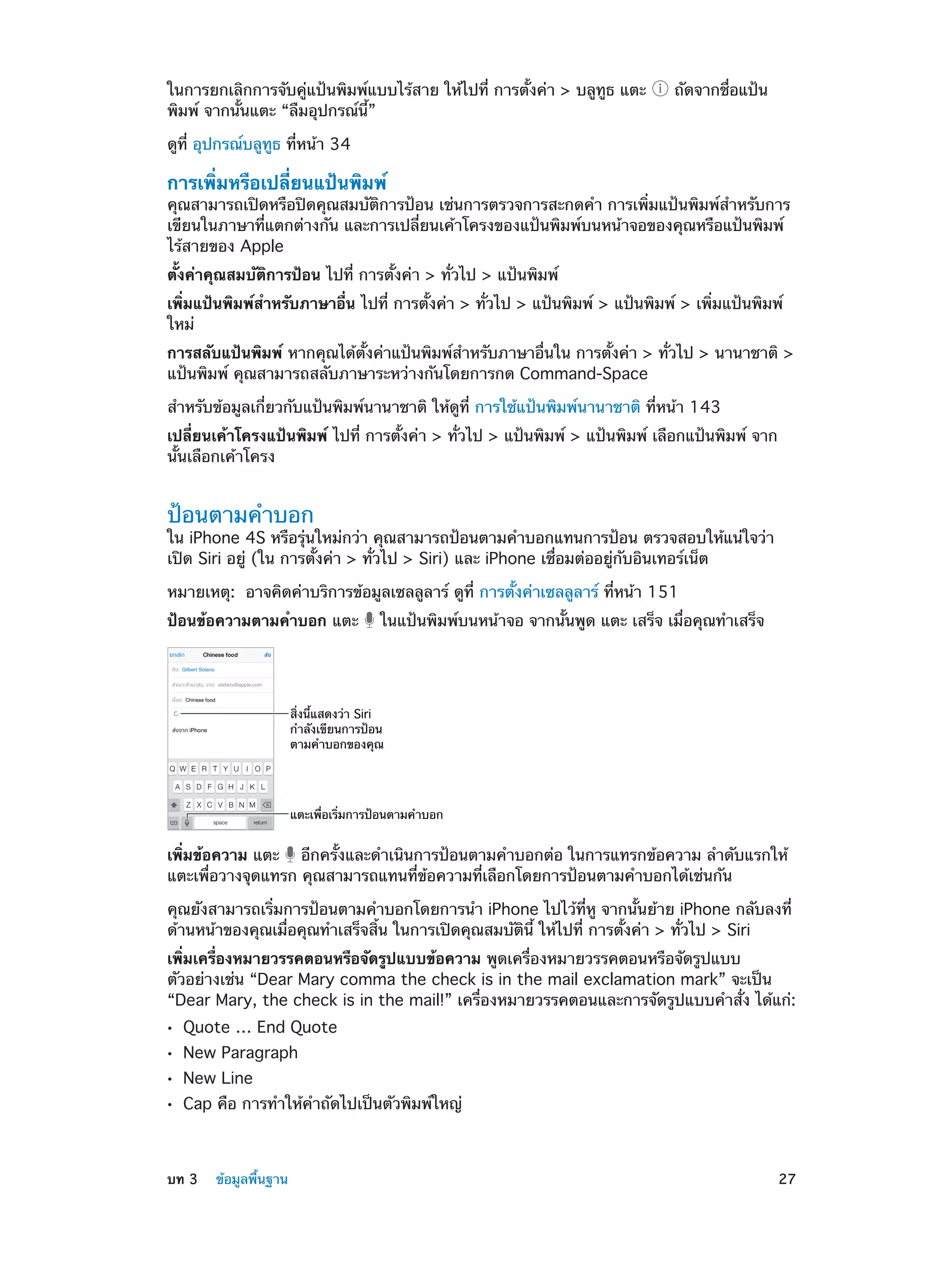 ในการยกเลิกการจับคู่แป้นพิมพ์แบบไร้สาย ให้ไปที่ การตั้งค่า > บลูทูธ แตะ
พิมพ์ จากนั้นแตะ “ลืมอุปกรณ์นี้”

ถัดจากชื่อแป้น

ดูที่ อุปกรณ์บลูทูธ ที่หน้า 34

การเพิ่มหรือเปลี่ยนแป้นพิมพ์

คุณสามารถเปิดหรือปิดคุณสมบัติการป้อน เช่นการตรวจการสะกดคำ� การเพิ่มแป้นพิมพ์สำ�หรับการ
เขียนในภาษาที่แตกต่างกัน และการเปลี่ยนเค้าโครงของแป้นพิมพ์บนหน้าจอของคุณหรือแป้นพิมพ์
ไร้สายของ Apple
ตั้งค่าคุณสมบัติการป้อน ไปที่ การตั้งค่า > ทั่วไป > แป้นพิมพ์
เพิ่มแป้นพิมพ์สำ�หรับภาษาอื่น ไปที่ การตั้งค่า > ทั่วไป > แป้นพิมพ์ > แป้นพิมพ์ > เพิ่มแป้นพิมพ์
ใหม่
การสลับแป้นพิมพ์ หากคุณได้ตั้งค่าแป้นพิมพ์สำ�หรับภาษาอื่นใน การตั้งค่า > ทั่วไป > นานาชาติ >
แป้นพิมพ์ คุณสามารถสลับภาษาระหว่างกันโดยการกด Command-Space
สำ�หรับข้อมูลเกี่ยวกับแป้นพิมพ์นานาชาติ ให้ดูที่ การใช้แป้นพิมพ์นานาชาติ ที่หน้า 143
เปลี่ยนเค้าโครงแป้นพิมพ์ ไปที่ การตั้งค่า > ทั่วไป > แป้นพิมพ์ > แป้นพิมพ์ เลือกแป้นพิมพ์ จาก
นั้นเลือกเค้าโครง

ป้อนตามคำ�บอก

ใน iPhone 4S หรือรุ่นใหม่กว่า คุณสามารถป้อนตามคำ�บอกแทนการป้อน ตรวจสอบให้แน่ใจว่า
เปิด Siri อยู่ (ใน การตั้งค่า > ทั่วไป > Siri) และ iPhone เชื่อมต่ออยู่กับอินเทอร์เน็ต
หมายเหตุ:  อาจคิดค่าบริการข้อมูลเซลลูลาร์ ดูที่ การตั้งค่าเซลลูลาร์ ที่หน้า 151
ป้อนข้อความตามคำ�บอก แตะ

ในแป้นพิมพ์บนหน้าจอ จากนั้นพูด แตะ เสร็จ เมื่อคุณทำ�เสร็จ

สิ่งนี้แสดงว�า Siri
กำลังเขียนการป�อน
ตามคำบอกของคุณ

แตะเพื่อเริ่มการป�อนตามคำบอก

เพิ่มข้อความ แตะ อีกครั้งและดำ�เนินการป้อนตามคำ�บอกต่อ ในการแทรกข้อความ ลำ�ดับแรกให้
แตะเพื่อวางจุดแทรก คุณสามารถแทนที่ข้อความที่เลือกโดยการป้อนตามคำ�บอกได้เช่นกัน
คุณยังสามารถเริ่มการป้อนตามคำ�บอกโดยการนำ� iPhone ไปไว้ที่หู จากนั้นย้าย iPhone กลับลงที่
ด้านหน้าของคุณเมื่อคุณทำ�เสร็จสิ้น ในการเปิดคุณสมบัตินี้ ให้ไปที่ การตั้งค่า > ทั่วไป > Siri
เพิ่มเครื่องหมายวรรคตอนหรือจัดรูปแบบข้อความ พูดเครื่องหมายวรรคตอนหรือจัดรูปแบบ
ตัวอย่างเช่น “Dear Mary comma the check is in the mail exclamation mark” จะเป็น
“Dear Mary, the check is in the mail!” เครื่องหมายวรรคตอนและการจัดรูปแบบคำ�สั่ง ได้แก่:
••
••
••
••

	

Quote … End Quote
New Paragraph
New Line

Cap คือ การทำ�ให้ค�ถัดไปเป็นตัวพิมพ์ใหญ่
ำ

บท 3    ข้อมูลพื้นฐาน	

27

 
