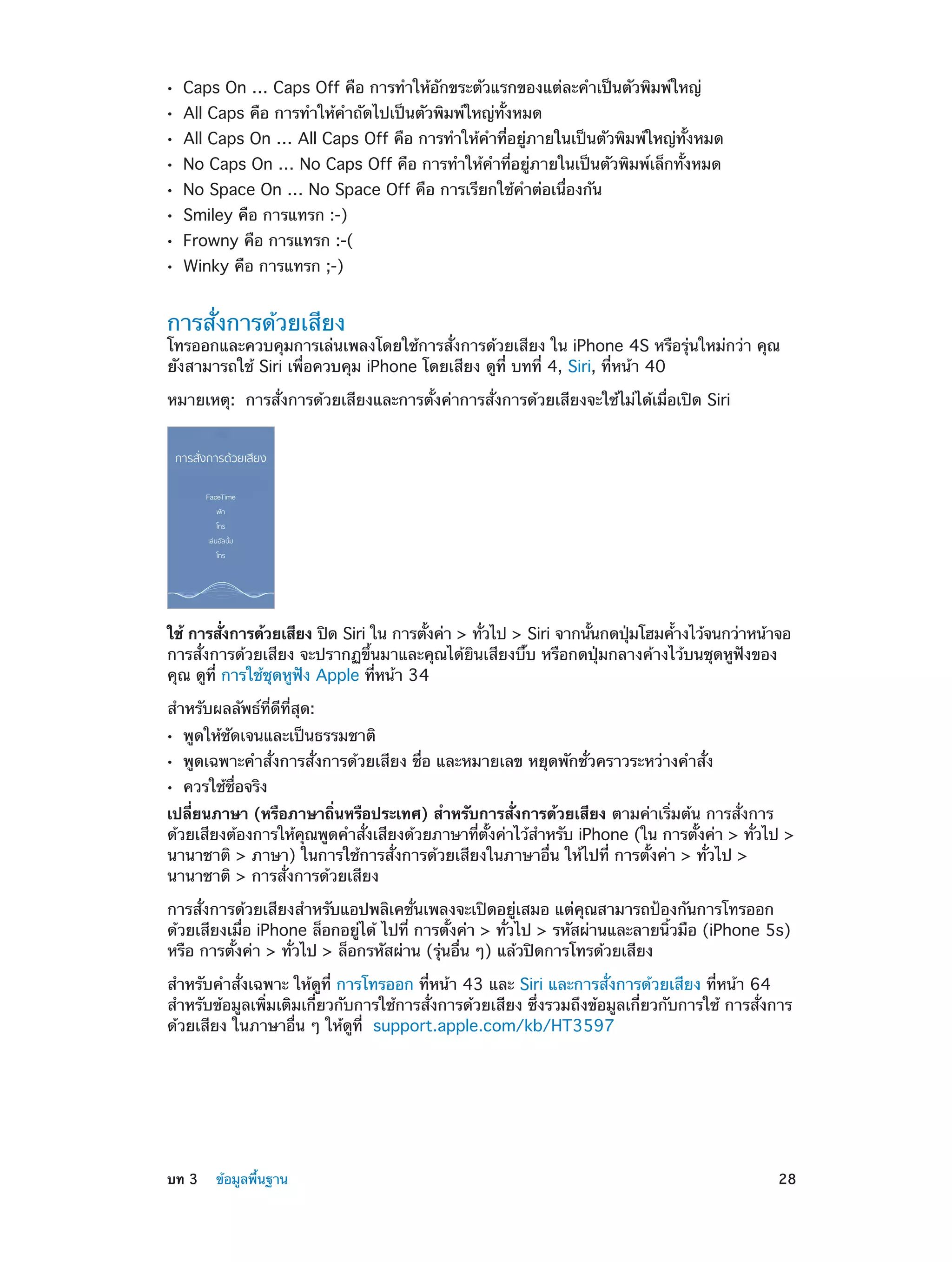 ••
••
••
••
••
••
••
••

Caps On … Caps Off คือ การทำ�ให้อักขระตัวแรกของแต่ละคำ�เป็นตัวพิมพ์ใหญ่
All Caps คือ การทำ�ให้ค�ถัดไปเป็นตัวพิมพ์ใหญ่ทั้งหมด
ำ

All Caps On … All Caps Off คือ การทำ�ให้คำ�ที่อยู่ภายในเป็นตัวพิมพ์ใหญ่ทั้งหมด
No Caps On … No Caps Off คือ การทำ�ให้คำ�ที่อยู่ภายในเป็นตัวพิมพ์เล็กทั้งหมด
No Space On … No Space Off คือ การเรียกใช้คำ�ต่อเนื่องกัน
Smiley คือ การแทรก :-)

Frowny คือ การแทรก :-(
Winky คือ การแทรก ;-)

การสั่งการด้วยเสียง

โทรออกและควบคุมการเล่นเพลงโดยใช้การสั่งการด้วยเสียง ใน iPhone 4S หรือรุ่นใหม่กว่า คุณ
ยังสามารถใช้ Siri เพื่อควบคุม iPhone โดยเสียง ดูที่ บทที่ 4, Siri, ที่หน้า 40
หมายเหตุ:  การสั่งการด้วยเสียงและการตั้งค่าการสั่งการด้วยเสียงจะใช้ไม่ได้เมื่อเปิด Siri

ใช้ การสังการด้วยเสียง ปิด Siri ใน การตังค่า > ทัวไป > Siri จากนันกดปุมโฮมค้างไว้จนกว่าหน้าจอ
่
้
่
้
่
้
การสั่งการด้วยเสียง จะปรากฏขึ้นมาและคุณได้ยินเสียงบี๊บ หรือกดปุ่มกลางค้างไว้บนชุดหูฟังของ
คุณ ดูที่ การใช้ชุดหูฟัง Apple ที่หน้า 34
สำ�หรับผลลัพธ์ที่ดีที่สุด:
••
••
••

พูดให้ชัดเจนและเป็นธรรมชาติ

พูดเฉพาะคำ�สั่งการสั่งการด้วยเสียง ชื่อ และหมายเลข หยุดพักชั่วคราวระหว่างคำ�สั่ง
ควรใช้ชื่อจริง

เปลี่ยนภาษา (หรือภาษาถิ่นหรือประเทศ) สำ�หรับการสั่งการด้วยเสียง ตามค่าเริ่มต้น การสั่งการ
ด้วยเสียงต้องการให้คณพูดคำ�สังเสียงด้วยภาษาทีตงค่าไว้ส�หรับ iPhone (ใน การตังค่า > ทัวไป >
ุ
่
่ ้ั
ำ
้
่
นานาชาติ > ภาษา) ในการใช้การสั่งการด้วยเสียงในภาษาอื่น ให้ไปที่ การตั้งค่า > ทั่วไป >
นานาชาติ > การสั่งการด้วยเสียง
การสั่งการด้วยเสียงสำ�หรับแอปพลิเคชั่นเพลงจะเปิดอยู่เสมอ แต่คุณสามารถป้องกันการโทรออก
ด้วยเสียงเมื่อ iPhone ล็อกอยู่ได้ ไปที่ การตั้งค่า > ทั่วไป > รหัสผ่านและลายนิ้วมือ (iPhone 5s)
หรือ การตั้งค่า > ทั่วไป > ล็อกรหัสผ่าน (รุ่นอื่น ๆ) แล้วปิดการโทรด้วยเสียง
สำ�หรับคำ�สั่งเฉพาะ ให้ดูที่ การโทรออก ที่หน้า 43 และ Siri และการสั่งการด้วยเสียง ที่หน้า 64
สำ�หรับข้อมูลเพิ่มเติมเกี่ยวกับการใช้การสั่งการด้วยเสียง ซึ่งรวมถึงข้อมูลเกี่ยวกับการใช้ การสั่งการ
ด้วยเสียง ในภาษาอื่น ๆ ให้ดูที่ support.apple.com/kb/HT3597

	

บท 3    ข้อมูลพื้นฐาน	

28

 