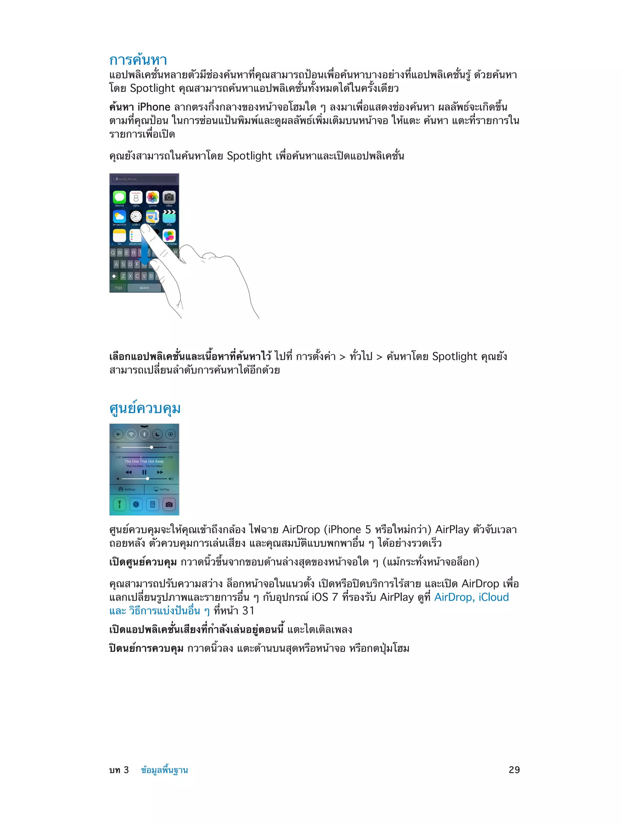 การค้นหา

แอปพลิเคชั่นหลายตัวมีช่องค้นหาที่คุณสามารถป้อนเพื่อค้นหาบางอย่างที่แอปพลิเคชั่นรู้ ด้วยค้นหา
โดย Spotlight คุณสามารถค้นหาแอปพลิเคชั่นทั้งหมดได้ในครั้งเดียว
ค้นหา iPhone ลากตรงกึ่งกลางของหน้าจอโฮมใด ๆ ลงมาเพื่อแสดงช่องค้นหา ผลลัพธ์จะเกิดขึ้น
ตามที่คุณป้อน ในการซ่อนแป้นพิมพ์และดูผลลัพธ์เพิ่มเติมบนหน้าจอ ให้แตะ ค้นหา แตะที่รายการใน
รายการเพื่อเปิด
คุณยังสามารถในค้นหาโดย Spotlight เพื่อค้นหาและเปิดแอปพลิเคชั่น

เลือกแอปพลิเคชั่นและเนื้อหาที่ค้นหาไว้ ไปที่ การตั้งค่า > ทั่วไป > ค้นหาโดย Spotlight คุณยัง
สามารถเปลี่ยนลำ�ดับการค้นหาได้อีกด้วย

ศูนย์ควบคุม

ศูนย์ควบคุมจะให้คุณเข้าถึงกล้อง ไฟฉาย AirDrop (iPhone 5 หรือใหม่กว่า) AirPlay ตัวจับเวลา
ถอยหลัง ตัวควบคุมการเล่นเสียง และคุณสมบัติแบบพกพาอื่น ๆ ได้อย่างรวดเร็ว
เปิดศูนย์ควบคุม กวาดนิ้วขึ้นจากขอบด้านล่างสุดของหน้าจอใด ๆ (แม้กระทั่งหน้าจอล็อก)
คุณสามารถปรับความสว่าง ล็อกหน้าจอในแนวตั้ง เปิดหรือปิดบริการไร้สาย และเปิด AirDrop เพื่อ
แลกเปลี่ยนรูปภาพและรายการอื่น ๆ กับอุปกรณ์ iOS 7 ที่รองรับ AirPlay ดูที่ AirDrop, iCloud
และ วิธีการแบ่งปันอื่น ๆ ที่หน้า 31
เปิดแอปพลิเคชั่นเสียงที่กำ�ลังเล่นอยู่ตอนนี้ แตะไตเติลเพลง
ปิดนย์การควบคุม กวาดนิ้วลง แตะด้านบนสุดหรือหน้าจอ หรือกดปุ่มโฮม

	

บท 3    ข้อมูลพื้นฐาน	

29

 