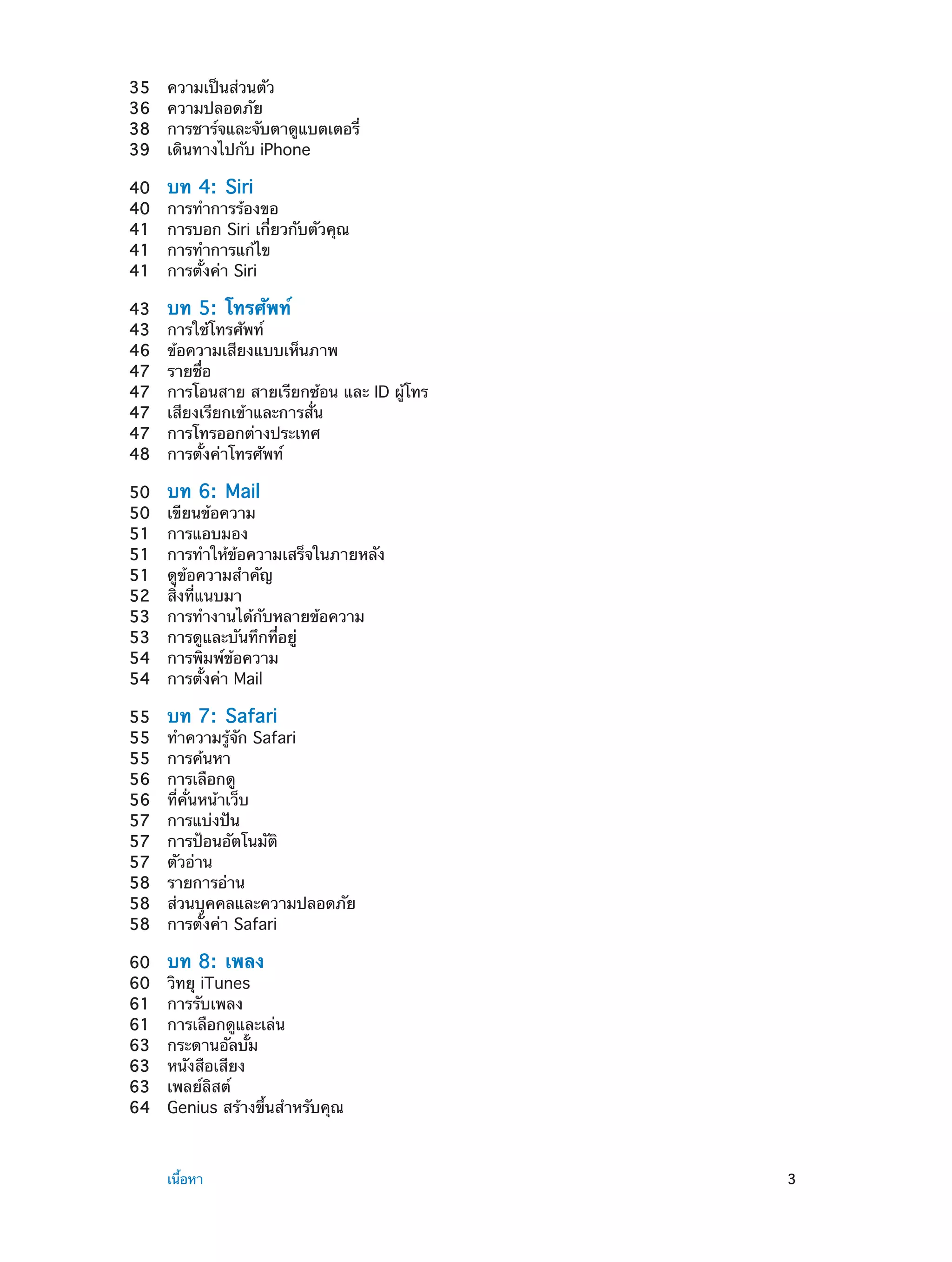 35	
36	
38	
39	
40	
40	
41	
41	
41	

บท 4:  Siri

43	
43	
46	
47	
47	
47	
47	
48	

บท 5:  โทรศัพท์

50	
50	
51	
51	
51	
52	
53	
53	
54	
54	

บท 6:  Mail

55	
55	
55	
56	
56	
57	
57	
57	
58	
58	
58	

บท 7:  Safari

60	
60	
61	
61	
63	
63	
63	
64	

	

ความเป็นส่วนตัว
ความปลอดภัย
การชาร์จและจับตาดูแบตเตอรี่
เดินทางไปกับ iPhone

บท 8:  เพลง

การทำ�การร้องขอ
การบอก Siri เกี่ยวกับตัวคุณ
การทำ�การแก้ไข
การตั้งค่า Siri
การใช้โทรศัพท์
ข้อความเสียงแบบเห็นภาพ
รายชื่อ
การโอนสาย สายเรียกซ้อน และ ID ผู้โทร
เสียงเรียกเข้าและการสั่น
การโทรออกต่างประเทศ
การตั้งค่าโทรศัพท์
เขียนข้อความ
การแอบมอง
การทำ�ให้ข้อความเสร็จในภายหลัง
ดูข้อความสำ�คัญ
สิ่งที่แนบมา
การทำ�งานได้กับหลายข้อความ
การดูและบันทึกที่อยู่
การพิมพ์ข้อความ
การตั้งค่า Mail
ทำ�ความรู้จัก Safari
การค้นหา
การเลือกดู
ที่คั่นหน้าเว็บ
การแบ่งปัน
การป้อนอัตโนมัติ
ตัวอ่าน
รายการอ่าน
ส่วนบุคคลและความปลอดภัย
การตั้งค่า Safari
วิทยุ iTunes
การรับเพลง
การเลือกดูและเล่น
กระดานอัลบั้ม
หนังสือเสียง
เพลย์ลิสต์
Genius สร้างขึ้นสำ�หรับคุณ

เนื้อหา	

3

 