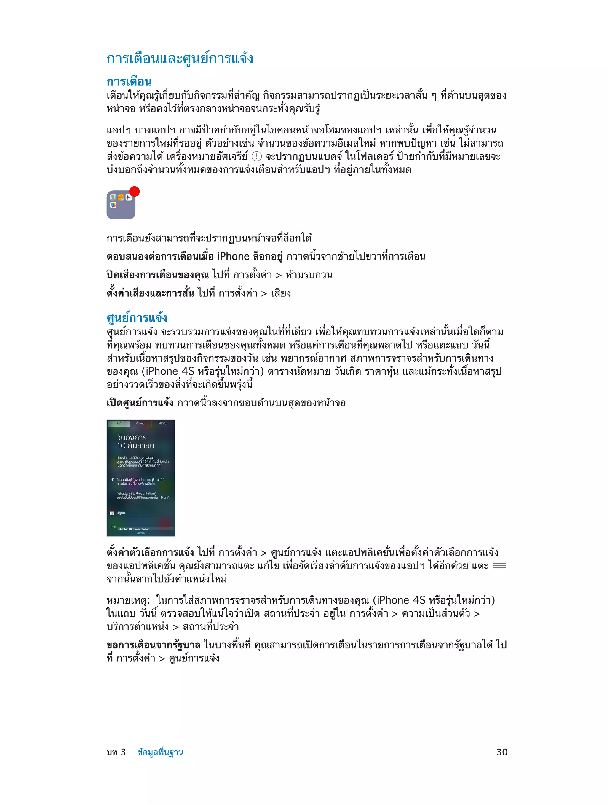 การเตือนและศูนย์การแจ้ง
การเตือน

เตือนให้คุณรู้เกี่ยบกับกิจกรรมที่ส�คัญ กิจกรรมสามารถปรากฏเป็นระยะเวลาสั้น ๆ ที่ด้านบนสุดของ
ำ
หน้าจอ หรือคงไว้ที่ตรงกลางหน้าจอจนกระทั่งคุณรับรู้
แอปฯ บางแอปฯ อาจมีป้ายกำ�กับอยู่ในไอคอนหน้าจอโฮมของแอปฯ เหล่านั้น เพื่อให้คุณรู้จำ�นวน
ของรายการใหม่ที่รออยู่ ตัวอย่างเช่น จำ�นวนของข้อความอีเมลใหม่ หากพบปัญหา เช่น ไม่สามารถ
ส่งข้อความได้ เครื่องหมายอัศเจรีย์
จะปรากฏบนแบดจ์ ในโฟลเดอร์ ป้ายกำ�กับที่มีหมายเลขจะ
บ่งบอกถึงจำ�นวนทั้งหมดของการแจ้งเตือนสำ�หรับแอปฯ ที่อยู่ภายในทั้งหมด

การเตือนยังสามารถที่จะปรากฏบนหน้าจอที่ล็อกได้
ตอบสนองต่อการเตือนเมื่อ iPhone ล็อกอยู่ กวาดนิ้วจากซ้ายไปขวาที่การเตือน
ปิดเสียงการเตือนของคุณ ไปที่ การตั้งค่า > ห้ามรบกวน
ตั้งค่าเสียงและการสั่น ไปที่ การตั้งค่า > เสียง

ศูนย์การแจ้ง

ศูนย์การแจ้ง จะรวบรวมการแจ้งของคุณในที่ที่เดียว เพื่อให้คุณทบทวนการแจ้งเหล่านั้นเมื่อใดก็ตาม
ที่คุณพร้อม ทบทวนการเตือนของคุณทั้งหมด หรือแค่การเตือนที่คุณพลาดไป หรือแตะแถบ วันนี้
สำ�หรับเนื้อหาสรุปของกิจกรรมของวัน เช่น พยากรณ์อากาศ สภาพการจราจรสำ�หรับการเดินทาง
ของคุณ (iPhone 4S หรือรุ่นใหม่กว่า) ตารางนัดหมาย วันเกิด ราคาหุ้น และแม้กระทั่งเนื้อหาสรุป
อย่างรวดเร็วของสิ่งที่จะเกิดขึ้นพรุ่งนี้
เปิดศูนย์การแจ้ง กวาดนิ้วลงจากขอบด้านบนสุดของหน้าจอ

ตั้งค่าตัวเลือกการแจ้ง ไปที่ การตั้งค่า > ศูนย์การแจ้ง แตะแอปพลิเคชั่นเพื่อตั้งค่าตัวเลือกการแจ้ง
ของแอปพลิเคชัน คุณยังสามารถแตะ แก้ไข เพือจัดเรียงลำ�ดับการแจ้งของแอปฯ ได้อกด้วย แตะ
่
่
ี
จากนั้นลากไปยังตำ�แหน่งใหม่
หมายเหตุ:  ในการใส่สภาพการจราจรสำ�หรับการเดินทางของคุณ (iPhone 4S หรือรุ่นใหม่กว่า)
ในแถบ วันนี้ ตรวจสอบให้แน่ใจว่าเปิด สถานที่ประจำ� อยู่ใน การตั้งค่า > ความเป็นส่วนตัว >
บริการตำ�แหน่ง > สถานที่ประจำ�
ขอการเตือนจากรัฐบาล ในบางพื้นที่ คุณสามารถเปิดการเตือนในรายการการเตือนจากรัฐบาลได้ ไป
ที่ การตั้งค่า > ศูนย์การแจ้ง

	

บท 3    ข้อมูลพื้นฐาน	

30

 