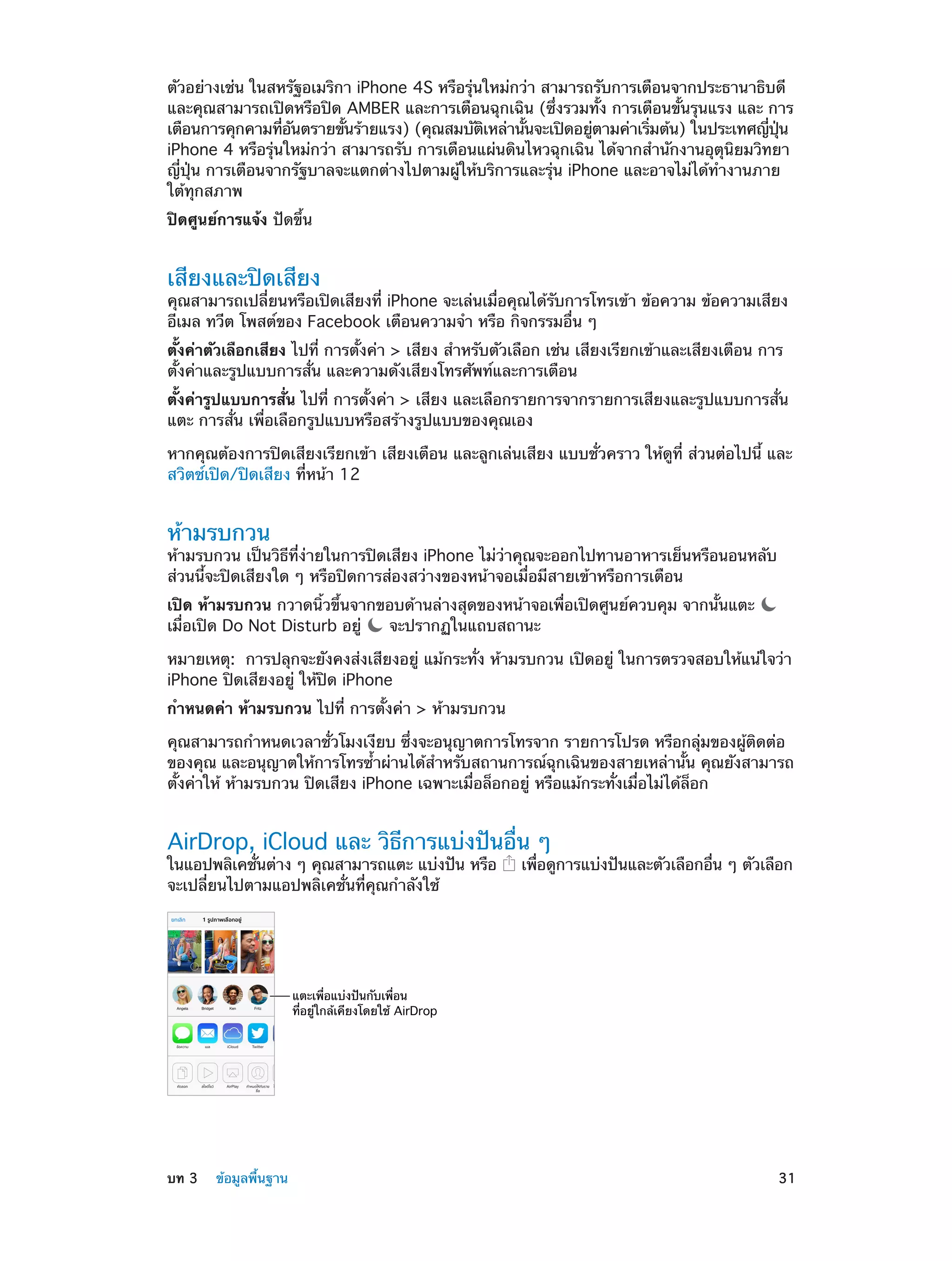 ตัวอย่างเช่น ในสหรัฐอเมริกา iPhone 4S หรือรุ่นใหม่กว่า สามารถรับการเตือนจากประธานาธิบดี
และคุณสามารถเปิดหรือปิด AMBER และการเตือนฉุกเฉิน (ซึ่งรวมทั้ง การเตือนขั้นรุนแรง และ การ
เตือนการคุกคามทีอนตรายขันร้ายแรง) (คุณสมบัตเหล่านันจะเปิดอยูตามค่าเริมต้น) ในประเทศญีปน
่ ั
้
ิ
้
่
่
่ ุ่
iPhone 4 หรือรุ่นใหม่กว่า สามารถรับ การเตือนแผ่นดินไหวฉุกเฉิน ได้จากสำ�นักงานอุตุนิยมวิทยา
ญี่ปุ่น การเตือนจากรัฐบาลจะแตกต่างไปตามผู้ให้บริการและรุ่น iPhone และอาจไม่ได้ทำ�งานภาย
ใต้ทุกสภาพ
ปิดศูนย์การแจ้ง ปัดขึ้น

เสียงและปิดเสียง

คุณสามารถเปลี่ยนหรือเปิดเสียงที่ iPhone จะเล่นเมื่อคุณได้รับการโทรเข้า ข้อความ ข้อความเสียง
อีเมล ทวีต โพสต์ของ Facebook เตือนความจำ� หรือ กิจกรรมอื่น ๆ
ตั้งค่าตัวเลือกเสียง ไปที่ การตั้งค่า > เสียง สำ�หรับตัวเลือก เช่น เสียงเรียกเข้าและเสียงเตือน การ
ตั้งค่าและรูปแบบการสั่น และความดังเสียงโทรศัพท์และการเตือน
ตั้งค่ารูปแบบการสั่น ไปที่ การตั้งค่า > เสียง และเลือกรายการจากรายการเสียงและรูปแบบการสั่น
แตะ การสั่น เพื่อเลือกรูปแบบหรือสร้างรูปแบบของคุณเอง
หากคุณต้องการปิดเสียงเรียกเข้า เสียงเตือน และลูกเล่นเสียง แบบชั่วคราว ให้ดูที่ ส่วนต่อไปนี้ และ
สวิตช์เปิด/ปิดเสียง ที่หน้า 12

ห้ามรบกวน

ห้ามรบกวน เป็นวิธีที่ง่ายในการปิดเสียง iPhone ไม่ว่าคุณจะออกไปทานอาหารเย็นหรือนอนหลับ
ส่วนนี้จะปิดเสียงใด ๆ หรือปิดการส่องสว่างของหน้าจอเมื่อมีสายเข้าหรือการเตือน
เปิด ห้ามรบกวน กวาดนิ้วขึ้นจากขอบด้านล่างสุดของหน้าจอเพื่อเปิดศูนย์ควบคุม จากนั้นแตะ
เมื่อเปิด Do Not Disturb อยู่
จะปรากฏในแถบสถานะ
หมายเหตุ:  การปลุกจะยังคงส่งเสียงอยู่ แม้กระทั่ง ห้ามรบกวน เปิดอยู่ ในการตรวจสอบให้แน่ใจว่า
iPhone ปิดเสียงอยู่ ให้ปิด iPhone
กำ�หนดค่า ห้ามรบกวน ไปที่ การตั้งค่า > ห้ามรบกวน
คุณสามารถกำ�หนดเวลาชั่วโมงเงียบ ซึ่งจะอนุญาตการโทรจาก รายการโปรด หรือกลุ่มของผู้ติดต่อ
ของคุณ และอนุญาตให้การโทรซ้�ผ่านได้ส�หรับสถานการณ์ฉุกเฉินของสายเหล่านั้น คุณยังสามารถ
ำ
ำ
ตั้งค่าให้ ห้ามรบกวน ปิดเสียง iPhone เฉพาะเมื่อล็อกอยู่ หรือแม้กระทั่งเมื่อไม่ได้ล็อก

AirDrop, iCloud และ วิธีการแบ่งปันอื่น ๆ
ในแอปพลิเคชันต่าง ๆ คุณสามารถแตะ แบ่งปัน หรือ
่
จะเปลี่ยนไปตามแอปพลิเคชั่นที่คุณกำ�ลังใช้

เพือดูการแบ่งปันและตัวเลือกอืน ๆ ตัวเลือก
่
่

แตะเพื่อแบ�งป�นกับเพื่อน
ที่อยู�ใกล�เคียงโดยใช� AirDrop

	

บท 3    ข้อมูลพื้นฐาน	

31

 
