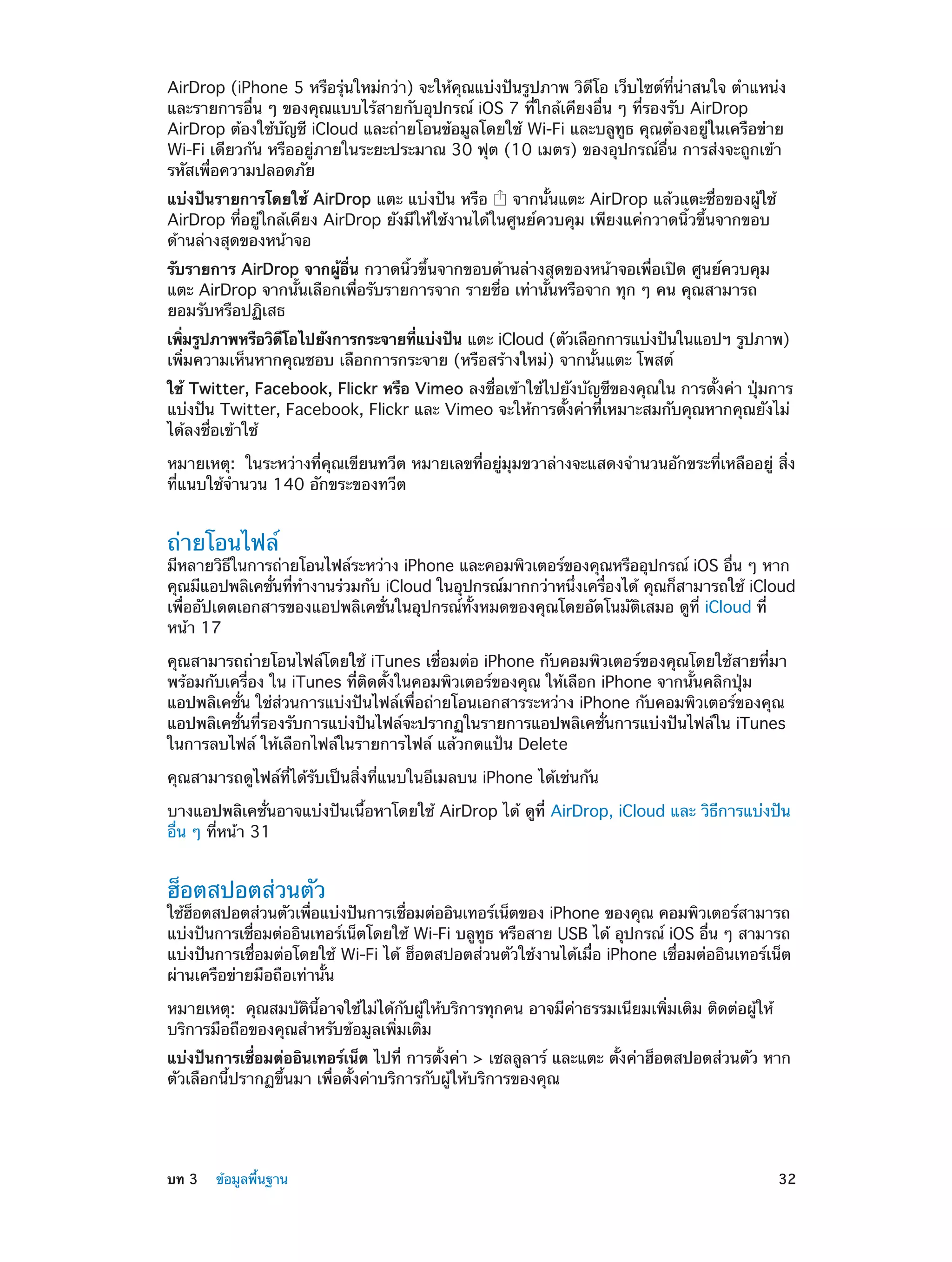 AirDrop (iPhone 5 หรือรุ่นใหม่กว่า) จะให้คุณแบ่งปันรูปภาพ วิดีโอ เว็บไซต์ที่น่าสนใจ ตำ�แหน่ง
และรายการอื่น ๆ ของคุณแบบไร้สายกับอุปกรณ์ iOS 7 ที่ใกล้เคียงอื่น ๆ ที่รองรับ AirDrop
AirDrop ต้องใช้บัญชี iCloud และถ่ายโอนข้อมูลโดยใช้ Wi-Fi และบลูทูธ คุณต้องอยู่ในเครือข่าย
Wi-Fi เดียวกัน หรืออยู่ภายในระยะประมาณ 30 ฟุต (10 เมตร) ของอุปกรณ์อื่น การส่งจะถูกเข้า
รหัสเพื่อความปลอดภัย
แบ่งปันรายการโดยใช้ AirDrop แตะ แบ่งปัน หรือ
จากนั้นแตะ AirDrop แล้วแตะชื่อของผู้ใช้
AirDrop ที่อยู่ใกล้เคียง AirDrop ยังมีให้ใช้งานได้ในศูนย์ควบคุม เพียงแค่กวาดนิ้วขึ้นจากขอบ
ด้านล่างสุดของหน้าจอ
รับรายการ AirDrop จากผู้อื่น กวาดนิ้วขึ้นจากขอบด้านล่างสุดของหน้าจอเพื่อเปิด ศูนย์ควบคุม
แตะ AirDrop จากนั้นเลือกเพื่อรับรายการจาก รายชื่อ เท่านั้นหรือจาก ทุก ๆ คน คุณสามารถ
ยอมรับหรือปฏิเสธ
เพิมรูปภาพหรือวิดโอไปยังการกระจายทีแบ่งปัน แตะ iCloud (ตัวเลือกการแบ่งปันในแอปฯ รูปภาพ)
่
ี
่
เพิ่มความเห็นหากคุณชอบ เลือกการกระจาย (หรือสร้างใหม่) จากนั้นแตะ โพสต์
ใช้ Twitter, Facebook, Flickr หรือ Vimeo ลงชื่อเข้าใช้ไปยังบัญชีของคุณใน การตั้งค่า ปุ่มการ
แบ่งปัน Twitter, Facebook, Flickr และ Vimeo จะให้การตั้งค่าที่เหมาะสมกับคุณหากคุณยังไม่
ได้ลงชื่อเข้าใช้
หมายเหตุ:  ในระหว่างที่คุณเขียนทวีต หมายเลขที่อยู่มุมขวาล่างจะแสดงจำ�นวนอักขระที่เหลืออยู่ สิ่ง
ที่แนบใช้จำ�นวน 140 อักขระของทวีต

ถ่ายโอนไฟล์

มีหลายวิธในการถ่ายโอนไฟล์ระหว่าง iPhone และคอมพิวเตอร์ของคุณหรืออุปกรณ์ iOS อืน ๆ หาก
ี
่
คุณมีแอปพลิเคชันทีท�งานร่วมกับ iCloud ในอุปกรณ์มากกว่าหนึงเครืองได้ คุณก็สามารถใช้ iCloud
่ ่ ำ
่
่
เพื่ออัปเดตเอกสารของแอปพลิเคชั่นในอุปกรณ์ทั้งหมดของคุณโดยอัตโนมัติเสมอ ดูที่ iCloud ที่
หน้า 17
คุณสามารถถ่ายโอนไฟล์โดยใช้ iTunes เชื่อมต่อ iPhone กับคอมพิวเตอร์ของคุณโดยใช้สายที่มา
พร้อมกับเครื่อง ใน iTunes ที่ติดตั้งในคอมพิวเตอร์ของคุณ ให้เลือก iPhone จากนั้นคลิกปุ่ม
แอปพลิเคชั่น ใช่ส่วนการแบ่งปันไฟล์เพื่อถ่ายโอนเอกสารระหว่าง iPhone กับคอมพิวเตอร์ของคุณ
แอปพลิเคชั่นที่รองรับการแบ่งปันไฟล์จะปรากฏในรายการแอปพลิเคชั่นการแบ่งปันไฟล์ใน iTunes
ในการลบไฟล์ ให้เลือกไฟล์ในรายการไฟล์ แล้วกดแป้น Delete
คุณสามารถดูไฟล์ที่ได้รับเป็นสิ่งที่แนบในอีเมลบน iPhone ได้เช่นกัน
บางแอปพลิเคชั่นอาจแบ่งปันเนื้อหาโดยใช้ AirDrop ได้ ดูที่ AirDrop, iCloud และ วิธีการแบ่งปัน
อื่น ๆ ที่หน้า 31

ฮ็อตสปอตส่วนตัว

ใช้ฮอตสปอตส่วนตัวเพือแบ่งปันการเชือมต่ออินเทอร์เน็ตของ iPhone ของคุณ คอมพิวเตอร์สามารถ
็
่
่
แบ่งปันการเชือมต่ออินเทอร์เน็ตโดยใช้ Wi-Fi บลูทธ หรือสาย USB ได้ อุปกรณ์ iOS อืน ๆ สามารถ
่
ู
่
แบ่งปันการเชื่อมต่อโดยใช้ Wi-Fi ได้ ฮ็อตสปอตส่วนตัวใช้งานได้เมื่อ iPhone เชื่อมต่ออินเทอร์เน็ต
ผ่านเครือข่ายมือถือเท่านั้น
หมายเหตุ:  คุณสมบัตินี้อาจใช้ไม่ได้กับผู้ให้บริการทุกคน อาจมีค่าธรรมเนียมเพิ่มเติม ติดต่อผู้ให้
บริการมือถือของคุณสำ�หรับข้อมูลเพิ่มเติม
แบ่งปันการเชื่อมต่ออินเทอร์เน็ต ไปที่ การตั้งค่า > เซลลูลาร์ และแตะ ตั้งค่าฮ็อตสปอตส่วนตัว หาก
ตัวเลือกนี้ปรากฏขึ้นมา เพื่อตั้งค่าบริการกับผู้ให้บริการของคุณ

	

บท 3    ข้อมูลพื้นฐาน	

32

 