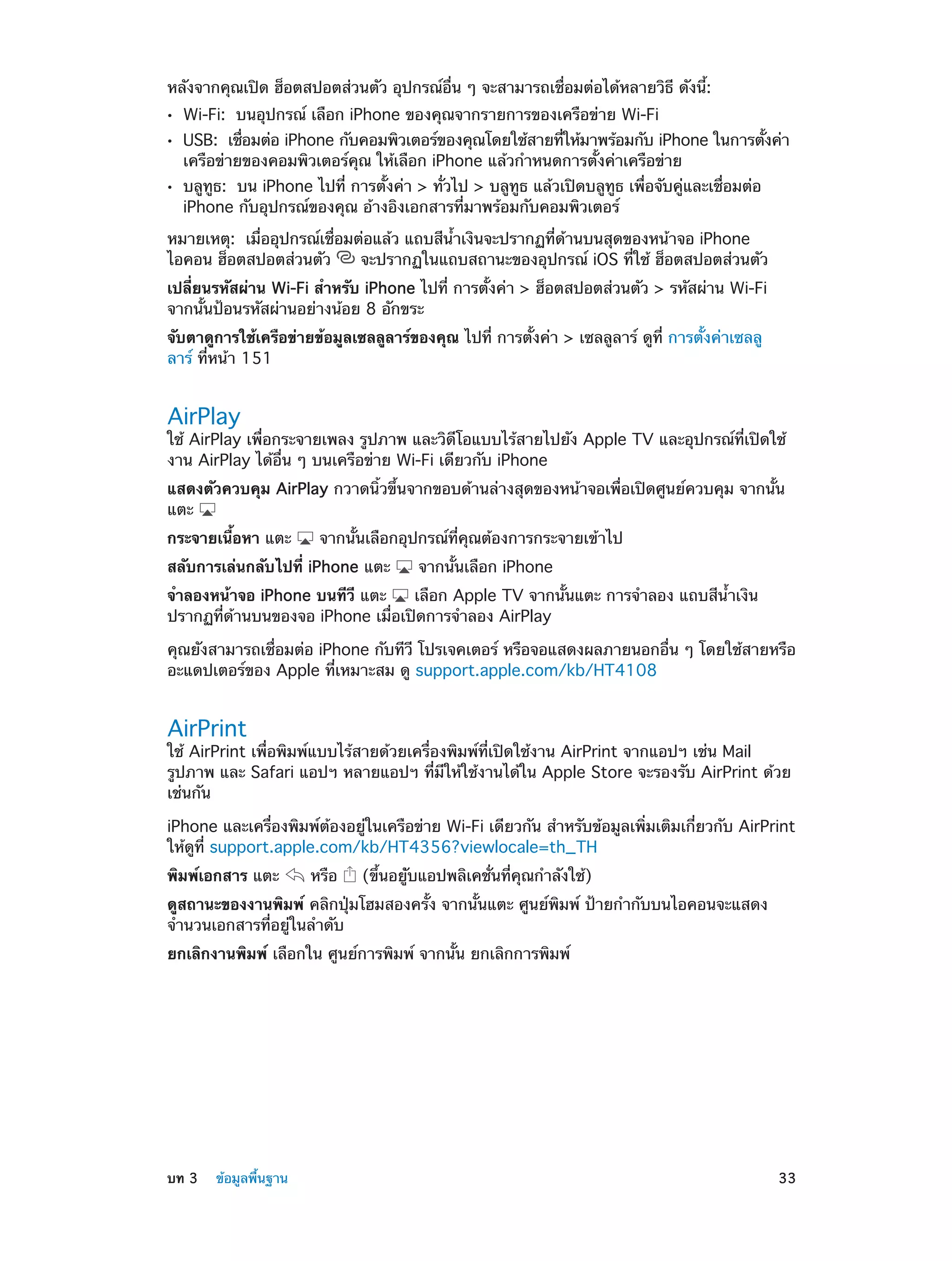 หลังจากคุณเปิด ฮ็อตสปอตส่วนตัว อุปกรณ์อื่น ๆ จะสามารถเชื่อมต่อได้หลายวิธี ดังนี้:
••
••
••

Wi-Fi:  บนอุปกรณ์ เลือก iPhone ของคุณจากรายการของเครือข่าย Wi-Fi

USB:  เชือมต่อ iPhone กับคอมพิวเตอร์ของคุณโดยใช้สายทีให้มาพร้อมกับ iPhone ในการตังค่า
่
่
้
เครือข่ายของคอมพิวเตอร์คุณ ให้เลือก iPhone แล้วกำ�หนดการตั้งค่าเครือข่าย
บลูทูธ:  บน iPhone ไปที่ การตั้งค่า > ทั่วไป > บลูทูธ แล้วเปิดบลูทูธ เพื่อจับคู่และเชื่อมต่อ
iPhone กับอุปกรณ์ของคุณ อ้างอิงเอกสารที่มาพร้อมกับคอมพิวเตอร์

หมายเหตุ:  เมื่ออุปกรณ์เชื่อมต่อแล้ว แถบสีน้ำ�เงินจะปรากฏที่ด้านบนสุดของหน้าจอ iPhone
ไอคอน ฮ็อตสปอตส่วนตัว
จะปรากฏในแถบสถานะของอุปกรณ์ iOS ที่ใช้ ฮ็อตสปอตส่วนตัว
เปลี่ยนรหัสผ่าน Wi-Fi สำ�หรับ iPhone ไปที่ การตั้งค่า > ฮ็อตสปอตส่วนตัว > รหัสผ่าน Wi-Fi
จากนั้นป้อนรหัสผ่านอย่างน้อย 8 อักขระ
จับตาดูการใช้เครือข่ายข้อมูลเซลลูลาร์ของคุณ ไปที่ การตั้งค่า > เซลลูลาร์ ดูที่ การตั้งค่าเซลลู
ลาร์ ที่หน้า 151

AirPlay

ใช้ AirPlay เพื่อกระจายเพลง รูปภาพ และวิดีโอแบบไร้สายไปยัง Apple TV และอุปกรณ์ที่เปิดใช้
งาน AirPlay ได้อื่น ๆ บนเครือข่าย Wi-Fi เดียวกับ iPhone
แสดงตัวควบคุม AirPlay กวาดนิ้วขึ้นจากขอบด้านล่างสุดของหน้าจอเพื่อเปิดศูนย์ควบคุม จากนั้น
แตะ
กระจายเนื้อหา แตะ

จากนั้นเลือกอุปกรณ์ที่คุณต้องการกระจายเข้าไป

สลับการเล่นกลับไปที่ iPhone แตะ

จากนั้นเลือก iPhone

จำ�ลองหน้าจอ iPhone บนทีวี แตะ
เลือก Apple TV จากนั้นแตะ การจำ�ลอง แถบสีน้ำ�เงิน
ปรากฏที่ด้านบนของจอ iPhone เมื่อเปิดการจำ�ลอง AirPlay
คุณยังสามารถเชื่อมต่อ iPhone กับทีวี โปรเจคเตอร์ หรือจอแสดงผลภายนอกอื่น ๆ โดยใช้สายหรือ
อะแดปเตอร์ของ Apple ที่เหมาะสม ดู support.apple.com/kb/HT4108

AirPrint

ใช้ AirPrint เพื่อพิมพ์แบบไร้สายด้วยเครื่องพิมพ์ที่เปิดใช้งาน AirPrint จากแอปฯ เช่น Mail
รูปภาพ และ Safari แอปฯ หลายแอปฯ ที่มีให้ใช้งานได้ใน Apple Store จะรองรับ AirPrint ด้วย
เช่นกัน
iPhone และเครื่องพิมพ์ต้องอยู่ในเครือข่าย Wi-Fi เดียวกัน สำ�หรับข้อมูลเพิ่มเติมเกี่ยวกับ AirPrint
ให้ดูที่ support.apple.com/kb/HT4356?viewlocale=th_TH
พิมพ์เอกสาร แตะ

หรือ

(ขึ้นอยู่ับแอปพลิเคชั่นที่คุณกำ�ลังใช้)

ดูสถานะของงานพิมพ์ คลิกปุ่มโฮมสองครั้ง จากนั้นแตะ ศูนย์พิมพ์ ป้ายกำ�กับบนไอคอนจะแสดง
จำ�นวนเอกสารที่อยู่ในลำ�ดับ
ยกเลิกงานพิมพ์ เลือกใน ศูนย์การพิมพ์ จากนั้น ยกเลิกการพิมพ์

	

บท 3    ข้อมูลพื้นฐาน	

33

 
