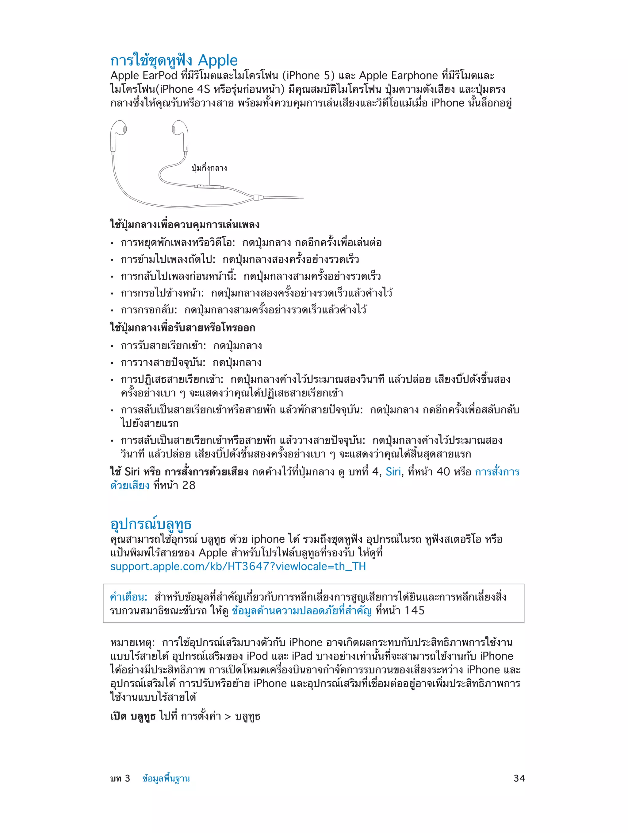 การใช้ชุดหูฟัง Apple

Apple EarPod ที่มีรีโมตและไมโครโฟน (iPhone 5) และ Apple Earphone ที่มีรีโมตและ
ไมโครโฟน(iPhone 4S หรือรุ่นก่อนหน้า) มีคุณสมบัติไมโครโฟน ปุ่มความดังเสียง และปุ่มตรง
กลางซึ่งให้คุณรับหรือวางสาย พร้อมทั้งควบคุมการเล่นเสียงและวิดีโอแม้เมื่อ iPhone นั้นล็อกอยู่

ปุ�มกึ่งกลาง

ใช้ปุ่มกลางเพื่อควบคุมการเล่นเพลง
••
••
••
••
••

การหยุดพักเพลงหรือวิดีโอ: กดปุ่มกลาง กดอีกครั้งเพื่อเล่นต่อ
การข้ามไปเพลงถัดไป: กดปุ่มกลางสองครั้งอย่างรวดเร็ว

การกลับไปเพลงก่อนหน้านี้: กดปุ่มกลางสามครั้งอย่างรวดเร็ว

การกรอไปข้างหน้า: กดปุ่มกลางสองครั้งอย่างรวดเร็วแล้วค้างไว้
การกรอกลับ: กดปุ่มกลางสามครั้งอย่างรวดเร็วแล้วค้างไว้

ใช้ปุ่มกลางเพื่อรับสายหรือโทรออก
••
••
••
••
••

การรับสายเรียกเข้า: กดปุ่มกลาง
การวางสายปัจจุบัน: กดปุ่มกลาง

การปฎิเสธสายเรียกเข้า: กดปุ่มกลางค้างไว้ประมาณสองวินาที แล้วปล่อย เสียงบิ๊ปดังขึ้นสอง
ครั้งอย่างเบา ๆ จะแสดงว่าคุณได้ปฏิเสธสายเรียกเข้า

การสลับเป็นสายเรียกเข้าหรือสายพัก แล้วพักสายปัจจุบัน: กดปุ่มกลาง กดอีกครั้งเพื่อสลับกลับ
ไปยังสายแรก
การสลับเป็นสายเรียกเข้าหรือสายพัก แล้ววางสายปัจจุบัน: กดปุ่มกลางค้างไว้ประมาณสอง
วินาที แล้วปล่อย เสียงบิ๊ปดังขึ้นสองครั้งอย่างเบา ๆ จะแสดงว่าคุณได้สิ้นสุดสายแรก

ใช้ Siri หรือ การสั่งการด้วยเสียง กดค้างไว้ที่ปุ่มกลาง ดู บทที 4, Siri, ที่หน้า 40 หรือ การสั่งการ
่
ด้วยเสียง ที่หน้า 28

อุปกรณ์บลูทูธ

คุณสามารถใช้อุกรณ์ บลูทูธ ด้วย iphone ได้ รวมถึงชุดหูฟัง อุปกรณ์ในรถ หูฟังสเตอริโอ หรือ
แป้นพิมพ์ไร้สายของ Apple สำ�หรับโปรไฟล์บลูทูธที่รองรับ ให้ดูที่
support.apple.com/kb/HT3647?viewlocale=th_TH
ำ
คำ�เตือน:  สำ�หรับข้อมูลที่ส�คัญเกี่ยวกับการหลีกเลี่ยงการสูญเสียการได้ยินและการหลีกเลี่ยงสิ่ง
รบกวนสมาธิขณะขับรถ ให้ดู ข้อมูลด้านความปลอดภัยที่สำ�คัญ ที่หน้า 145
หมายเหตุ:  การใช้อุปกรณ์เสริมบางตัวกับ iPhone อาจเกิดผลกระทบกับประสิทธิภาพการใช้งาน
แบบไร้สายได้ อุปกรณ์เสริมของ iPod และ iPad บางอย่างเท่านั้นที่จะสามารถใช้งานกับ iPhone
ได้อย่างมีประสิทธิภาพ การเปิดโหมดเครื่องบินอาจกำ�จัดการรบกวนของเสียงระหว่าง iPhone และ
อุปกรณ์เสริมได้ การปรับหรือย้าย iPhone และอุปกรณ์เสริมที่เชื่อมต่ออยู่อาจเพิ่มประสิทธิภาพการ
ใช้งานแบบไร้สายได้
เปิด บลูทูธ ไปที่ การตั้งค่า > บลูทูธ

	

บท 3    ข้อมูลพื้นฐาน	

34

 