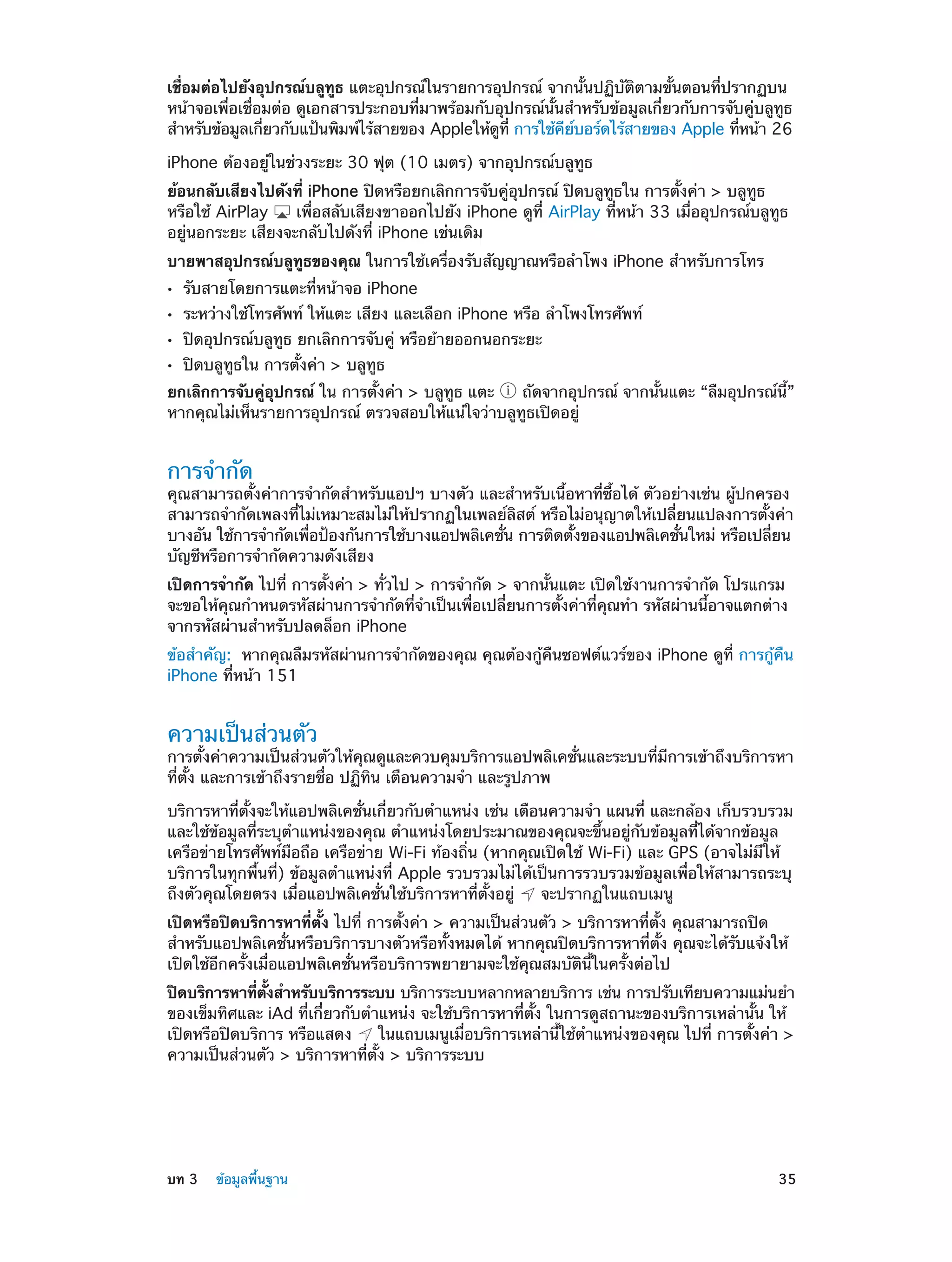 เชื่อมต่อไปยังอุปกรณ์บลูทูธ แตะอุปกรณ์ในรายการอุปกรณ์ จากนั้นปฏิบัติตามขั้นตอนที่ปรากฏบน
หน้าจอเพื่อเชื่อมต่อ ดูเอกสารประกอบที่มาพร้อมกับอุปกรณ์นั้นสำ�หรับข้อมูลเกี่ยวกับการจับคู่บลูทูธ
สำ�หรับข้อมูลเกียวกับแป้นพิมพ์ไร้สายของ Appleให้ดท่ี การใช้คยบอร์ดไร้สายของ Apple ทีหน้า 26
่
ู
ี ์
่
iPhone ต้องอยู่ในช่วงระยะ 30 ฟุต (10 เมตร) จากอุปกรณ์บลูทูธ
ย้อนกลับเสียงไปดังที่ iPhone ปิดหรือยกเลิกการจับคู่อุปกรณ์ ปิดบลูทูธใน การตั้งค่า > บลูทูธ
หรือใช้ AirPlay
เพื่อสลับเสียงขาออกไปยัง iPhone ดูที่ AirPlay ที่หน้า 33 เมื่ออุปกรณ์บลูทูธ
อยู่นอกระยะ เสียงจะกลับไปดังที่ iPhone เช่นเดิม
บายพาสอุปกรณ์บลูทูธของคุณ ในการใช้เครื่องรับสัญญาณหรือลำ�โพง iPhone สำ�หรับการโทร
••
••
••
••

รับสายโดยการแตะที่หน้าจอ iPhone

ระหว่างใช้โทรศัพท์ ให้แตะ เสียง และเลือก iPhone หรือ ลำ�โพงโทรศัพท์
ปิดอุปกรณ์บลูทูธ ยกเลิกการจับคู่ หรือย้ายออกนอกระยะ
ปิดบลูทูธใน การตั้งค่า > บลูทูธ

ยกเลิกการจับคู่อุปกรณ์ ใน การตั้งค่า > บลูทูธ แตะ
ถัดจากอุปกรณ์ จากนั้นแตะ “ลืมอุปกรณ์นี้”
หากคุณไม่เห็นรายการอุปกรณ์ ตรวจสอบให้แน่ใจว่าบลูทูธเปิดอยู่

การจำ�กัด

คุณสามารถตั้งค่าการจำ�กัดสำ�หรับแอปฯ บางตัว และสำ�หรับเนื้อหาที่ซื้อได้ ตัวอย่างเช่น ผู้ปกครอง
สามารถจำ�กัดเพลงที่ไม่เหมาะสมไม่ให้ปรากฏในเพลย์ลิสต์ หรือไม่อนุญาตให้เปลี่ยนแปลงการตั้งค่า
บางอัน ใช้การจำ�กัดเพือป้องกันการใช้บางแอปพลิเคชัน การติดตังของแอปพลิเคชันใหม่ หรือเปลียน
่
่
้
่
่
บัญชีหรือการจำ�กัดความดังเสียง
เปิดการจำ�กัด ไปที่ การตั้งค่า > ทั่วไป > การจำ�กัด > จากนั้นแตะ เปิดใช้งานการจำ�กัด โปรแกรม
จะขอให้คุณกำ�หนดรหัสผ่านการจำ�กัดที่จำ�เป็นเพื่อเปลี่ยนการตั้งค่าที่คุณทำ� รหัสผ่านนี้อาจแตกต่าง
จากรหัสผ่านสำ�หรับปลดล็อก iPhone
ข้อสำ�คัญ:  หากคุณลืมรหัสผ่านการจำ�กัดของคุณ คุณต้องกู้คืนซอฟต์แวร์ของ iPhone ดูที่ การกู้คืน
iPhone ที่หน้า 151

ความเป็นส่วนตัว

การตั้งค่าความเป็นส่วนตัวให้คุณดูและควบคุมบริการแอปพลิเคชั่นและระบบที่มีการเข้าถึงบริการหา
ที่ตั้ง และการเข้าถึงรายชื่อ ปฏิทิน เตือนความจำ� และรูปภาพ
บริการหาที่ตั้งจะให้แอปพลิเคชั่นเกี่ยวกับตำ�แหน่ง เช่น เตือนความจำ� แผนที่ และกล้อง เก็บรวบรวม
และใช้ข้อมูลที่ระบุตำ�แหน่งของคุณ ตำ�แหน่งโดยประมาณของคุณจะขึ้นอยู่กับข้อมูลที่ได้จากข้อมูล
เครือข่ายโทรศัพท์มือถือ เครือข่าย Wi-Fi ท้องถิ่น (หากคุณเปิดใช้ Wi-Fi) และ GPS (อาจไม่มีให้
บริการในทุกพื้นที่) ข้อมูลตำ�แหน่งที่ Apple รวบรวมไม่ได้เป็นการรวบรวมข้อมูลเพื่อให้สามารถระบุ
ถึงตัวคุณโดยตรง เมื่อแอปพลิเคชั่นใช้บริการหาที่ตั้งอยู่
จะปรากฏในแถบเมนู
เปิดหรือปิดบริการหาที่ตั้ง ไปที่ การตั้งค่า > ความเป็นส่วนตัว > บริการหาที่ตั้ง คุณสามารถปิด
สำ�หรับแอปพลิเคชั่นหรือบริการบางตัวหรือทั้งหมดได้ หากคุณปิดบริการหาที่ตั้ง คุณจะได้รับแจ้งให้
เปิดใช้อีกครั้งเมื่อแอปพลิเคชั่นหรือบริการพยายามจะใช้คุณสมบัตินี้ในครั้งต่อไป
ปิดบริการหาทีตงสำ�หรับบริการระบบ บริการระบบหลากหลายบริการ เช่น การปรับเทียบความแม่นยำ�
่ ้ั
ของเข็มทิศและ iAd ที่เกี่ยวกับตำ�แหน่ง จะใช้บริการหาที่ตั้ง ในการดูสถานะของบริการเหล่านั้น ให้
เปิดหรือปิดบริการ หรือแสดง
ในแถบเมนูเมื่อบริการเหล่านี้ใช้ต�แหน่งของคุณ ไปที่ การตั้งค่า >
ำ
ความเป็นส่วนตัว > บริการหาที่ตั้ง > บริการระบบ

	

บท 3    ข้อมูลพื้นฐาน	

35

 
