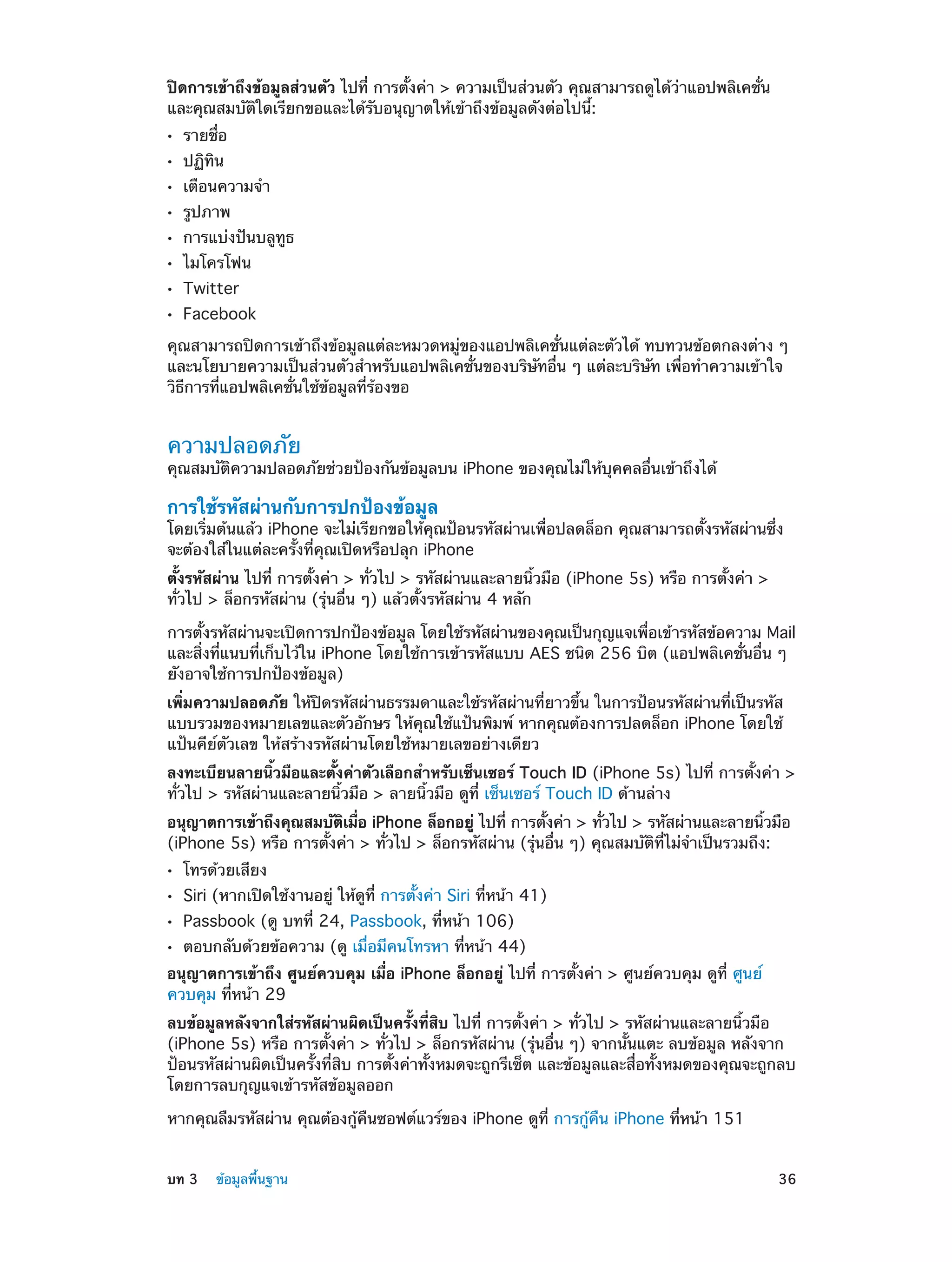 ปิดการเข้าถึงข้อมูลส่วนตัว ไปที่ การตั้งค่า > ความเป็นส่วนตัว คุณสามารถดูได้ว่าแอปพลิเคชั่น
และคุณสมบัติใดเรียกขอและได้รับอนุญาตให้เข้าถึงข้อมูลดังต่อไปนี้:
••
••
••
••
••
••
••
••

รายชื่อ
ปฏิทิน

เตือนความจำ�
รูปภาพ

การแบ่งปันบลูทูธ
ไมโครโฟน
Twitter

Facebook

คุณสามารถปิดการเข้าถึงข้อมูลแต่ละหมวดหมู่ของแอปพลิเคชั่นแต่ละตัวได้ ทบทวนข้อตกลงต่าง ๆ
และนโยบายความเป็นส่วนตัวสำ�หรับแอปพลิเคชั่นของบริษัทอื่น ๆ แต่ละบริษัท เพื่อทำ�ความเข้าใจ
วิธีการที่แอปพลิเคชั่นใช้ข้อมูลที่ร้องขอ

ความปลอดภัย

คุณสมบัติความปลอดภัยช่วยป้องกันข้อมูลบน iPhone ของคุณไม่ให้บุคคลอื่นเข้าถึงได้

การใช้รหัสผ่านกับการปกป้องข้อมูล

โดยเริ่มต้นแล้ว iPhone จะไม่เรียกขอให้คุณป้อนรหัสผ่านเพื่อปลดล็อก คุณสามารถตั้งรหัสผ่านซึ่ง
จะต้องใส่ในแต่ละครั้งที่คุณเปิดหรือปลุก iPhone
ตั้งรหัสผ่าน ไปที่ การตั้งค่า > ทั่วไป > รหัสผ่านและลายนิ้วมือ (iPhone 5s) หรือ การตั้งค่า >
ทั่วไป > ล็อกรหัสผ่าน (รุ่นอื่น ๆ) แล้วตั้งรหัสผ่าน 4 หลัก
การตั้งรหัสผ่านจะเปิดการปกป้องข้อมูล โดยใช้รหัสผ่านของคุณเป็นกุญแจเพื่อเข้ารหัสข้อความ Mail
และสิ่งที่แนบที่เก็บไว้ใน iPhone โดยใช้การเข้ารหัสแบบ AES ชนิด 256 บิต (แอปพลิเคชั่นอื่น ๆ
ยังอาจใช้การปกป้องข้อมูล)
เพิ่มความปลอดภัย ให้ปิดรหัสผ่านธรรมดาและใช้รหัสผ่านที่ยาวขึ้น ในการป้อนรหัสผ่านที่เป็นรหัส
แบบรวมของหมายเลขและตัวอักษร ให้คุณใช้แป้นพิมพ์ หากคุณต้องการปลดล็อก iPhone โดยใช้
แป้นคีย์ตัวเลข ให้สร้างรหัสผ่านโดยใช้หมายเลขอย่างเดียว
ลงทะเบียนลายนิ้วมือและตั้งค่าตัวเลือกสำ�หรับเซ็นเซอร์ Touch ID (iPhone 5s) ไปที่ การตั้งค่า >
ทั่วไป > รหัสผ่านและลายนิ้วมือ > ลายนิ้วมือ ดูที่ เซ็นเซอร์ Touch ID ด้านล่าง
อนุญาตการเข้าถึงคุณสมบัตเมือ iPhone ล็อกอยู่ ไปที่ การตังค่า > ทัวไป > รหัสผ่านและลายนิวมือ
ิ ่
้
่
้
(iPhone 5s) หรือ การตั้งค่า > ทั่วไป > ล็อกรหัสผ่าน (รุ่นอื่น ๆ) คุณสมบัติที่ไม่จำ�เป็นรวมถึง:
••
••
••
••

โทรด้วยเสียง

Siri (หากเปิดใช้งานอยู่ ให้ดูที่ การตั้งค่า Siri ที่หน้า 41)
Passbook (ดู บทที 24, Passbook, ที่หน้า 106)
่

ตอบกลับด้วยข้อความ (ดู เมื่อมีคนโทรหา ที่หน้า 44)

อนุญาตการเข้าถึง ศูนย์ควบคุม เมื่อ iPhone ล็อกอยู่ ไปที่ การตั้งค่า > ศูนย์ควบคุม ดูที่ ศูนย์
ควบคุม ที่หน้า 29
ลบข้อมูลหลังจากใส่รหัสผ่านผิดเป็นครั้งที่สิบ ไปที่ การตั้งค่า > ทั่วไป > รหัสผ่านและลายนิ้วมือ
(iPhone 5s) หรือ การตั้งค่า > ทั่วไป > ล็อกรหัสผ่าน (รุ่นอื่น ๆ) จากนั้นแตะ ลบข้อมูล หลังจาก
ป้อนรหัสผ่านผิดเป็นครั้งที่สิบ การตั้งค่าทั้งหมดจะถูกรีเซ็ต และข้อมูลและสื่อทั้งหมดของคุณจะถูกลบ
โดยการลบกุญแจเข้ารหัสข้อมูลออก
หากคุณลืมรหัสผ่าน คุณต้องกู้คืนซอฟต์แวร์ของ iPhone ดูที่ การกู้คืน iPhone ที่หน้า 151
	

บท 3    ข้อมูลพื้นฐาน	

36

 