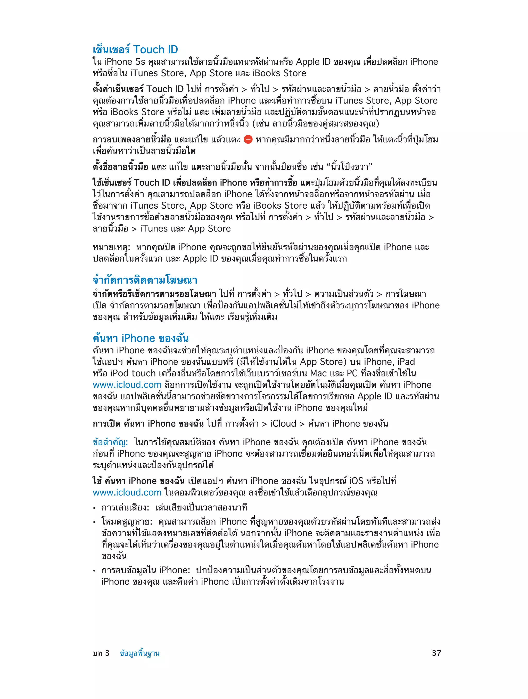 เซ็นเซอร์ Touch ID

ใน iPhone 5s คุณสามารถใช้ลายนิวมือแทนรหัสผ่านหรือ Apple ID ของคุณ เพือปลดล็อก iPhone
้
่
หรือซื้อใน iTunes Store, App Store และ iBooks Store
ตั้งค่าเซ็นเซอร์ Touch ID ไปที่ การตั้งค่า > ทั่วไป > รหัสผ่านและลายนิ้วมือ > ลายนิ้วมือ ตั้งค่าว่า
คุณต้องการใช้ลายนิ้วมือเพื่อปลดล็อก iPhone และเพื่อทำ�การซื้อบน iTunes Store, App Store
หรือ iBooks Store หรือไม่ แตะ เพิ่มลายนิ้วมือ และปฏิบัติตามขั้นตอนแนะนำ�ที่ปรากฏบนหน้าจอ
คุณสามารถเพิ่มลายนิ้วมือได้มากกว่าหนึ่งนิ้ว (เช่น ลายนิ้วมือของคู่สมรสของคุณ)
การลบเพลงลายนิ้วมือ แตะแก้ไข แล้วแตะ
เพื่อค้นหาว่าเป็นลายนิ้วมือใด

หากคุณมีมากกว่าหนึ่งลายนิ้วมือ ให้แตะนิ้วที่ปุ่มโฮม

ตั้งชื่อลายนิ้วมือ แตะ แก้ไข แตะลายนิ้วมือนั้น จากนั้นป้อนชื่อ เช่น “นิ้วโป้งขวา”
ใช้เซ็นเซอร์ Touch ID เพือปลดล็อก iPhone หรือทำ�การซือ แตะปุมโฮมด้วยนิวมือทีคณได้ลงทะเบียน
่
้
่
้
่ ุ
ไว้ในการตั้งค่า คุณสามารถปลดล็อก iPhone ได้ทั้งจากหน้าจอล็อกหรือจากหน้าจอรหัสผ่าน เมื่อ
ซื้อมาจาก iTunes Store, App Store หรือ iBooks Store แล้ว ให้ปฏิบัติตามพร้อมท์เพื่อเปิด
ใช้งานรายการซื้อด้วยลายนิ้วมือของคุณ หรือไปที่ การตั้งค่า > ทั่วไป > รหัสผ่านและลายนิ้วมือ >
ลายนิ้วมือ > iTunes และ App Store
หมายเหตุ:  หากคุณปิด iPhone คุณจะถูกขอให้ยืนยันรหัสผ่านของคุณเมื่อคุณเปิด iPhone และ
ปลดล็อกในครั้งแรก และ Apple ID ของคุณเมื่อคุณทำ�การซื้อในครั้งแรก

จำ�กัดการติดตามโฆษณา

จำ�กัดหรือรีเซ็ตการตามรอยโฆษณา ไปที่ การตั้งค่า > ทั่วไป > ความเป็นส่วนตัว > การโฆษณา
เปิด จำ�กัดการตามรอยโฆษณา เพื่อป้องกันแอปพลิเคชั่นไม่ให้เข้าถึงตัวระบุการโฆษณาของ iPhone
ของคุณ สำ�หรับข้อมูลเพิ่มเติม ให้แตะ เรียนรู้เพิ่มเติม

ค้นหา iPhone ของฉัน

ค้นหา iPhone ของฉันจะช่วยให้คุณระบุต�แหน่งและป้องกัน iPhone ของคุณโดยที่คุณจะสามารถ
ำ
ใช้แอปฯ ค้นหา iPhone ของฉันแบบฟรี (มีให้ใช้งานได้ใน App Store) บน iPhone, iPad
หรือ iPod touch เครื่องอื่นหรือโดยการใช้เว็บเบราว์เซอร์บน Mac และ PC ที่ลงชื่อเข้าใช้ใน
www.icloud.com ล็อกการเปิดใช้งาน จะถูกเปิดใช้งานโดยอัตโนมัติเมื่อคุณเปิด ค้นหา iPhone
ของฉัน แอปพลิเคชันนีสามารถช่วยขัดขวางการโจรกรรมได้โดยการเรียกขอ Apple ID และรหัสผ่าน
่ ้
ของคุณหากมีบุคคลอื่นพยายามล้างข้อมูลหรือเปิดใช้งาน iPhone ของคุณใหม่
การเปิด ค้นหา iPhone ของฉัน ไปที่ การตั้งค่า > iCloud > ค้นหา iPhone ของฉัน
ข้อสำ�คัญ:  ในการใช้คุณสมบัติของ ค้นหา iPhone ของฉัน คุณต้องเปิด ค้นหา iPhone ของฉัน
ก่อนที่ iPhone ของคุณจะสูญหาย iPhone จะต้องสามารถเชื่อมต่ออินเทอร์เน็ตเพื่อให้คุณสามารถ
ระบุตำ�แหน่งและป้องกันอุปกรณ์ได้
ใช้ ค้นหา iPhone ของฉัน เปิดแอปฯ ค้นหา iPhone ของฉัน ในอุปกรณ์ iOS หรือไปที่
www.icloud.com ในคอมพิวเตอร์ของคุณ ลงชื่อเข้าใช้แล้วเลือกอุปกรณ์ของคุณ
••
••

••

	

การเล่นเสียง:  เล่นเสียงเป็นเวลาสองนาที

โหมดสูญหาย:  คุณสามารถล็อก iPhone ที่สูญหายของคุณด้วยรหัสผ่านโดยทันทีและสามารถส่ง
ข้อความที่ใช้แสดงหมายเลขที่ติดต่อได้ นอกจากนั้น iPhone จะติดตามและรายงานตำ�แหน่ง เพื่อ
ที่คุณจะได้เห็นว่าเครื่องของคุณอยู่ในตำ�แหน่งใดเมื่อคุณค้นหาโดยใช้แอปพลิเคชั่นค้นหา iPhone
ของฉัน
การลบข้อมูลใน iPhone:  ปกป้องความเป็นส่วนตัวของคุณโดยการลบข้อมูลและสื่อทั้งหมดบน
iPhone ของคุณ และคืนค่า iPhone เป็นการตั้งค่าดั้งเดิมจากโรงงาน

บท 3    ข้อมูลพื้นฐาน	

37

 