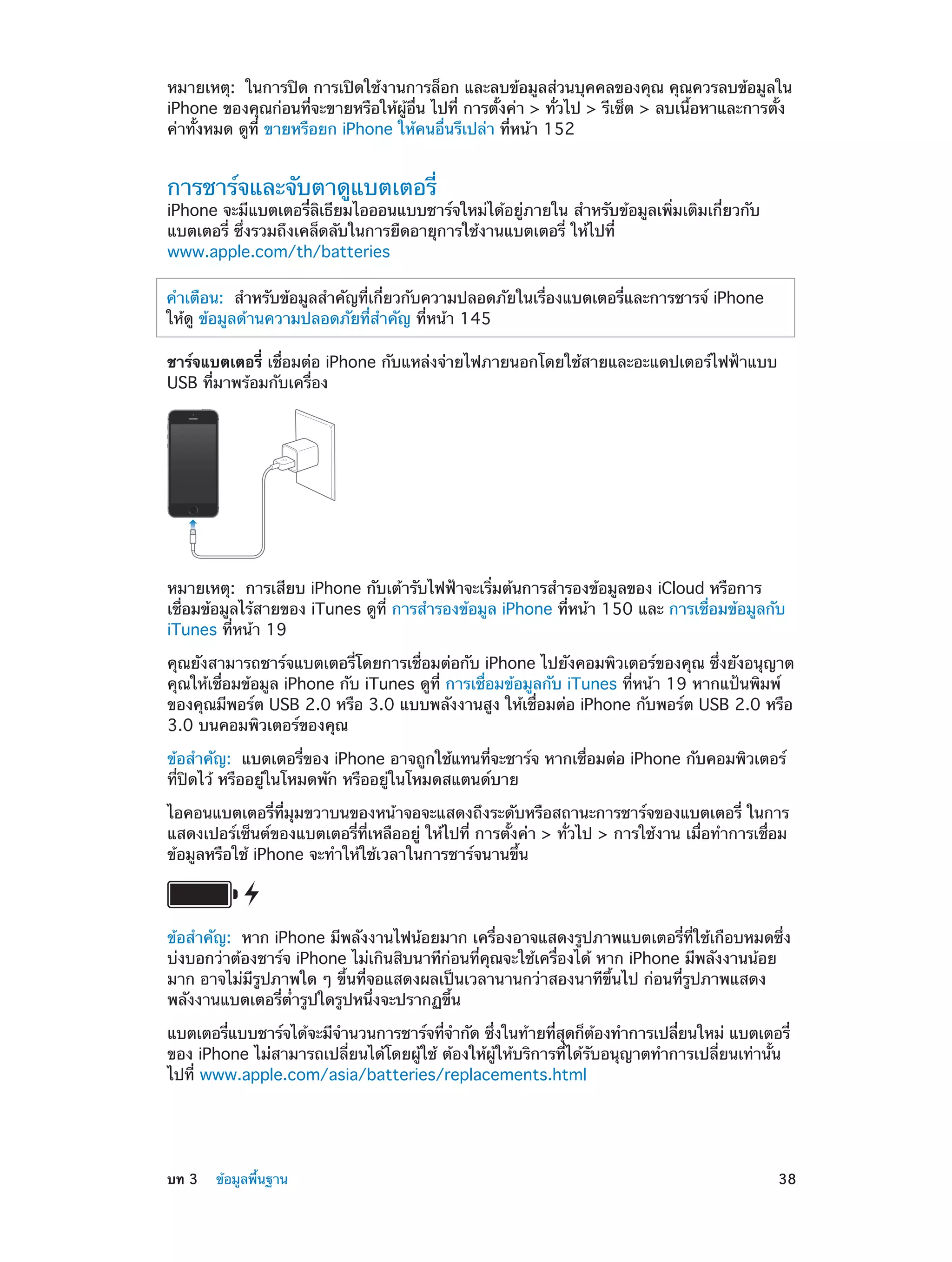 หมายเหตุ:  ในการปิด การเปิดใช้งานการล็อก และลบข้อมูลส่วนบุคคลของคุณ คุณควรลบข้อมูลใน
iPhone ของคุณก่อนที่จะขายหรือให้ผู้อื่น ไปที่ การตั้งค่า > ทั่วไป > รีเซ็ต > ลบเนื้อหาและการตั้ง
ค่าทั้งหมด ดูที่ ขายหรือยก iPhone ให้คนอื่นรึเปล่า ที่หน้า 152

การชาร์จและจับตาดูแบตเตอรี่

iPhone จะมีแบตเตอรี่ลิเธียมไอออนแบบชาร์จใหม่ได้อยู่ภายใน สำ�หรับข้อมูลเพิ่มเติมเกี่ยวกับ
แบตเตอรี่ ซึ่งรวมถึงเคล็ดลับในการยืดอายุการใช้งานแบตเตอรี่ ให้ไปที่
www.apple.com/th/batteries
คำ�เตือน:  สำ�หรับข้อมูลสำ�คัญที่เกี่ยวกับความปลอดภัยในเรื่องแบตเตอรี่และการชารจ์ iPhone
ให้ดู ข้อมูลด้านความปลอดภัยที่ส�คัญ ที่หน้า 145
ำ
ชาร์จแบตเตอรี่ เชื่อมต่อ iPhone กับแหล่งจ่ายไฟภายนอกโดยใช้สายและอะแดปเตอร์ไฟฟ้าแบบ
USB ที่มาพร้อมกับเครื่อง

หมายเหตุ:  การเสียบ iPhone กับเต้ารับไฟฟ้าจะเริ่มต้นการสำ�รองข้อมูลของ iCloud หรือการ
เชื่อมข้อมูลไร้สายของ iTunes ดูที่ การสำ�รองข้อมูล iPhone ที่หน้า 150 และ การเชื่อมข้อมูลกับ
iTunes ที่หน้า 19
คุณยังสามารถชาร์จแบตเตอรี่โดยการเชื่อมต่อกับ iPhone ไปยังคอมพิวเตอร์ของคุณ ซึ่งยังอนุญาต
คุณให้เชื่อมข้อมูล iPhone กับ iTunes ดูที่ การเชื่อมข้อมูลกับ iTunes ที่หน้า 19 หากแป้นพิมพ์
ของคุณมีพอร์ต USB 2.0 หรือ 3.0 แบบพลังงานสูง ให้เชื่อมต่อ iPhone กับพอร์ต USB 2.0 หรือ
3.0 บนคอมพิวเตอร์ของคุณ
ข้อสำ�คัญ:  แบตเตอรี่ของ iPhone อาจถูกใช้แทนที่จะชาร์จ หากเชื่อมต่อ iPhone กับคอมพิวเตอร์
ที่ปิดไว้ หรืออยู่ในโหมดพัก หรืออยู่ในโหมดสแตนด์บาย
ไอคอนแบตเตอรี่ที่มุมขวาบนของหน้าจอจะแสดงถึงระดับหรือสถานะการชาร์จของแบตเตอรี่ ในการ
แสดงเปอร์เซ็นต์ของแบตเตอรี่ที่เหลืออยู่ ให้ไปที่ การตั้งค่า > ทั่วไป > การใช้งาน เมื่อทำ�การเชื่อม
ข้อมูลหรือใช้ iPhone จะทำ�ให้ใช้เวลาในการชาร์จนานขึ้น

ข้อสำ�คัญ:  หาก iPhone มีพลังงานไฟน้อยมาก เครื่องอาจแสดงรูปภาพแบตเตอรี่ที่ใช้เกือบหมดซึ่ง
บ่งบอกว่าต้องชาร์จ iPhone ไม่เกินสิบนาทีก่อนที่คุณจะใช้เครื่องได้ หาก iPhone มีพลังงานน้อย
มาก อาจไม่มีรูปภาพใด ๆ ขึ้นที่จอแสดงผลเป็นเวลานานกว่าสองนาทีขึ้นไป ก่อนที่รูปภาพแสดง
พลังงานแบตเตอรี่ต่ำ�รูปใดรูปหนึ่งจะปรากฏขึ้น
แบตเตอรีแบบชาร์จได้จะมีจ�นวนการชาร์จทีจ�กัด ซึงในท้ายทีสดก็ตองทำ�การเปลียนใหม่ แบตเตอรี่
่
ำ
่ ำ
่
่ ุ
้
่
ของ iPhone ไม่สามารถเปลี่ยนได้โดยผู้ใช้ ต้องให้ผู้ให้บริการที่ได้รับอนุญาตทำ�การเปลี่ยนเท่านั้น
ไปที่ www.apple.com/asia/batteries/replacements.html

	

บท 3    ข้อมูลพื้นฐาน	

38

 