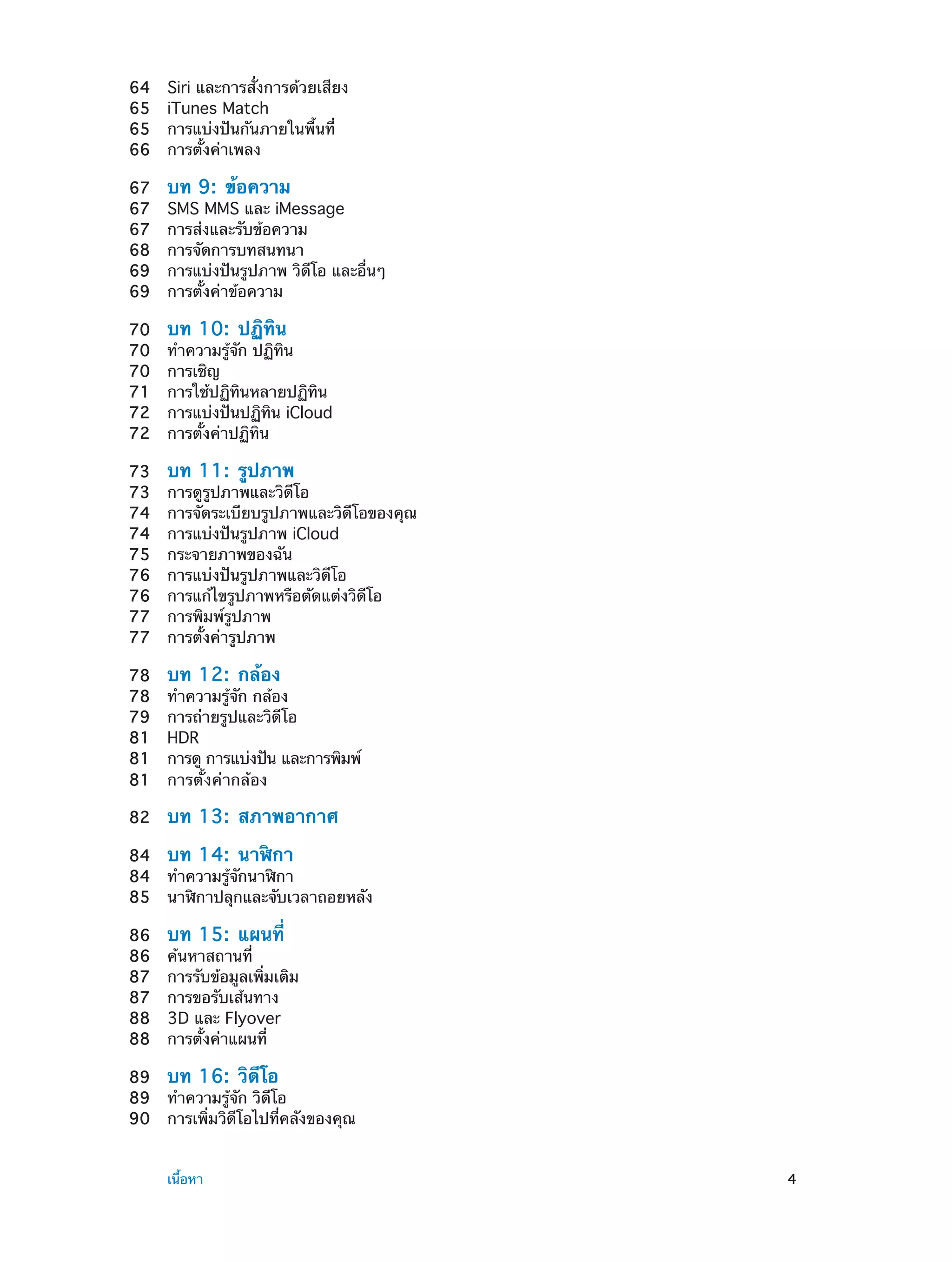 64	
65	
65	
66	

Siri และการสั่งการด้วยเสียง
iTunes Match
การแบ่งปันกันภายในพื้นที่
การตั้งค่าเพลง

67	
67	
67	
68	
69	
69	

บท 9:  ข้อความ

70	
70	
70	
71	
72	
72	

บท 10:  ปฏิทิน

73	
73	
74	
74	
75	
76	
76	
77	
77	

บท 11:  รูปภาพ

78	
78	
79	
81	
81	
81	

บท 12:  กล้อง

82	

บท 13:  สภาพอากาศ

SMS MMS และ iMessage
การส่งและรับข้อความ
การจัดการบทสนทนา
การแบ่งปันรูปภาพ วิดีโอ และอื่นๆ
การตั้งค่าข้อความ
ทำ�ความรู้จัก ปฏิทิน
การเชิญ
การใช้ปฏิทินหลายปฏิทิน
การแบ่งปันปฏิทิน iCloud
การตั้งค่าปฏิทิน
การดูรูปภาพและวิดีโอ
การจัดระเบียบรูปภาพและวิดีโอของคุณ
การแบ่งปันรูปภาพ iCloud
กระจายภาพของฉัน
การแบ่งปันรูปภาพและวิดีโอ
การแก้ไขรูปภาพหรือตัดแต่งวิดีโอ
การพิมพ์รูปภาพ
การตั้งค่ารูปภาพ
ทำ�ความรู้จัก กล้อง
การถ่ายรูปและวิดีโอ
HDR
การดู การแบ่งปัน และการพิมพ์
การตั้งค่ากล้อง

84	 บท 14:  นาฬิกา
84	 ทำ�ความรู้จักนาฬิกา
85	 นาฬิกาปลุกและจับเวลาถอยหลัง
86	
86	
87	
87	
88	
88	

บท 15:  แผนที่

ค้นหาสถานที่
การรับข้อมูลเพิ่มเติม
การขอรับเส้นทาง
3D และ Flyover
การตั้งค่าแผนที่

89	 บท 16:  วิดีโอ
89	 ทำ�ความรู้จัก วิดีโอ
90	 การเพิ่มวิดีโอไปที่คลังของคุณ
	

เนื้อหา	

4

 