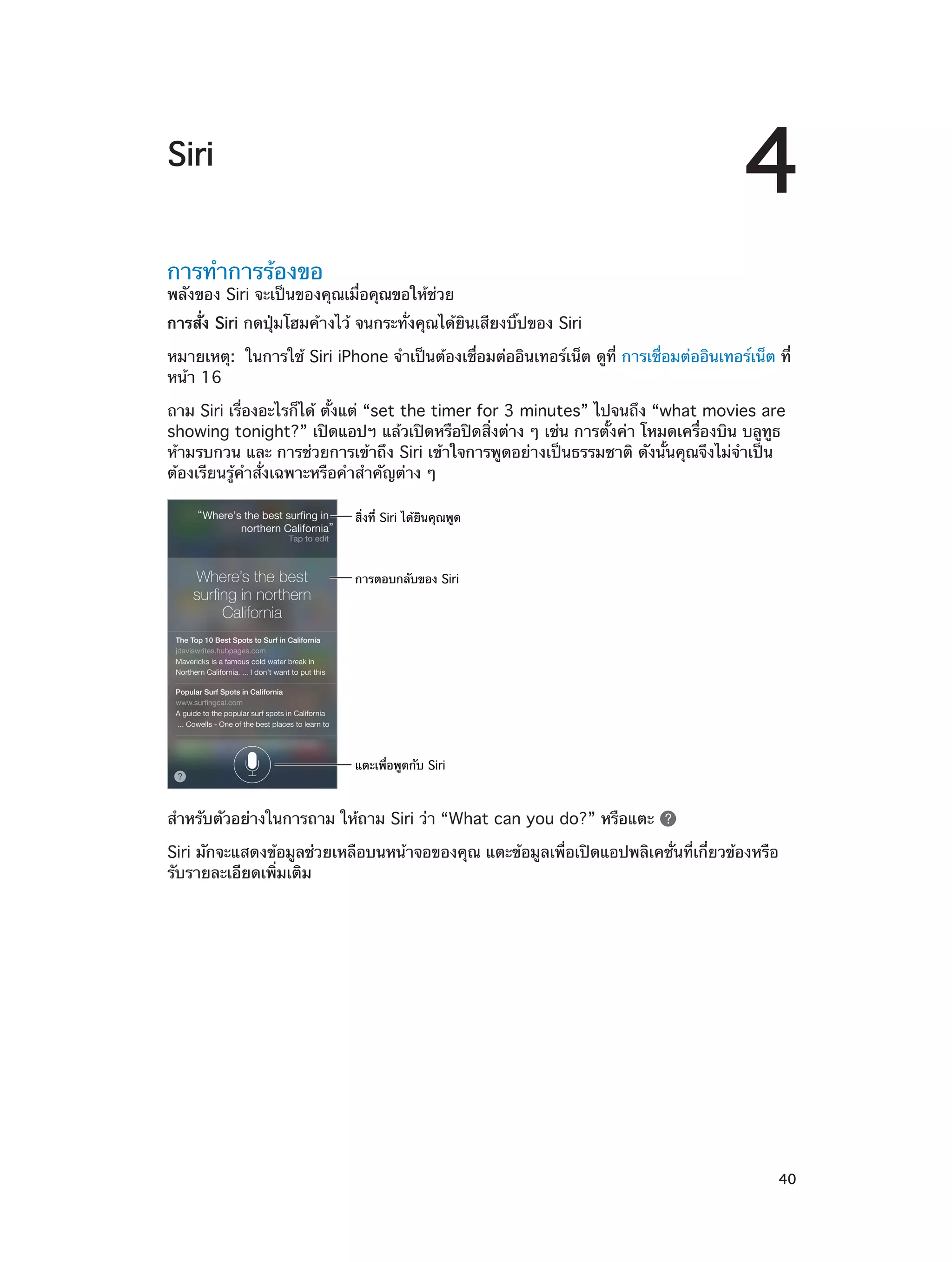 4

Siri
การทำ�การร้องขอ

พลังของ Siri จะเป็นของคุณเมื่อคุณขอให้ช่วย
การสั่ง Siri กดปุ่มโฮมค้างไว้ จนกระทั่งคุณได้ยินเสียงบิ๊ปของ Siri
หมายเหตุ:  ในการใช้ Siri iPhone จำ�เป็นต้องเชื่อมต่ออินเทอร์เน็ต ดูที่ การเชื่อมต่ออินเทอร์เน็ต ที่
หน้า 16
ถาม Siri เรื่องอะไรก็ได้ ตั้งแต่ “set the timer for 3 minutes” ไปจนถึง “what movies are
showing tonight?” เปิดแอปฯ แล้วเปิดหรือปิดสิ่งต่าง ๆ เช่น การตั้งค่า โหมดเครื่องบิน บลูทูธ
ห้ามรบกวน และ การช่วยการเข้าถึง Siri เข้าใจการพูดอย่างเป็นธรรมชาติ ดังนั้นคุณจึงไม่จ�เป็น
ำ
ต้องเรียนรู้คำ�สั่งเฉพาะหรือคำ�สำ�คัญต่าง ๆ
สิ่งที่ Siri ได�ยินคุณพูด

การตอบกลับของ Siri

แตะเพื่อพูดกับ Siri

สำ�หรับตัวอย่างในการถาม ให้ถาม Siri ว่า “What can you do?” หรือแตะ
Siri มักจะแสดงข้อมูลช่วยเหลือบนหน้าจอของคุณ แตะข้อมูลเพื่อเปิดแอปพลิเคชั่นที่เกี่ยวข้องหรือ
รับรายละเอียดเพิ่มเติม

		

40

 
