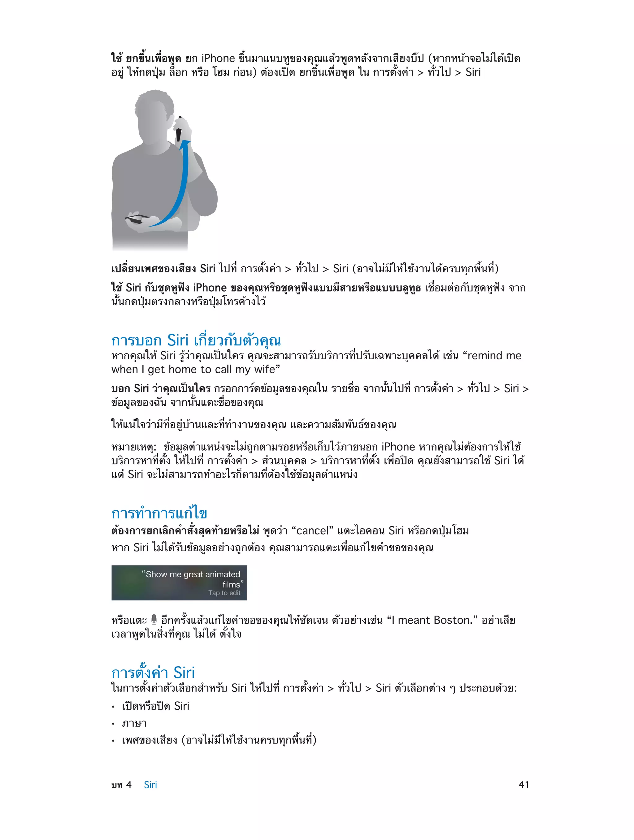 ใช้ ยกขึ้นเพื่อพูด ยก iPhone ขึ้นมาแนบหูของคุณแล้วพูดหลังจากเสียงบิ๊ป (หากหน้าจอไม่ได้เปิด
อยู่ ให้กดปุ่ม ล็อก หรือ โฮม ก่อน) ต้องเปิด ยกขึ้นเพื่อพูด ใน การตั้งค่า > ทั่วไป > Siri

เปลี่ยนเพศของเสียง Siri ไปที่ การตั้งค่า > ทั่วไป > Siri (อาจไม่มีให้ใช้งานได้ครบทุกพื้นที่)
ใช้ Siri กับชุดหูฟัง iPhone ของคุณหรือชุดหูฟังแบบมีสายหรือแบบบลูทูธ เชื่อมต่อกับชุดหูฟัง จาก
นั้นกดปุ่มตรงกลางหรือปุ่มโทรค้างไว้

การบอก Siri เกี่ยวกับตัวคุณ

หากคุณให้ Siri รู้ว่าคุณเป็นใคร คุณจะสามารถรับบริการที่ปรับเฉพาะบุคคลได้ เช่น “remind me
when I get home to call my wife”
บอก Siri ว่าคุณเป็นใคร กรอกการ์ดข้อมูลของคุณใน รายชือ จากนันไปที่ การตังค่า > ทัวไป > Siri >
่
้
้
่
ข้อมูลของฉัน จากนั้นแตะชื่อของคุณ
ให้แน่ใจว่ามีที่อยู่บ้านและที่ท�งานของคุณ และความสัมพันธ์ของคุณ
ำ
หมายเหตุ:  ข้อมูลตำ�แหน่งจะไม่ถูกตามรอยหรือเก็บไว้ภายนอก iPhone หากคุณไม่ต้องการให้ใช้
บริการหาที่ตั้ง ให้ไปที่ การตั้งค่า > ส่วนบุคคล > บริการหาที่ตั้ง เพื่อปิด คุณยังสามารถใช้ Siri ได้
แต่ Siri จะไม่สามารถทำ�อะไรก็ตามที่ต้องใช้ข้อมูลตำ�แหน่ง

การทำ�การแก้ไข

ต้องการยกเลิกคำ�สั่งสุดท้ายหรือไม่ พูดว่า “cancel” แตะไอคอน Siri หรือกดปุ่มโฮม
หาก Siri ไม่ได้รับข้อมูลอย่างถูกต้อง คุณสามารถแตะเพื่อแก้ไขคำ�ขอของคุณ

หรือแตะ อีกครั้งแล้วแก้ไขคำ�ขอของคุณให้ชัดเจน ตัวอย่างเช่น “I meant Boston.” อย่าเสีย
เวลาพูดในสิ่งที่คุณ ไม่ได้ ตั้งใจ

การตั้งค่า Siri

ในการตั้งค่าตัวเลือกสำ�หรับ Siri ให้ไปที่ การตั้งค่า > ทั่วไป > Siri ตัวเลือกต่าง ๆ ประกอบด้วย:
••
••
••

	

เปิดหรือปิด Siri
ภาษา

เพศของเสียง (อาจไม่มีให้ใช้งานครบทุกพื้นที่)

บท 4    Siri	

41

 
