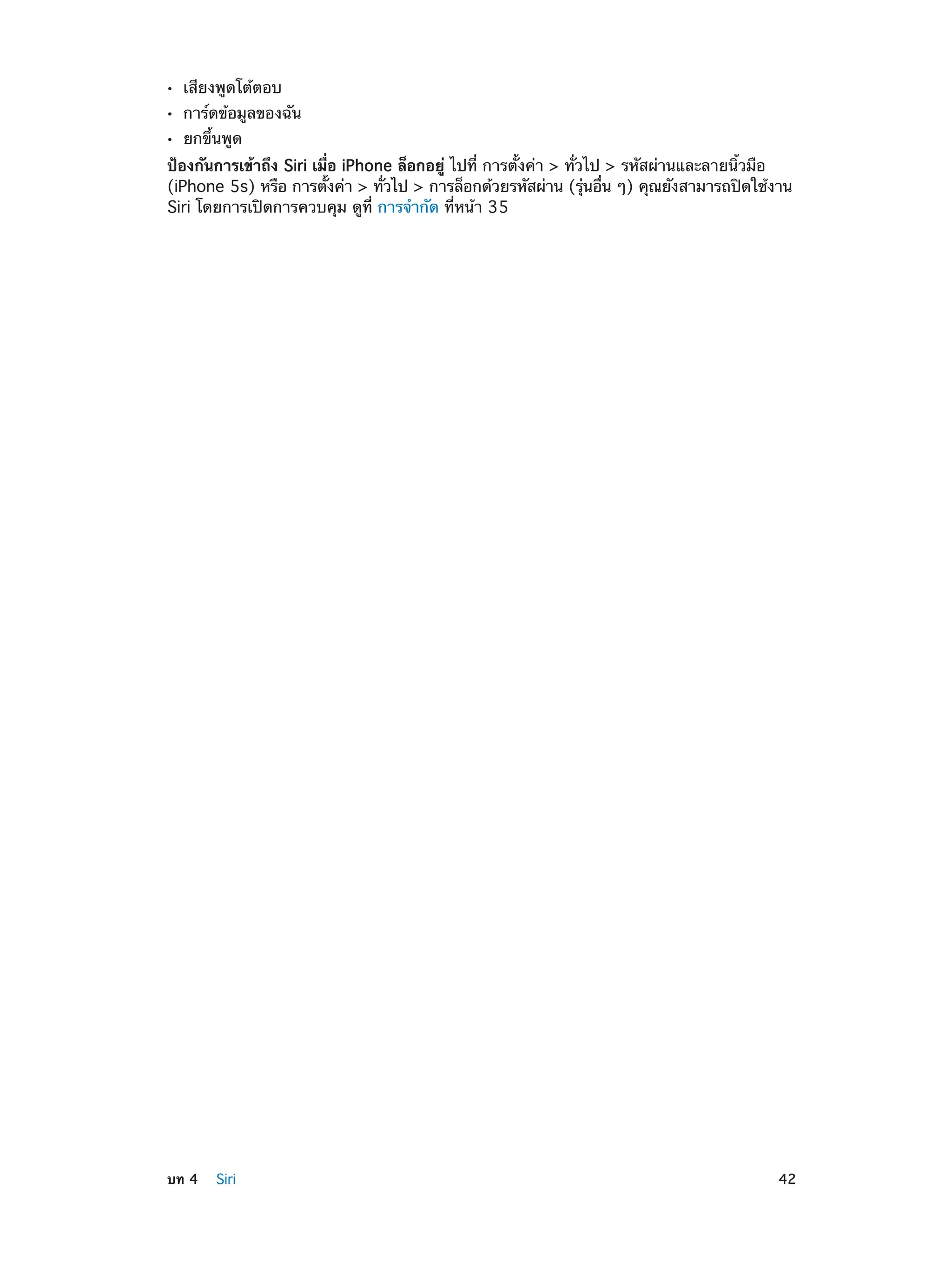 ••
••
••

เสียงพูดโต้ตอบ

การ์ดข้อมูลของฉัน
ยกขึ้นพูด

ป้องกันการเข้าถึง Siri เมื่อ iPhone ล็อกอยู่ ไปที่ การตั้งค่า > ทั่วไป > รหัสผ่านและลายนิ้วมือ
(iPhone 5s) หรือ การตังค่า > ทัวไป > การล็อกด้วยรหัสผ่าน (รุนอืน ๆ) คุณยังสามารถปิดใช้งาน
้
่
่ ่
Siri โดยการเปิดการควบคุม ดูที่ การจำ�กัด ที่หน้า 35

	

บท 4    Siri	

42

 