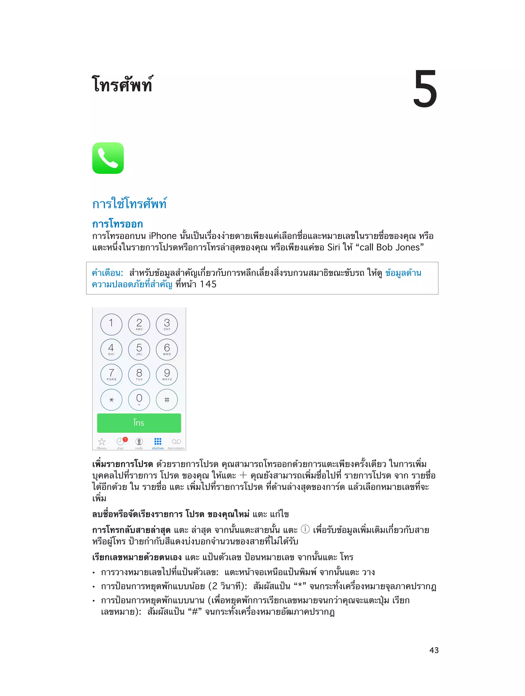 5

โทรศัพท์

การใช้โทรศัพท์
การโทรออก

การโทรออกบน iPhone นั้นเป็นเรื่องง่ายดายเพียงแค่เลือกชื่อและหมายเลขในรายชื่อของคุณ หรือ
แตะหนึ่งในรายการโปรดหรือการโทรล่าสุดของคุณ หรือเพียงแค่ขอ Siri ให้ “call Bob Jones”
คำ�เตือน:  สำ�หรับข้อมูลสำ�คัญเกี่ยวกับการหลีกเลี่ยงสิ่งรบกวนสมาธิขณะขับรถ ให้ดู ข้อมูลด้าน
ความปลอดภัยที่ส�คัญ ที่หน้า 145
ำ

เพิ่มรายการโปรด ด้วยรายการโปรด คุณสามารถโทรออกด้วยการแตะเพียงครั้งเดียว ในการเพิ่ม
บุคคลไปที่รายการ โปรด ของคุณ ให้แตะ
คุณยังสามารถเพิ่มชื่อไปที่ รายการโปรด จาก รายชื่อ
ได้อีกด้วย ใน รายชื่อ แตะ เพิ่มไปที่รายการโปรด ที่ด้านล่างสุดของการ์ด แล้วเลือกหมายเลขที่จะ
เพิ่ม
ลบชื่อหรือจัดเรียงรายการ โปรด ของคุณใหม่ แตะ แก้ไข
การโทรกลับสายล่าสุด แตะ ล่าสุด จากนั้นแตะสายนั้น แตะ
หรือผู้โทร ป้ายกำ�กับสีแดงบ่งบอกจำ�นวนของสายที่ไม่ได้รับ

เพื่อรับข้อมูลเพิ่มเติมเกี่ยวกับสาย

เรียกเลขหมายด้วยตนเอง แตะ แป้นตัวเลข ป้อนหมายเลข จากนั้นแตะ โทร
••
••
••

		

การวางหมายเลขไปที่แป้นตัวเลข:  แตะหน้าจอเหนือแป้นพิมพ์ จากนั้นแตะ วาง

การป้อนการหยุดพักแบบน้อย (2 วินาที):  สัมผัสแป้น “*” จนกระทั่งเครื่องหมายจุลภาคปรากฎ
การป้อนการหยุดพักแบบนาน (เพื่อหยุดพักการเรียกเลขหมายจนกว่าคุณจะแตะปุ่ม เรียก
เลขหมาย): สัมผัสแป้น “#” จนกระทั่งเครื่องหมายอัฒภาคปรากฎ

43

 