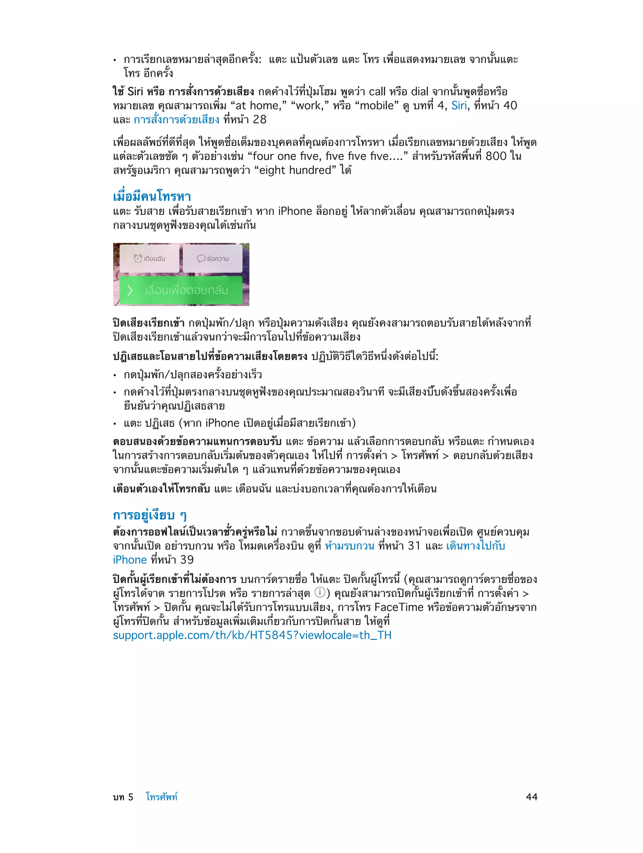 ••

การเรียกเลขหมายล่าสุดอีกครั้ง:  แตะ แป้นตัวเลข แตะ โทร เพื่อแสดงหมายเลข จากนั้นแตะ
โทร อีกครั้ง

ใช้ Siri หรือ การสั่งการด้วยเสียง กดค้างไว้ที่ปุ่มโฮม พูดว่า call หรือ dial จากนั้นพูดชื่อหรือ
หมายเลข คุณสามารถเพิ่ม “at home,” “work,” หรือ “mobile” ดู บทที 4, Siri, ที่หน้า 40
่
และ การสั่งการด้วยเสียง ที่หน้า 28
เพื่อผลลัพธ์ที่ดีที่สุด ให้พูดชื่อเต็มของบุคคลที่คุณต้องการโทรหา เมื่อเรียกเลขหมายด้วยเสียง ให้พูด
แต่ละตัวเลขชัด ๆ ตัวอย่างเช่น “four one five, five five five….” สำ�หรับรหัสพื้นที่ 800 ใน
สหรัฐอเมริกา คุณสามารถพูดว่า “eight hundred” ได้

เมื่อมีคนโทรหา

แตะ รับสาย เพื่อรับสายเรียกเข้า หาก iPhone ล็อกอยู่ ให้ลากตัวเลื่อน คุณสามารถกดปุ่มตรง
กลางบนชุดหูฟังของคุณได้เช่นกัน

ปิดเสียงเรียกเข้า กดปุ่มพัก/ปลุก หรือปุ่มความดังเสียง คุณยังคงสามารถตอบรับสายได้หลังจากที่
ปิดเสียงเรียกเข้าแล้วจนกว่าจะมีการโอนไปที่ข้อความเสียง
ปฎิเสธและโอนสายไปที่ข้อความเสียงโดยตรง ปฏิบัติวิธีใดวิธีหนึ่งดังต่อไปนี้:
••
••
••

กดปุ่มพัก/ปลุกสองครั้งอย่างเร็ว

กดค้างไว้ที่ปุ่มตรงกลางบนชุดหูฟังของคุณประมาณสองวินาที จะมีเสียงบี๊บดังขึ้นสองครั้งเพื่อ
ยืนยันว่าคุณปฏิเสธสาย
แตะ ปฏิเสธ (หาก iPhone เปิดอยู่เมื่อมีสายเรียกเข้า)

ตอบสนองด้วยข้อความแทนการตอบรับ แตะ ข้อความ แล้วเลือกการตอบกลับ หรือแตะ กำ�หนดเอง
ในการสร้างการตอบกลับเริ่มต้นของตัวคุณเอง ให้ไปที่ การตั้งค่า > โทรศัพท์ > ตอบกลับด้วยเสียง
จากนั้นแตะข้อความเริ่มต้นใด ๆ แล้วแทนที่ด้วยข้อความของคุณเอง
เตือนตัวเองให้โทรกลับ แตะ เตือนฉัน และบ่งบอกเวลาที่คุณต้องการให้เตือน

การอยู่เงียบ ๆ

ต้องการออฟไลน์เป็นเวลาชั่วครู่หรือไม่ กวาดขึ้นจากขอบด้านล่างของหน้าจอเพื่อเปิด ศูนย์ควบคุม
จากนั้นเปิด อย่ารบกวน หรือ โหมดเครื่องบิน ดูที่ ห้ามรบกวน ที่หน้า 31 และ เดินทางไปกับ
iPhone ที่หน้า 39
ปิดกั้นผู้เรียกเข้าที่ไม่ต้องการ บนการ์ดรายชื่อ ให้แตะ ปิดกั้นผู้โทรนี้ (คุณสามารถดูการ์ดรายชื่อของ
ผู้โทรได้จาด รายการโปรด หรือ รายการล่าสุด ) คุณยังสามารถปิดกั้นผู้เรียกเข้าที่ การตั้งค่า >
โทรศัพท์ > ปิดกั้น คุณจะไม่ได้รับการโทรแบบเสียง, การโทร FaceTime หรือข้อความตัวอักษรจาก
ผู้โทรที่ปิดกั้น สำ�หรับข้อมูลเพิ่มเติมเกี่ยวกับการปิดกั้นสาย ให้ดูที่
support.apple.com/th/kb/HT5845?viewlocale=th_TH

	

บท 5    โทรศัพท์	

44

 