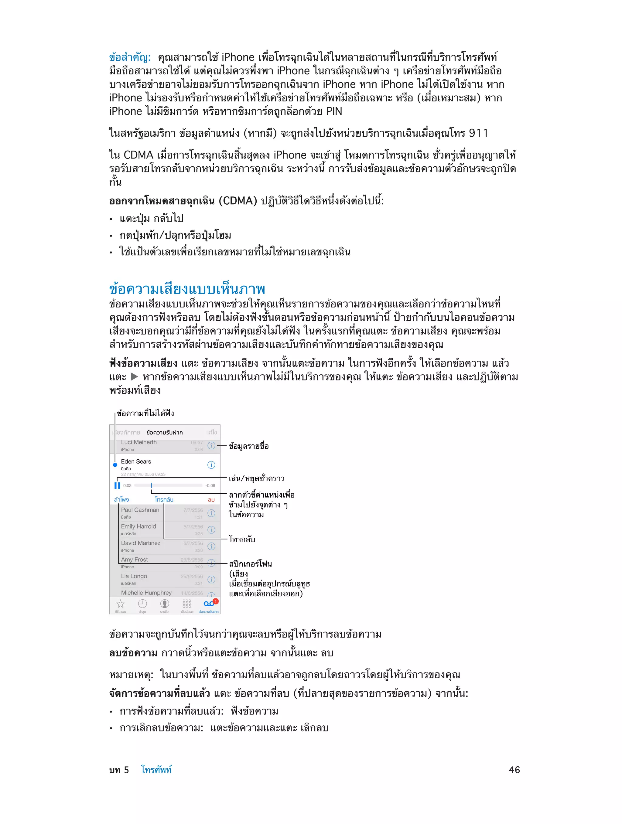 ข้อสำ�คัญ:  คุณสามารถใช้ iPhone เพื่อโทรฉุกเฉินได้ในหลายสถานที่ในกรณีที่บริการโทรศัพท์
มือถือสามารถใช้ได้ แต่คุณไม่ควรพึ่งพา iPhone ในกรณีฉุกเฉินต่าง ๆ เครือข่ายโทรศัพท์มือถือ
บางเครือข่ายอาจไม่ยอมรับการโทรออกฉุกเฉินจาก iPhone หาก iPhone ไม่ได้เปิดใช้งาน หาก
iPhone ไม่รองรับหรือกำ�หนดค่าให้ใช้เครือข่ายโทรศัพท์มือถือเฉพาะ หรือ (เมื่อเหมาะสม) หาก
iPhone ไม่มีซิมการ์ด หรือหากซิมการ์ดถูกล็อกด้วย PIN
ในสหรัฐอเมริกา ข้อมูลตำ�แหน่ง (หากมี) จะถูกส่งไปยังหน่วยบริการฉุกเฉินเมื่อคุณโทร 911
ใน CDMA เมื่อการโทรฉุกเฉินสิ้นสุดลง iPhone จะเข้าสู่ โหมดการโทรฉุกเฉิน ชั่วครู่เพื่ออนุญาตให้
รอรับสายโทรกลับจากหน่วยบริการฉุกเฉิน ระหว่างนี้ การรับส่งข้อมูลและข้อความตัวอักษรจะถูกปิด
กั้น
ออกจากโหมดสายฉุกเฉิน (CDMA) ปฏิบัติวิธีใดวิธีหนึ่งดังต่อไปนี้:
••
••
••

แตะปุ่ม กลับไป

กดปุ่มพัก/ปลุกหรือปุ่มโฮม

ใช้แป้นตัวเลขเพื่อเรียกเลขหมายที่ไม่ใช่หมายเลขฉุกเฉิน

ข้อความเสียงแบบเห็นภาพ

ข้อความเสียงแบบเห็นภาพจะช่วยให้คุณเห็นรายการข้อความของคุณและเลือกว่าข้อความไหนที่
คุณต้องการฟังหรือลบ โดยไม่ต้องฟังขั้นตอนหรือข้อความก่อนหน้านี้ ป้ายกำ�กับบนไอคอนข้อความ
เสียงจะบอกคุณว่ามีกี่ข้อความที่คุณยังไม่ได้ฟัง ในครั้งแรกที่คุณแตะ ข้อความเสียง คุณจะพร้อม
สำ�หรับการสร้างรหัสผ่านข้อความเสียงและบันทึกคำ�ทักทายข้อความเสียงของคุณ
ฟังข้อความเสียง แตะ ข้อความเสียง จากนั้นแตะข้อความ ในการฟังอีกครั้ง ให้เลือกข้อความ แล้ว
แตะ
หากข้อความเสียงแบบเห็นภาพไม่มีในบริการของคุณ ให้แตะ ข้อความเสียง และปฏิบัติตาม
พร้อมท์เสียง
ข�อความที่ไม�ได�ฟ�ง

ข�อมูลรายชื่อ
เล�น/หยุดชั่วคราว
ลากตัวชี้ตำแหน�งเพื่อ
ข�ามไปยังจุดต�าง ๆ
ในข�อความ
โทรกลับ
สป�กเกอร�โฟน
(เสียง
เมื่อเชื่อมต�ออุปกรณ�บลูทูธ
แตะเพื่อเลือกเสียงออก)

ข้อความจะถูกบันทึกไว้จนกว่าคุณจะลบหรือผู้ให้บริการลบข้อความ
ลบข้อความ กวาดนิ้วหรือแตะข้อความ จากนั้นแตะ ลบ
หมายเหตุ:  ในบางพื้นที่ ข้อความที่ลบแล้วอาจถูกลบโดยถาวรโดยผู้ให้บริการของคุณ
จัดการข้อความที่ลบแล้ว แตะ ข้อความที่ลบ (ที่ปลายสุดของรายการข้อความ) จากนั้น:
••
••

	

การฟังข้อความที่ลบแล้ว: ฟังข้อความ

การเลิกลบข้อความ: แตะข้อความและแตะ เลิกลบ

บท 5    โทรศัพท์	

46

 