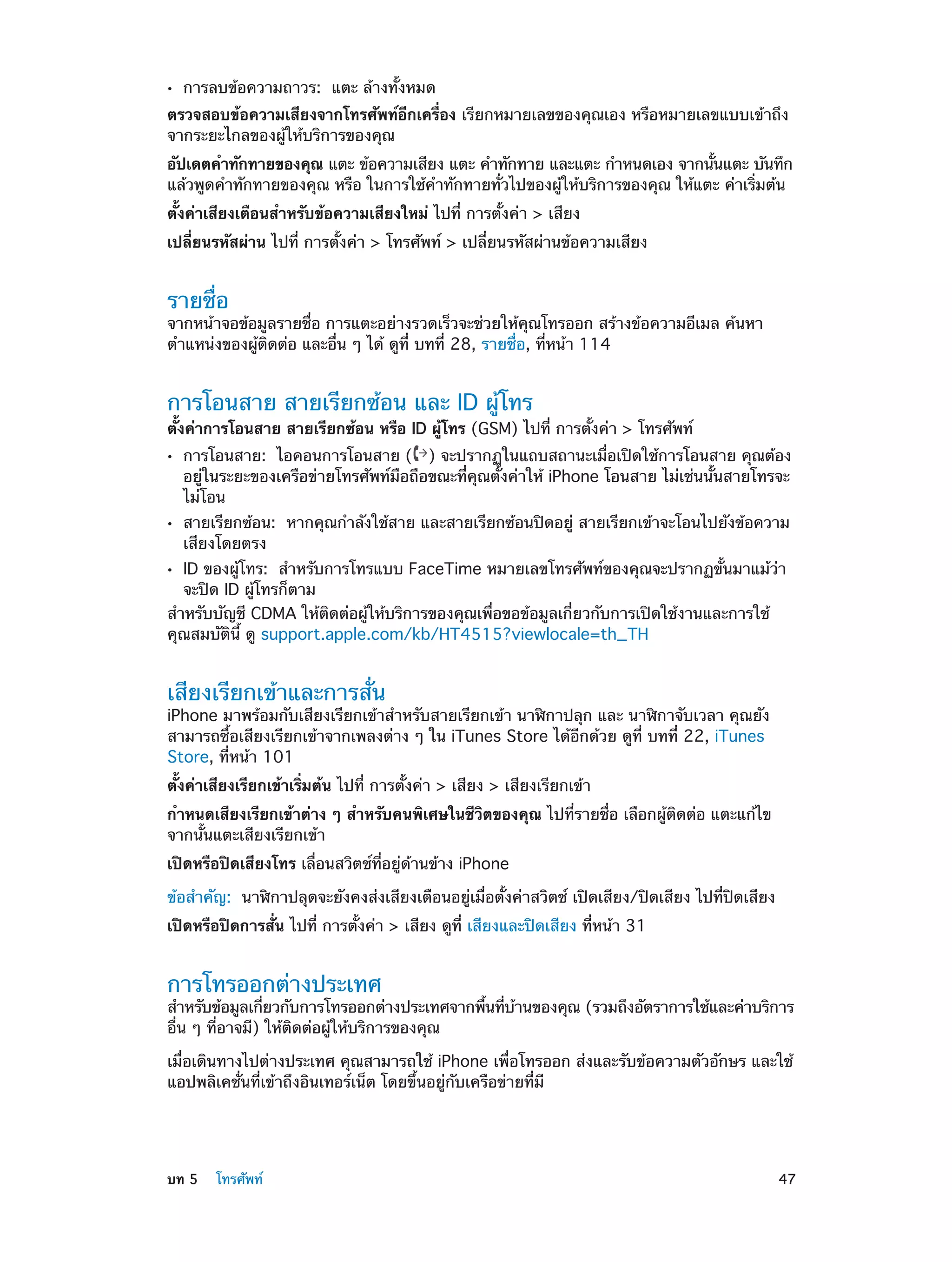 ••

การลบข้อความถาวร: แตะ ล้างทั้งหมด

ตรวจสอบข้อความเสียงจากโทรศัพท์อีกเครื่อง เรียกหมายเลขของคุณเอง หรือหมายเลขแบบเข้าถึง
จากระยะไกลของผู้ให้บริการของคุณ
อัปเดตคำ�ทักทายของคุณ แตะ ข้อความเสียง แตะ คำ�ทักทาย และแตะ กำ�หนดเอง จากนันแตะ บันทึก
้
แล้วพูดคำ�ทักทายของคุณ หรือ ในการใช้ค�ทักทายทั่วไปของผู้ให้บริการของคุณ ให้แตะ ค่าเริ่มต้น
ำ
ตั้งค่าเสียงเตือนสำ�หรับข้อความเสียงใหม่ ไปที่ การตั้งค่า > เสียง
เปลี่ยนรหัสผ่าน ไปที่ การตั้งค่า > โทรศัพท์ > เปลี่ยนรหัสผ่านข้อความเสียง

รายชื่อ

จากหน้าจอข้อมูลรายชื่อ การแตะอย่างรวดเร็วจะช่วยให้คุณโทรออก สร้างข้อความอีเมล ค้นหา
ตำ�แหน่งของผู้ติดต่อ และอื่น ๆ ได้ ดูที่ บทที่ 28, รายชื่อ, ที่หน้า 114

การโอนสาย สายเรียกซ้อน และ ID ผู้โทร

ตั้งค่าการโอนสาย สายเรียกซ้อน หรือ ID ผู้โทร (GSM) ไปที่ การตั้งค่า > โทรศัพท์
••

••

การโอนสาย:  ไอคอนการโอนสาย ( ) จะปรากฏในแถบสถานะเมื่อเปิดใช้การโอนสาย คุณต้อง
อยู่ในระยะของเครือข่ายโทรศัพท์มือถือขณะที่คุณตั้งค่าให้ iPhone โอนสาย ไม่เช่นนั้นสายโทรจะ
ไม่โอน

สายเรียกซ้อน:  หากคุณกำ�ลังใช้สาย และสายเรียกซ้อนปิดอยู่ สายเรียกเข้าจะโอนไปยังข้อความ
เสียงโดยตรง

ID ของผู้โทร:  สำ�หรับการโทรแบบ FaceTime หมายเลขโทรศัพท์ของคุณจะปรากฏขั้นมาแม้ว่า
จะปิด ID ผู้โทรก็ตาม
สำ�หรับบัญชี CDMA ให้ติดต่อผู้ให้บริการของคุณเพื่อขอข้อมูลเกี่ยวกับการเปิดใช้งานและการใช้
คุณสมบัตินี้ ดู support.apple.com/kb/HT4515?viewlocale=th_TH

••

เสียงเรียกเข้าและการสั่น

iPhone มาพร้อมกับเสียงเรียกเข้าสำ�หรับสายเรียกเข้า นาฬิกาปลุก และ นาฬิกาจับเวลา คุณยัง
สามารถซื้อเสียงเรียกเข้าจากเพลงต่าง ๆ ใน iTunes Store ได้อีกด้วย ดูที่ บทที 22, iTunes
่
Store, ที่หน้า 101
ตั้งค่าเสียงเรียกเข้าเริ่มต้น ไปที่ การตั้งค่า > เสียง > เสียงเรียกเข้า
กำ�หนดเสียงเรียกเข้าต่าง ๆ สำ�หรับคนพิเศษในชีวิตของคุณ ไปที่รายชื่อ เลือกผู้ติดต่อ แตะแก้ไข
จากนั้นแตะเสียงเรียกเข้า
เปิดหรือปิดเสียงโทร เลื่อนสวิตช์ที่อยู่ด้านข้าง iPhone
ข้อสำ�คัญ:  นาฬิกาปลุดจะยังคงส่งเสียงเตือนอยู่เมื่อตั้งค่าสวิตช์ เปิดเสียง/ปิดเสียง ไปที่ปิดเสียง
เปิดหรือปิดการสั่น ไปที่ การตั้งค่า > เสียง ดูที่ เสียงและปิดเสียง ที่หน้า 31

การโทรออกต่างประเทศ

สำ�หรับข้อมูลเกียวกับการโทรออกต่างประเทศจากพืนทีบานของคุณ (รวมถึงอัตราการใช้และค่าบริการ
่
้ ่ ้
อื่น ๆ ที่อาจมี) ให้ติดต่อผู้ให้บริการของคุณ
เมื่อเดินทางไปต่างประเทศ คุณสามารถใช้ iPhone เพื่อโทรออก ส่งและรับข้อความตัวอักษร และใช้
แอปพลิเคชั่นที่เข้าถึงอินเทอร์เน็ต โดยขึ้นอยู่กับเครือข่ายที่มี

	

บท 5    โทรศัพท์	

47

 