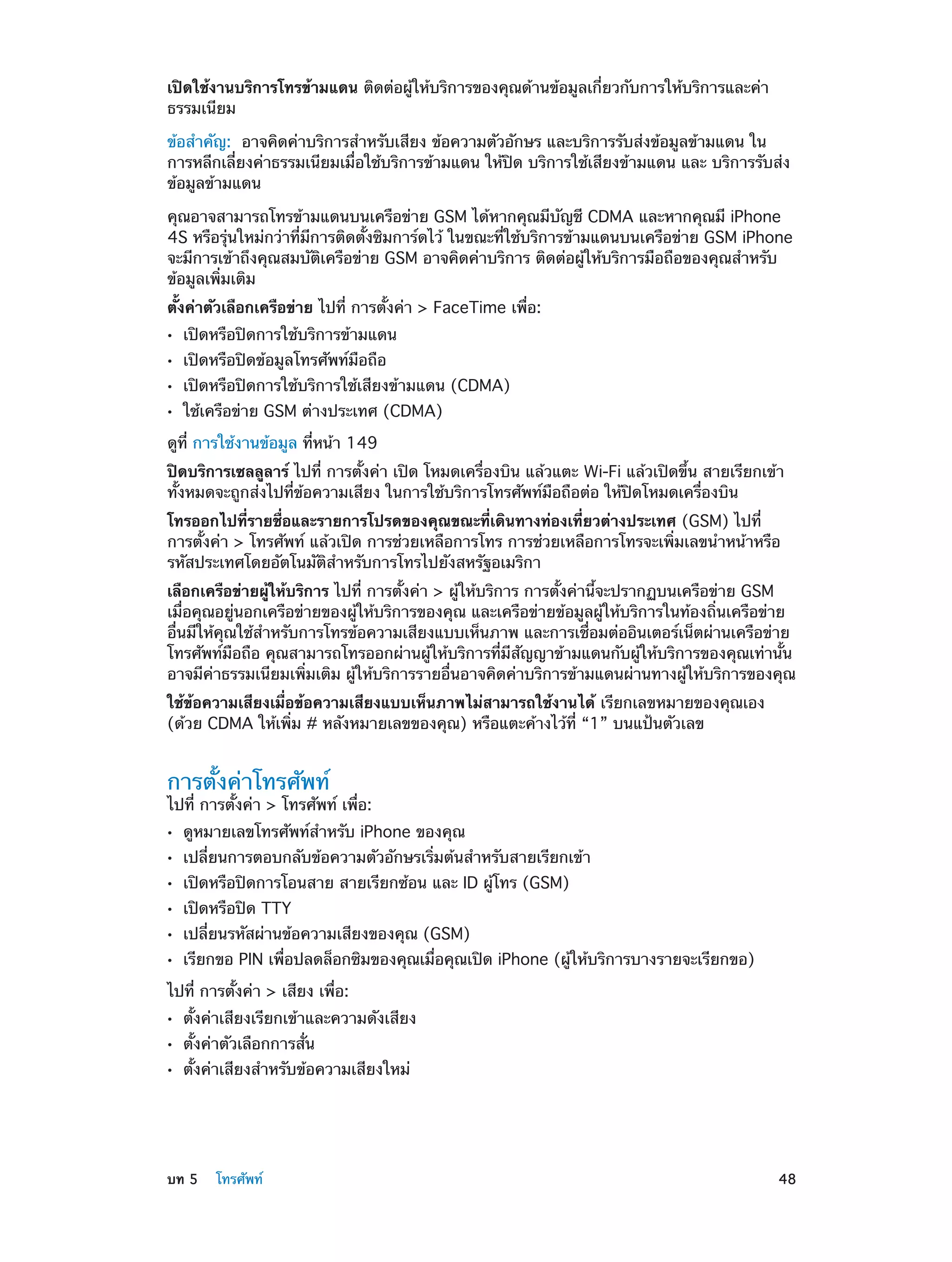 เปิดใช้งานบริการโทรข้ามแดน ติดต่อผู้ให้บริการของคุณด้านข้อมูลเกี่ยวกับการให้บริการและค่า
ธรรมเนียม
ข้อสำ�คัญ:  อาจคิดค่าบริการสำ�หรับเสียง ข้อความตัวอักษร และบริการรับส่งข้อมูลข้ามแดน ใน
การหลีกเลี่ยงค่าธรรมเนียมเมื่อใช้บริการข้ามแดน ให้ปิด บริการใช้เสียงข้ามแดน และ บริการรับส่ง
ข้อมูลข้ามแดน
คุณอาจสามารถโทรข้ามแดนบนเครือข่าย GSM ได้หากคุณมีบัญชี CDMA และหากคุณมี iPhone
4S หรือรุ่นใหม่กว่าที่มีการติดตั้งซิมการ์ดไว้ ในขณะที่ใช้บริการข้ามแดนบนเครือข่าย GSM iPhone
จะมีการเข้าถึงคุณสมบัติเครือข่าย GSM อาจคิดค่าบริการ ติดต่อผู้ให้บริการมือถือของคุณสำ�หรับ
ข้อมูลเพิ่มเติม
ตั้งค่าตัวเลือกเครือข่าย ไปที่ การตั้งค่า > FaceTime เพื่อ:
••
••
••
••

เปิดหรือปิดการใช้บริการข้ามแดน
เปิดหรือปิดข้อมูลโทรศัพท์มือถือ

เปิดหรือปิดการใช้บริการใช้เสียงข้ามแดน (CDMA)
ใช้เครือข่าย GSM ต่างประเทศ (CDMA)

ดูที่ การใช้งานข้อมูล ที่หน้า 149
ปิดบริการเซลลูลาร์ ไปที่ การตั้งค่า เปิด โหมดเครื่องบิน แล้วแตะ Wi-Fi แล้วเปิดขึ้น สายเรียกเข้า
ทั้งหมดจะถูกส่งไปที่ข้อความเสียง ในการใช้บริการโทรศัพท์มือถือต่อ ให้ปิดโหมดเครื่องบิน
โทรออกไปที่รายชื่อและรายการโปรดของคุณขณะที่เดินทางท่องเที่ยวต่างประเทศ (GSM) ไปที่
การตั้งค่า > โทรศัพท์ แล้วเปิด การช่วยเหลือการโทร การช่วยเหลือการโทรจะเพิ่มเลขนำ�หน้าหรือ
รหัสประเทศโดยอัตโนมัติสำ�หรับการโทรไปยังสหรัฐอเมริกา
เลือกเครือข่ายผู้ให้บริการ ไปที่ การตั้งค่า > ผู้ให้บริการ การตั้งค่านี้จะปรากฏบนเครือข่าย GSM
เมื่อคุณอยู่นอกเครือข่ายของผู้ให้บริการของคุณ และเครือข่ายข้อมูลผู้ให้บริการในท้องถิ่นเครือข่าย
อื่นมีให้คุณใช้ส�หรับการโทรข้อความเสียงแบบเห็นภาพ และการเชื่อมต่ออินเตอร์เน็ตผ่านเครือข่าย
ำ
โทรศัพท์มือถือ คุณสามารถโทรออกผ่านผู้ให้บริการที่มีสัญญาข้ามแดนกับผู้ให้บริการของคุณเท่านั้น
อาจมีค่าธรรมเนียมเพิ่มเติม ผู้ให้บริการรายอื่นอาจคิดค่าบริการข้ามแดนผ่านทางผู้ให้บริการของคุณ
ใช้ข้อความเสียงเมื่อข้อความเสียงแบบเห็นภาพไม่สามารถใช้งานได้ เรียกเลขหมายของคุณเอง
(ด้วย CDMA ให้เพิ่ม # หลังหมายเลขของคุณ) หรือแตะค้างไว้ที่ “1” บนแป้นตัวเลข

การตั้งค่าโทรศัพท์

ไปที่ การตั้งค่า > โทรศัพท์ เพื่อ:
••
••
••
••
••
••

ดูหมายเลขโทรศัพท์ส�หรับ iPhone ของคุณ
ำ

เปลี่ยนการตอบกลับข้อความตัวอักษรเริ่มต้นสำ�หรับสายเรียกเข้า
เปิดหรือปิดการโอนสาย สายเรียกซ้อน และ ID ผู้โทร (GSM)
เปิดหรือปิด TTY

เปลี่ยนรหัสผ่านข้อความเสียงของคุณ (GSM)

เรียกขอ PIN เพื่อปลดล็อกซิมของคุณเมื่อคุณเปิด iPhone (ผู้ให้บริการบางรายจะเรียกขอ)

ไปที่ การตั้งค่า > เสียง เพื่อ:
••
••
••

	

ตั้งค่าเสียงเรียกเข้าและความดังเสียง
ตั้งค่าตัวเลือกการสั่น

ตั้งค่าเสียงสำ�หรับข้อความเสียงใหม่

บท 5    โทรศัพท์	

48

 