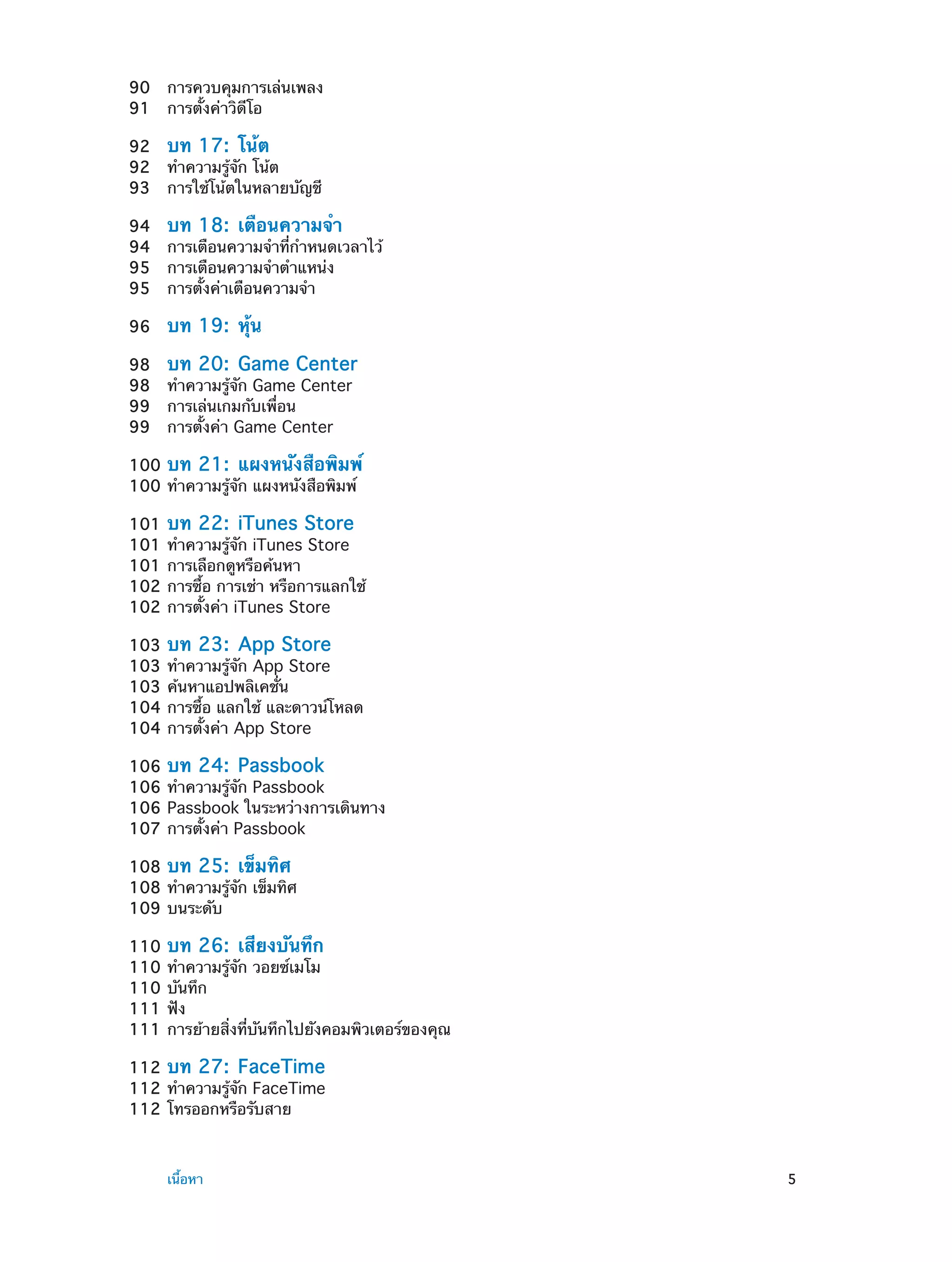 90	 การควบคุมการเล่นเพลง
91	 การตั้งค่าวิดีโอ
92	 บท 17:  โน้ต
92	 ทำ�ความรู้จัก โน้ต
93	 การใช้โน้ตในหลายบัญชี
94	 บท 18:  เตือนความจำ�
94	 การเตือนความจำ�ที่ก�หนดเวลาไว้
ำ
95	 การเตือนความจำ�ตำ�แหน่ง
95	 การตั้งค่าเตือนความจำ�
96	

บท 19:  หุ้น

98	 บท 20:  Game Center
98	 ทำ�ความรู้จัก Game Center
99	 การเล่นเกมกับเพื่อน
99	 การตั้งค่า Game Center
100	 บท 21:  แผงหนังสือพิมพ์
100	ทำ�ความรู้จัก แผงหนังสือพิมพ์
101	 บท 22:  iTunes Store
101	ทำ�ความรู้จัก iTunes Store
101	การเลือกดูหรือค้นหา
102	การซื้อ การเช่า หรือการแลกใช้
102	การตั้งค่า iTunes Store
103	 บท 23:  App Store
103	ทำ�ความรู้จัก App Store
103	ค้นหาแอปพลิเคชั่น
104	การซื้อ แลกใช้ และดาวน์โหลด
104	การตั้งค่า App Store
106	 บท 24:  Passbook
106	ทำ�ความรู้จัก Passbook
106	Passbook ในระหว่างการเดินทาง
107	การตั้งค่า Passbook
108	 บท 25:  เข็มทิศ
108	ทำ�ความรู้จัก เข็มทิศ
109	บนระดับ
110	 บท 26:  เสียงบันทึก
110	ทำ�ความรู้จัก วอยซ์เมโม
110	บันทึก
111	ฟัง
111	การย้ายสิ่งที่บันทึกไปยังคอมพิวเตอร์ของคุณ
112	 บท 27:  FaceTime
112	ทำ�ความรู้จัก FaceTime
112	โทรออกหรือรับสาย

	

เนื้อหา	

5

 