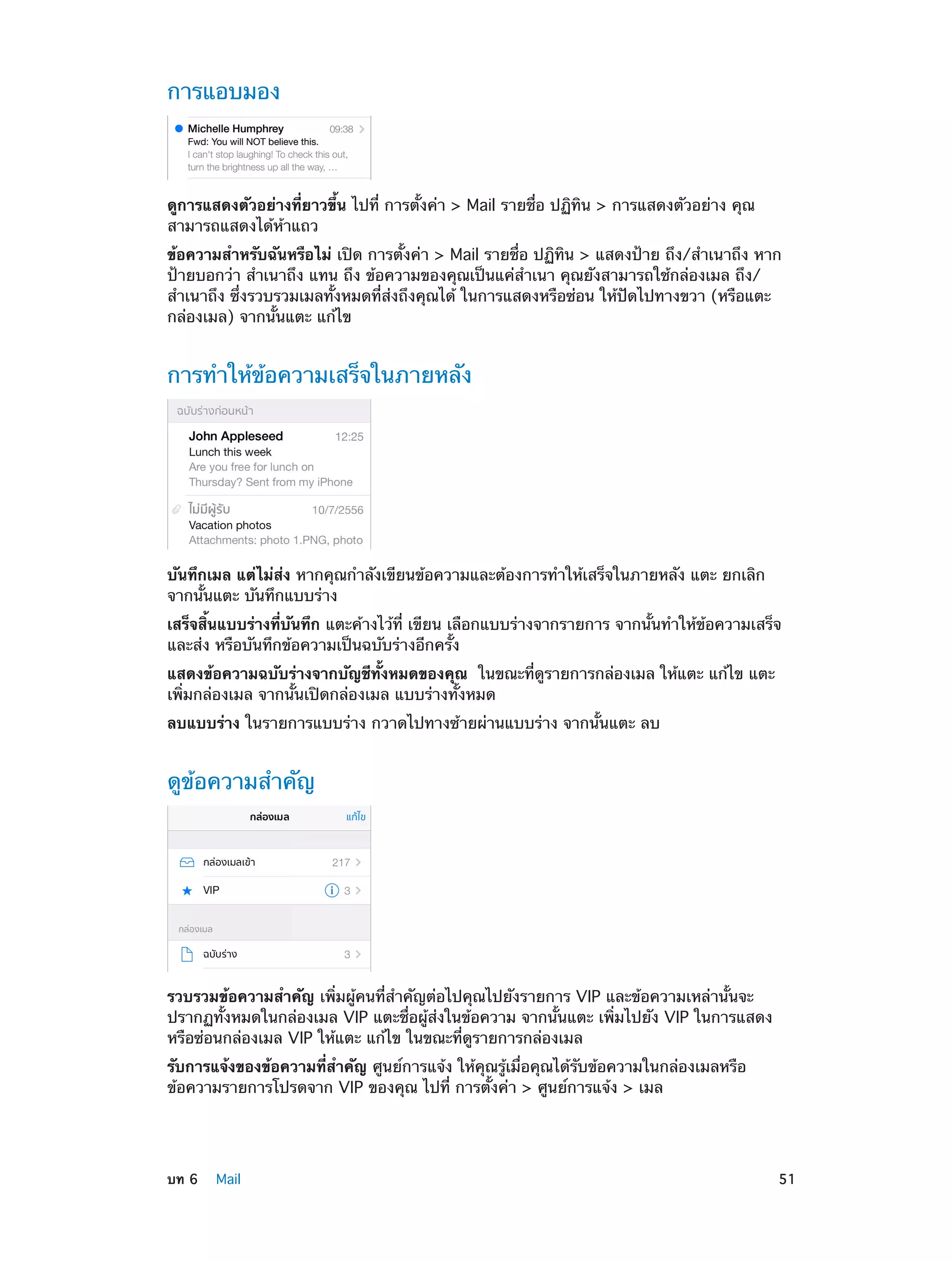 การแอบมอง

ดูการแสดงตัวอย่างที่ยาวขึ้น ไปที่ การตั้งค่า > Mail รายชื่อ ปฏิทิน > การแสดงตัวอย่าง คุณ
สามารถแสดงได้ห้าแถว
ข้อความสำ�หรับฉันหรือไม่ เปิด การตั้งค่า > Mail รายชื่อ ปฏิทิน > แสดงป้าย ถึง/สำ�เนาถึง หาก
ป้ายบอกว่า สำ�เนาถึง แทน ถึง ข้อความของคุณเป็นแค่ส�เนา คุณยังสามารถใช้กล่องเมล ถึง/
ำ
สำ�เนาถึง ซึ่งรวบรวมเมลทั้งหมดที่ส่งถึงคุณได้ ในการแสดงหรือซ่อน ให้ปัดไปทางขวา (หรือแตะ
กล่องเมล) จากนั้นแตะ แก้ไข

การทำ�ให้ข้อความเสร็จในภายหลัง

บันทึกเมล แต่ไม่ส่ง หากคุณกำ�ลังเขียนข้อความและต้องการทำ�ให้เสร็จในภายหลัง แตะ ยกเลิก
จากนั้นแตะ บันทึกแบบร่าง
เสร็จสิ้นแบบร่างที่บันทึก แตะค้างไว้ที่ เขียน เลือกแบบร่างจากรายการ จากนั้นทำ�ให้ข้อความเสร็จ
และส่ง หรือบันทึกข้อความเป็นฉบับร่างอีกครั้ง
แสดงข้อความฉบับร่างจากบัญชีทั้งหมดของคุณ ในขณะที่ดูรายการกล่องเมล ให้แตะ แก้ไข แตะ
เพิ่มกล่องเมล จากนั้นเปิดกล่องเมล แบบร่างทั้งหมด
ลบแบบร่าง ในรายการแบบร่าง กวาดไปทางซ้ายผ่านแบบร่าง จากนั้นแตะ ลบ

ดูข้อความสำ�คัญ

รวบรวมข้อความสำ�คัญ เพิ่มผู้คนที่สำ�คัญต่อไปคุณไปยังรายการ VIP และข้อความเหล่านั้นจะ
ปรากฏทั้งหมดในกล่องเมล VIP แตะชื่อผู้ส่งในข้อความ จากนั้นแตะ เพิ่มไปยัง VIP ในการแสดง
หรือซ่อนกล่องเมล VIP ให้แตะ แก้ไข ในขณะที่ดูรายการกล่องเมล
รับการแจ้งของข้อความที่สำ�คัญ ศูนย์การแจ้ง ให้คุณรู้เมื่อคุณได้รับข้อความในกล่องเมลหรือ
ข้อความรายการโปรดจาก VIP ของคุณ ไปที่ การตั้งค่า > ศูนย์การแจ้ง > เมล

	

บท 6    Mail	

51

 