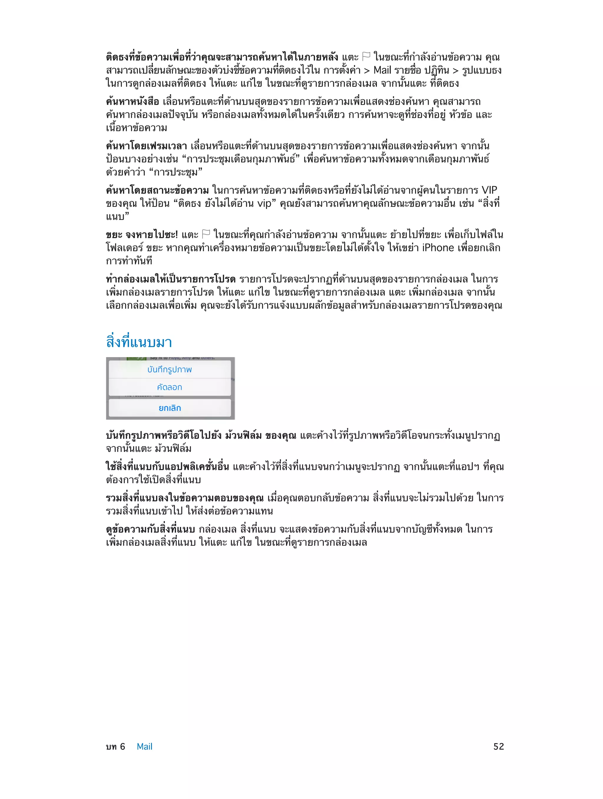 ติดธงทีขอความเพือทีวาคุณจะสามารถค้นหาได้ในภายหลัง แตะ
่ ้
่ ่ ่
ในขณะทีก�ลังอ่านข้อความ คุณ
่ ำ
สามารถเปลียนลักษณะของตัวบ่งชีขอความทีตดธงไว้ใน การตังค่า > Mail รายชือ ปฏิทน > รูปแบบธง
่
้ ้
่ ิ
้
่
ิ
ในการดูกล่องเมลที่ติดธง ให้แตะ แก้ไข ในขณะที่ดูรายการกล่องเมล จากนั้นแตะ ที่ติดธง
ค้นหาหนังสือ เลื่อนหรือแตะที่ด้านบนสุดของรายการข้อความเพื่อแสดงช่องค้นหา คุณสามารถ
ค้นหากล่องเมลปัจจุบัน หรือกล่องเมลทั้งหมดได้ในครั้งเดียว การค้นหาจะดูที่ช่องที่อยู่ หัวข้อ และ
เนื้อหาข้อความ
ค้นหาโดยเฟรมเวลา เลื่อนหรือแตะที่ด้านบนสุดของรายการข้อความเพื่อแสดงช่องค้นหา จากนั้น
ป้อนบางอย่างเช่น “การประชุมเดือนกุมภาพันธ์” เพื่อค้นหาข้อความทั้งหมดจากเดือนกุมภาพันธ์
ด้วยคำ�ว่า “การประชุม”
ค้นหาโดยสถานะข้อความ ในการค้นหาข้อความที่ติดธงหรือที่ยังไม่ได้อ่านจากผู้คนในรายการ VIP
ของคุณ ให้ป้อน “ติดธง ยังไม่ได้อ่าน vip” คุณยังสามารถค้นหาคุณลักษณะข้อความอื่น เช่น “สิ่งที่
แนบ”
ขยะ จงหายไปซะ! แตะ
ในขณะที่คุณกำ�ลังอ่านข้อความ จากนั้นแตะ ย้ายไปที่ขยะ เพื่อเก็บไฟล์ใน
โฟลเดอร์ ขยะ หากคุณทำ�เครื่องหมายข้อความเป็นขยะโดยไม่ได้ตั้งใจ ให้เขย่า iPhone เพื่อยกเลิก
การทำ�ทันที
ทำ�กล่องเมลให้เป็นรายการโปรด รายการโปรดจะปรากฏที่ด้านบนสุดของรายการกล่องเมล ในการ
เพิ่มกล่องเมลรายการโปรด ให้แตะ แก้ไข ในขณะที่ดูรายการกล่องเมล แตะ เพิ่มกล่องเมล จากนั้น
เลือกกล่องเมลเพื่อเพิ่ม คุณจะยังได้รับการแจ้งแบบผลักข้อมูลสำ�หรับกล่องเมลรายการโปรดของคุณ

สิ่งที่แนบมา

บันทึกรูปภาพหรือวิดีโอไปยัง ม้วนฟิล์ม ของคุณ แตะค้างไว้ที่รูปภาพหรือวิดีโอจนกระทั่งเมนูปรากฏ
จากนั้นแตะ ม้วนฟิล์ม
ใช้สิ่งที่แนบกับแอปพลิเคชั่นอื่น แตะค้างไว้ที่สิ่งที่แนบจนกว่าเมนูจะปรากฏ จากนั้นแตะที่แอปฯ ที่คุณ
ต้องการใช้เปิดสิ่งที่แนบ
รวมสิ่งที่แนบลงในข้อความตอบของคุณ เมื่อคุณตอบกลับข้อความ สิ่งที่แนบจะไม่รวมไปด้วย ในการ
รวมสิ่งที่แนบเข้าไป ให้ส่งต่อข้อความแทน
ดูข้อความกับสิ่งที่แนบ กล่องเมล สิ่งที่แนบ จะแสดงข้อความกับสิ่งที่แนบจากบัญชีทั้งหมด ในการ
เพิ่มกล่องเมลสิ่งที่แนบ ให้แตะ แก้ไข ในขณะที่ดูรายการกล่องเมล

	

บท 6    Mail	

52

 