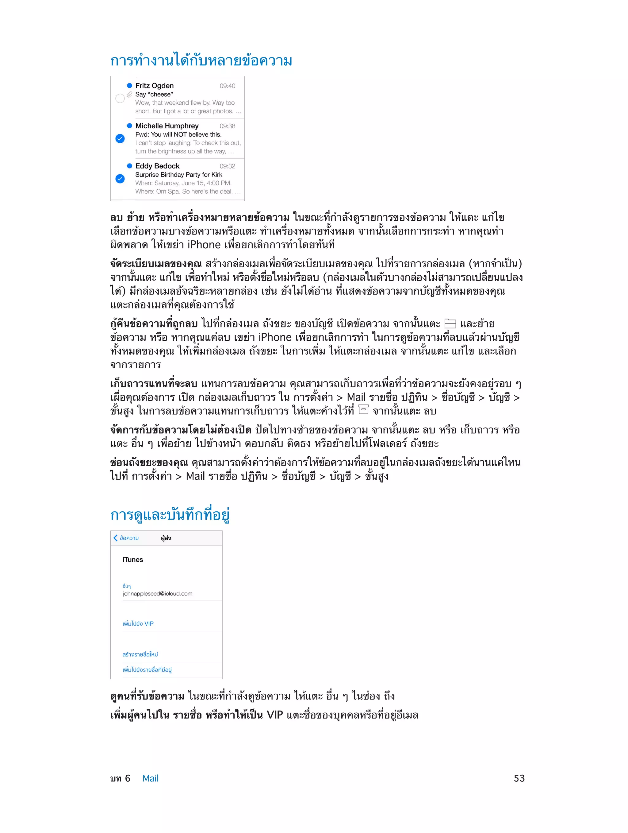 การทำ�งานได้กับหลายข้อความ

ลบ ย้าย หรือทำ�เครื่องหมายหลายข้อความ ในขณะที่ก�ลังดูรายการของข้อความ ให้แตะ แก้ไข
ำ
เลือกข้อความบางข้อความหรือแตะ ทำ�เครื่องหมายทั้งหมด จากนั้นเลือกการกระทำ� หากคุณทำ�
ผิดพลาด ให้เขย่า iPhone เพื่อยกเลิกการทำ�โดยทันที
จัดระเบียบเมลของคุณ สร้างกล่องเมลเพือจัดระเบียบเมลของคุณ ไปทีรายการกล่องเมล (หากจำ�เป็น)
่
่
จากนันแตะ แก้ไข เพือทำ�ใหม่ หรือตังชือใหม่หรือลบ (กล่องเมลในตัวบางกล่องไม่สามารถเปลียนแปลง
้
่
้ ่
่
ได้) มีกล่องเมลอัจฉริยะหลายกล่อง เช่น ยังไม่ได้อ่าน ที่แสดงข้อความจากบัญชีทั้งหมดของคุณ
แตะกล่องเมลที่คุณต้องการใช้
กู้คืนข้อความที่ถูกลบ ไปที่กล่องเมล ถังขยะ ของบัญชี เปิดข้อความ จากนั้นแตะ
และย้าย
ข้อความ หรือ หากคุณแค่ลบ เขย่า iPhone เพื่อยกเลิกการทำ� ในการดูข้อความที่ลบแล้วผ่านบัญชี
ทั้งหมดของคุณ ให้เพิ่มกล่องเมล ถังขยะ ในการเพิ่ม ให้แตะกล่องเมล จากนั้นแตะ แก้ไข และเลือก
จากรายการ
เก็บถาวรแทนที่จะลบ แทนการลบข้อความ คุณสามารถเก็บถาวรเพื่อที่ว่าข้อความจะยังคงอยู่รอบ ๆ
เผือคุณต้องการ เปิด กล่องเมลเก็บถาวร ใน การตังค่า > Mail รายชือ ปฏิทน > ชือบัญชี > บัญชี >
่
้
่
ิ
่
ขั้นสูง ในการลบข้อความแทนการเก็บถาวร ให้แตะค้างไว้ที่
จากนั้นแตะ ลบ
จัดการกับข้อความโดยไม่ต้องเปิด ปัดไปทางซ้ายของข้อความ จากนั้นแตะ ลบ หรือ เก็บถาวร หรือ
แตะ อื่น ๆ เพื่อย้าย ไปข้างหน้า ตอบกลับ ติดธง หรือย้ายไปที่โฟลเดอร์ ถังขยะ
ซ่อนถังขยะของคุณ คุณสามารถตังค่าว่าต้องการให้ขอความทีลบอยูในกล่องเมลถังขยะได้นานแค่ไหน
้
้
่
่
ไปที่ การตั้งค่า > Mail รายชื่อ ปฏิทิน > ชื่อบัญชี > บัญชี > ขั้นสูง

การดูและบันทึกที่อยู่

ดูคนที่รับข้อความ ในขณะที่ก�ลังดูข้อความ ให้แตะ อื่น ๆ ในช่อง ถึง
ำ
เพิ่มผู้คนไปใน รายชื่อ หรือทำ�ให้เป็น VIP แตะชื่อของบุคคลหรือที่อยู่อีเมล

	

บท 6    Mail	

53

 