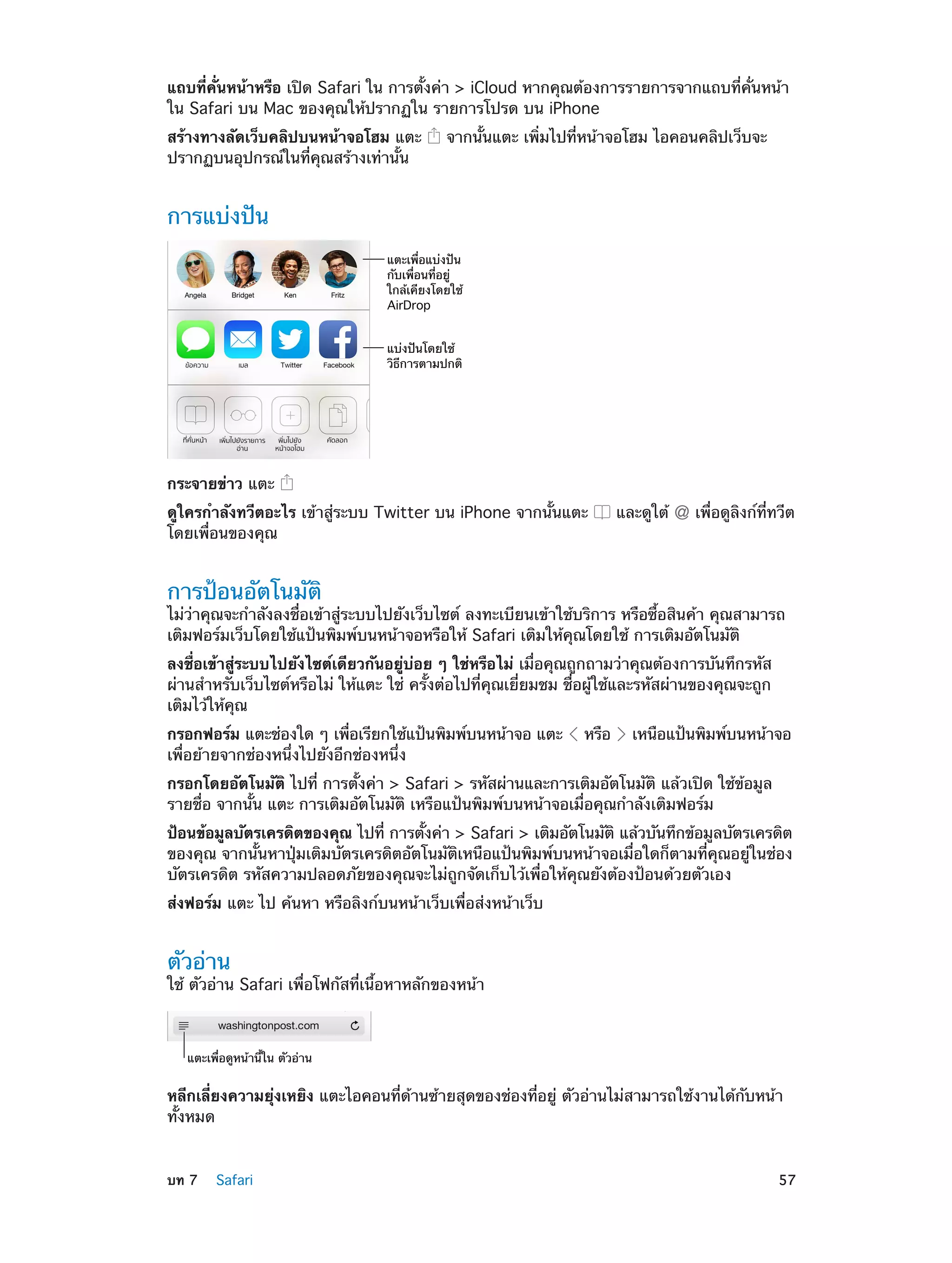 แถบที่คั่นหน้าหรือ เปิด Safari ใน การตั้งค่า > iCloud หากคุณต้องการรายการจากแถบที่คั่นหน้า
ใน Safari บน Mac ของคุณให้ปรากฏใน รายการโปรด บน iPhone
สร้างทางลัดเว็บคลิปบนหน้าจอโฮม แตะ
ปรากฏบนอุปกรณ์ในที่คุณสร้างเท่านั้น

จากนั้นแตะ เพิ่มไปที่หน้าจอโฮม ไอคอนคลิปเว็บจะ

การแบ่งปัน
แตะเพื่อแบ�งป�น
กับเพื่อนที่อยู�
ใกล�เคียงโดยใช�
AirDrop
แบ�งป�นโดยใช�
วิธีการตามปกติ

กระจายข่าว แตะ
ดูใครกำ�ลังทวีตอะไร เข้าสู่ระบบ Twitter บน iPhone จากนั้นแตะ
โดยเพื่อนของคุณ

และดูใต้

เพื่อดูลิงก์ที่ทวีต

การป้อนอัตโนมัติ

ไม่ว่าคุณจะกำ�ลังลงชื่อเข้าสู่ระบบไปยังเว็บไซต์ ลงทะเบียนเข้าใช้บริการ หรือซื้อสินค้า คุณสามารถ
เติมฟอร์มเว็บโดยใช้แป้นพิมพ์บนหน้าจอหรือให้ Safari เติมให้คุณโดยใช้ การเติมอัตโนมัติ
ลงชื่อเข้าสู่ระบบไปยังไซต์เดียวกันอยู่บ่อย ๆ ใช่หรือไม่ เมื่อคุณถูกถามว่าคุณต้องการบันทึกรหัส
ผ่านสำ�หรับเว็บไซต์หรือไม่ ให้แตะ ใช่ ครั้งต่อไปที่คุณเยี่ยมชม ชื่อผู้ใช้และรหัสผ่านของคุณจะถูก
เติมไว้ให้คุณ
กรอกฟอร์ม แตะช่องใด ๆ เพือเรียกใช้แป้นพิมพ์บนหน้าจอ แตะ
่
เพื่อย้ายจากช่องหนึ่งไปยังอีกช่องหนึ่ง

หรือ

เหนือแป้นพิมพ์บนหน้าจอ

กรอกโดยอัตโนมัติ ไปที่ การตั้งค่า > Safari > รหัสผ่านและการเติมอัตโนมัติ แล้วเปิด ใช้ข้อมูล
รายชื่อ จากนั้น แตะ การเติมอัตโนมัติ เหรือแป้นพิมพ์บนหน้าจอเมื่อคุณกำ�ลังเติมฟอร์ม
ป้อนข้อมูลบัตรเครดิตของคุณ ไปที่ การตังค่า > Safari > เติมอัตโนมัติ แล้วบันทึกข้อมูลบัตรเครดิต
้
ของคุณ จากนั้นหาปุ่มเติมบัตรเครดิตอัตโนมัติเหนือแป้นพิมพ์บนหน้าจอเมื่อใดก็ตามที่คุณอยู่ในช่อง
บัตรเครดิต รหัสความปลอดภัยของคุณจะไม่ถูกจัดเก็บไว้เพื่อให้คุณยังต้องป้อนด้วยตัวเอง
ส่งฟอร์ม แตะ ไป ค้นหา หรือลิงก์บนหน้าเว็บเพื่อส่งหน้าเว็บ

ตัวอ่าน

ใช้ ตัวอ่าน Safari เพื่อโฟกัสที่เนื้อหาหลักของหน้า

แตะเพื่อดูหน�านี้ใน ตัวอ�าน

หลีกเลี่ยงความยุ่งเหยิง แตะไอคอนที่ด้านซ้ายสุดของช่องที่อยู่ ตัวอ่านไม่สามารถใช้งานได้กับหน้า
ทั้งหมด
	

บท 7    Safari	

57

 