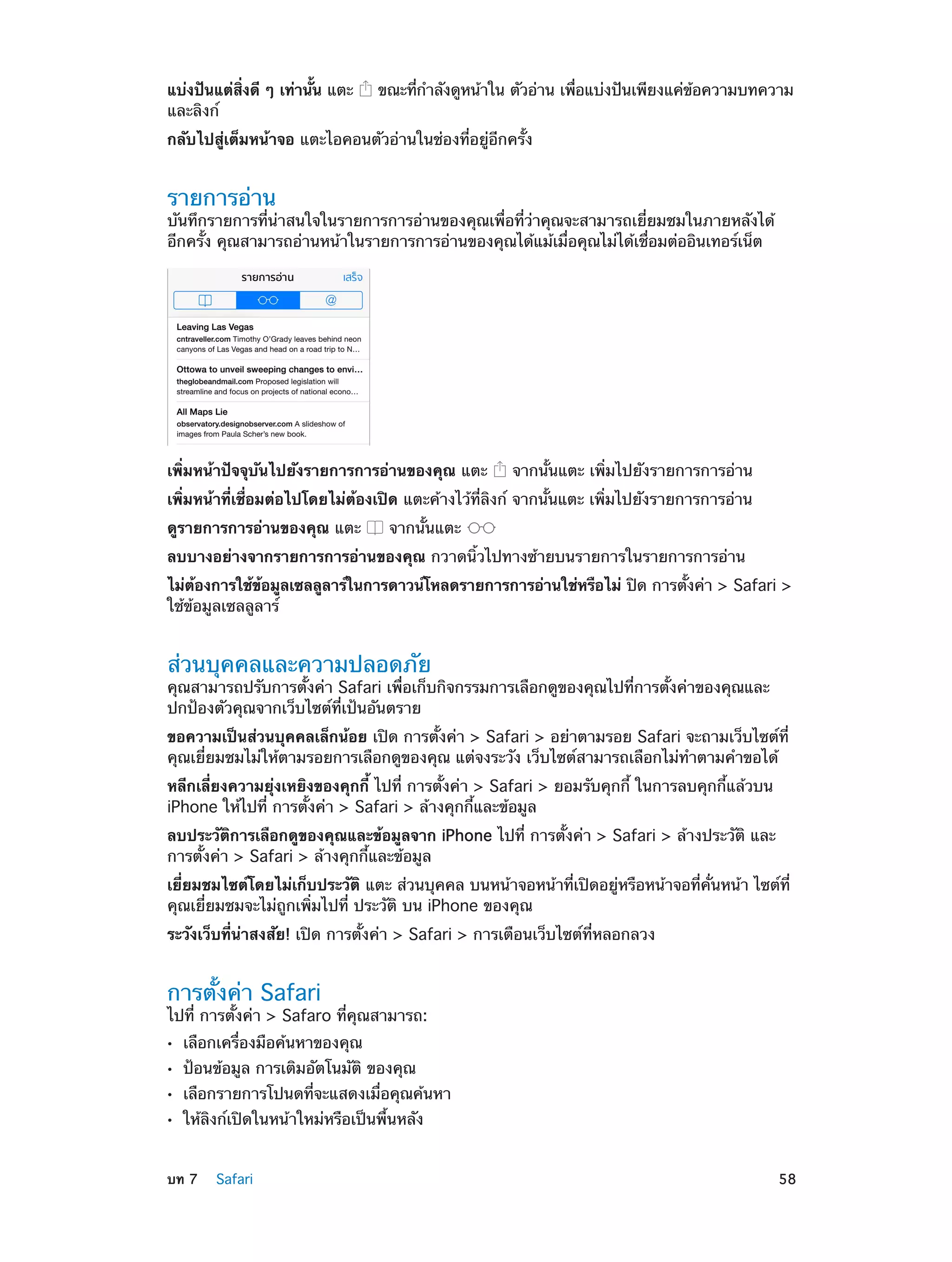 แบ่งปันแต่สงดี ๆ เท่านัน แตะ
่ิ
้
และลิงก์

ขณะทีก�ลังดูหน้าใน ตัวอ่าน เพือแบ่งปันเพียงแค่ขอความบทความ
่ ำ
่
้

กลับไปสู่เต็มหน้าจอ แตะไอคอนตัวอ่านในช่องที่อยู่อีกครั้ง

รายการอ่าน

บันทึกรายการที่น่าสนใจในรายการการอ่านของคุณเพื่อที่ว่าคุณจะสามารถเยี่ยมชมในภายหลังได้
อีกครั้ง คุณสามารถอ่านหน้าในรายการการอ่านของคุณได้แม้เมื่อคุณไม่ได้เชื่อมต่ออินเทอร์เน็ต

เพิ่มหน้าปัจจุบันไปยังรายการการอ่านของคุณ แตะ

จากนั้นแตะ เพิ่มไปยังรายการการอ่าน

เพิ่มหน้าที่เชื่อมต่อไปโดยไม่ต้องเปิด แตะค้างไว้ที่ลิงก์ จากนั้นแตะ เพิ่มไปยังรายการการอ่าน
ดูรายการการอ่านของคุณ แตะ

จากนั้นแตะ

ลบบางอย่างจากรายการการอ่านของคุณ กวาดนิ้วไปทางซ้ายบนรายการในรายการการอ่าน
ไม่ตองการใช้ขอมูลเซลลูลาร์ในการดาวน์โหลดรายการการอ่านใช่หรือไม่ ปิด การตังค่า > Safari >
้
้
้
ใช้ข้อมูลเซลลูลาร์

ส่วนบุคคลและความปลอดภัย

คุณสามารถปรับการตั้งค่า Safari เพื่อเก็บกิจกรรมการเลือกดูของคุณไปที่การตั้งค่าของคุณและ
ปกป้องตัวคุณจากเว็บไซต์ที่เป้นอันตราย
ขอความเป็นส่วนบุคคลเล็กน้อย เปิด การตั้งค่า > Safari > อย่าตามรอย Safari จะถามเว็บไซต์ที่
คุณเยี่ยมชมไม่ให้ตามรอยการเลือกดูของคุณ แต่จงระวัง เว็บไซต์สามารถเลือกไม่ท�ตามคำ�ขอได้
ำ
หลีกเลี่ยงความยุ่งเหยิงของคุกกี้ ไปที่ การตั้งค่า > Safari > ยอมรับคุกกี้ ในการลบคุกกี้แล้วบน
iPhone ให้ไปที่ การตั้งค่า > Safari > ล้างคุกกี้และข้อมูล
ลบประวัติการเลือกดูของคุณและข้อมูลจาก iPhone ไปที่ การตั้งค่า > Safari > ล้างประวัติ และ
การตั้งค่า > Safari > ล้างคุกกี้และข้อมูล
เยี่ยมชมไซต์โดยไม่เก็บประวัติ แตะ ส่วนบุคคล บนหน้าจอหน้าที่เปิดอยู่หรือหน้าจอที่คั่นหน้า ไซต์ที่
คุณเยี่ยมชมจะไม่ถูกเพิ่มไปที่ ประวัติ บน iPhone ของคุณ
ระวังเว็บที่นาสงสัย! เปิด การตั้งค่า > Safari > การเตือนเว็บไซต์ที่หลอกลวง
่

การตั้งค่า Safari

ไปที่ การตั้งค่า > Safaro ที่คุณสามารถ:
••
••
••
••

	

เลือกเครื่องมือค้นหาของคุณ

ป้อนข้อมูล การเติมอัตโนมัติ ของคุณ

เลือกรายการโปนดที่จะแสดงเมื่อคุณค้นหา
ให้ลิงก์เปิดในหน้าใหม่หรือเป็นพื้นหลัง

บท 7    Safari	

58

 