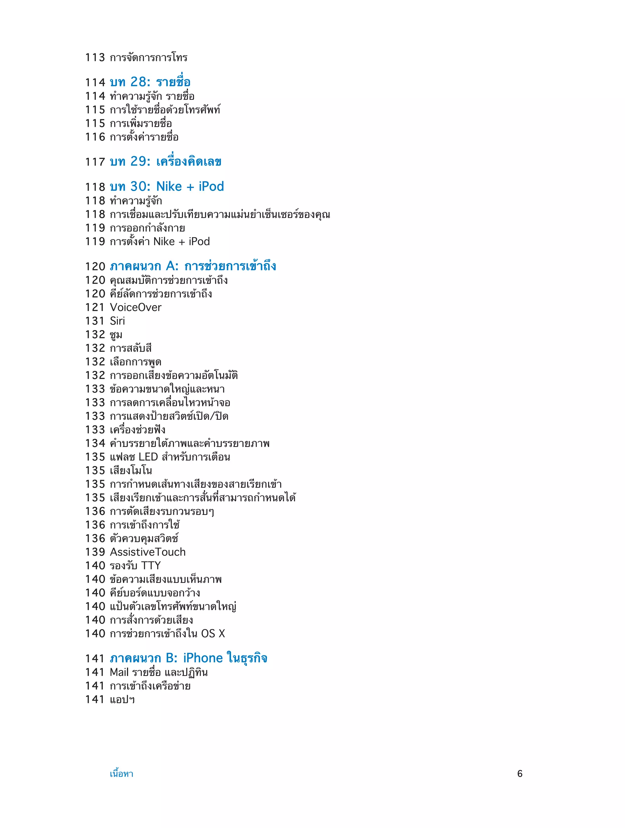 113	การจัดการการโทร
114	 บท 28:  รายชื่อ
114	ทำ�ความรู้จัก รายชื่อ
115	การใช้รายชื่อด้วยโทรศัพท์
115	การเพิ่มรายชื่อ
116	การตั้งค่ารายชื่อ
117	 บท

29:  เครื่องคิดเลข

118	 บท 30:  Nike + iPod
118	ทำ�ความรู้จัก
118	การเชื่อมและปรับเทียบความแม่นยำ�เซ็นเซอร์ของคุณ
119	การออกกำ�ลังกาย
119	การตั้งค่า Nike + iPod
120	 ภาคผนวก A:  การช่วยการเข้าถึง
120	คุณสมบัติการช่วยการเข้าถึง
120	คีย์ลัดการช่วยการเข้าถึง
121	VoiceOver
131	Siri
132	ซูม
132	การสลับสี
132	เลือกการพูด
132	การออกเสียงข้อความอัตโนมัติ
133	ข้อความขนาดใหญ่และหนา
133	การลดการเคลื่อนไหวหน้าจอ
133	การแสดงป้ายสวิตช์เปิด/ปิด
133	เครื่องช่วยฟัง
134	คำ�บรรยายใต้ภาพและคำ�บรรยายภาพ
135	แฟลช LED สำ�หรับการเตือน
135	เสียงโมโน
135	การกำ�หนดเส้นทางเสียงของสายเรียกเข้า
135	เสียงเรียกเข้าและการสั่นที่สามารถกำ�หนดได้
136	การตัดเสียงรบกวนรอบๆ
136	การเข้าถึงการใช้
136	ตัวควบคุมสวิตช์
139	AssistiveTouch
140	รองรับ TTY
140	ข้อความเสียงแบบเห็นภาพ
140	คีย์บอร์ดแบบจอกว้าง
140	แป้นตัวเลขโทรศัพท์ขนาดใหญ่
140	การสั่งการด้วยเสียง
140	การช่วยการเข้าถึงใน OS X
141	 ภาคผนวก B:  iPhone
141	Mail รายชื่อ และปฏิทิน
141	การเข้าถึงเครือข่าย
141	แอปฯ

	

เนื้อหา	

ในธุรกิจ

6

 