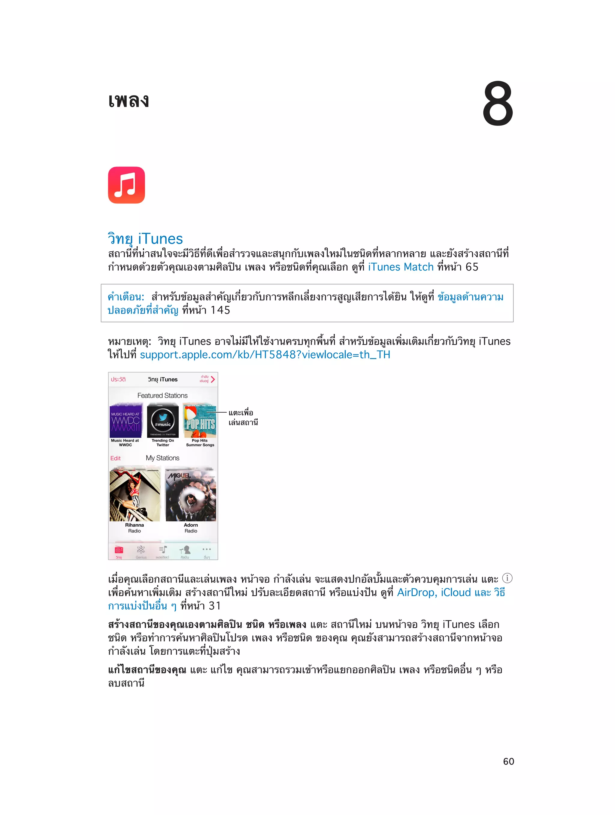 8

เพลง

วิทยุ iTunes

สถานีที่น่าสนใจจะมีวิธีที่ดีเพื่อสำ�รวจและสนุกกับเพลงใหม่ในชนิดที่หลากหลาย และยังสร้างสถานีที่
กำ�หนดด้วยตัวคุณเองตามศิลปิน เพลง หรือชนิดที่คุณเลือก ดูที่ iTunes Match ที่หน้า 65
คำ�เตือน:  สำ�หรับข้อมูลสำ�คัญเกี่ยวกับการหลีกเลี่ยงการสูญเสียการได้ยิน ให้ดูที่ ข้อมูลด้านความ
ปลอดภัยที่ส�คัญ ที่หน้า 145
ำ
หมายเหตุ:  วิทยุ iTunes อาจไม่มให้ใช้งานครบทุกพืนที่ สำ�หรับข้อมูลเพิมเติมเกียวกับวิทยุ iTunes
ี
้
่
่
ให้ไปที่ support.apple.com/kb/HT5848?viewlocale=th_TH

แตะเพื่อ
เล�นสถานี

เมื่อคุณเลือกสถานีและเล่นเพลง หน้าจอ กำ�ลังเล่น จะแสดงปกอัลบั้มและตัวควบคุมการเล่น แตะ
เพื่อค้นหาเพิ่มเติม สร้างสถานีใหม่ ปรับละเอียดสถานี หรือแบ่งปัน ดูที่ AirDrop, iCloud และ วิธี
การแบ่งปันอื่น ๆ ที่หน้า 31
สร้างสถานีของคุณเองตามศิลปิน ชนิด หรือเพลง แตะ สถานีใหม่ บนหน้าจอ วิทยุ iTunes เลือก
ชนิด หรือทำ�การค้นหาศิลปินโปรด เพลง หรือชนิด ของคุณ คุณยังสามารถสร้างสถานีจากหน้าจอ
กำ�ลังเล่น โดยการแตะที่ปุ่มสร้าง
แก้ไขสถานีของคุณ แตะ แก้ไข คุณสามารถรวมเข้าหรือแยกออกศิลปิน เพลง หรือชนิดอื่น ๆ หรือ
ลบสถานี

		

60

 