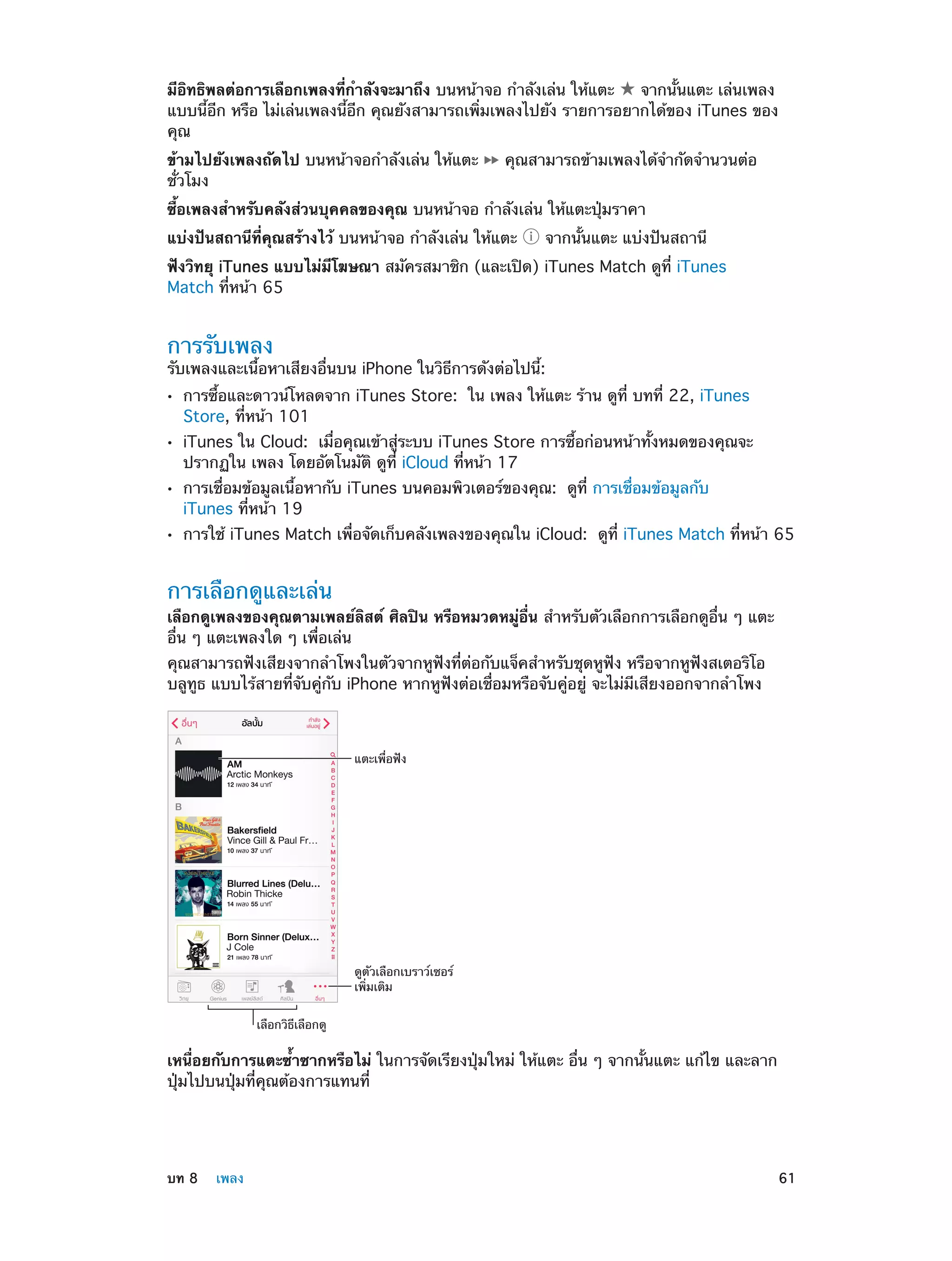 มีอิทธิพลต่อการเลือกเพลงที่กำ�ลังจะมาถึง บนหน้าจอ กำ�ลังเล่น ให้แตะ
จากนั้นแตะ เล่นเพลง
แบบนี้อีก หรือ ไม่เล่นเพลงนี้อีก คุณยังสามารถเพิ่มเพลงไปยัง รายการอยากได้ของ iTunes ของ
คุณ
ข้ามไปยังเพลงถัดไป บนหน้าจอกำ�ลังเล่น ให้แตะ
ชั่วโมง

คุณสามารถข้ามเพลงได้จำ�กัดจำ�นวนต่อ

ซื้อเพลงสำ�หรับคลังส่วนบุคคลของคุณ บนหน้าจอ กำ�ลังเล่น ให้แตะปุ่มราคา
แบ่งปันสถานีที่คุณสร้างไว้ บนหน้าจอ กำ�ลังเล่น ให้แตะ

จากนั้นแตะ แบ่งปันสถานี

ฟังวิทยุ iTunes แบบไม่มีโฆษณา สมัครสมาชิก (และเปิด) iTunes Match ดูที่ iTunes
Match ที่หน้า 65

การรับเพลง

รับเพลงและเนื้อหาเสียงอื่นบน iPhone ในวิธีการดังต่อไปนี้:
••
••
••
••

การซื้อและดาวน์โหลดจาก iTunes Store:  ใน เพลง ให้แตะ ร้าน ดูที่ บทที่ 22, iTunes
Store, ที่หน้า 101

iTunes ใน Cloud:  เมื่อคุณเข้าสู่ระบบ iTunes Store การซื้อก่อนหน้าทั้งหมดของคุณจะ
ปรากฏใน เพลง โดยอัตโนมัติ ดูที่ iCloud ที่หน้า 17
การเชื่อมข้อมูลเนื้อหากับ iTunes บนคอมพิวเตอร์ของคุณ:  ดูที่ การเชื่อมข้อมูลกับ
iTunes ที่หน้า 19

การใช้ iTunes Match เพื่อจัดเก็บคลังเพลงของคุณใน iCloud:  ดูที่ iTunes Match ที่หน้า 65

การเลือกดูและเล่น

เลือกดูเพลงของคุณตามเพลย์ลิสต์ ศิลปิน หรือหมวดหมู่อื่น สำ�หรับตัวเลือกการเลือกดูอื่น ๆ แตะ
อื่น ๆ แตะเพลงใด ๆ เพื่อเล่น
คุณสามารถฟังเสียงจากลำ�โพงในตัวจากหูฟังที่ต่อกับแจ็คสำ�หรับชุดหูฟัง หรือจากหูฟังสเตอริโอ
บลูทูธ แบบไร้สายที่จับคู่กับ iPhone หากหูฟังต่อเชื่อมหรือจับคู่อยู่ จะไม่มีเสียงออกจากลำ�โพง

แตะเพื่อฟ�ง

ดูตัวเลือกเบราว�เซอร�
เพิ่มเติม
เลือกวิธีเลือกดู

เหนื่อยกับการแตะซํ้าซากหรือไม่ ในการจัดเรียงปุ่มใหม่ ให้แตะ อื่น ๆ จากนั้นแตะ แก้ไข และลาก
ปุ่มไปบนปุ่มที่คุณต้องการแทนที่

	

บท 8    เพลง	

61

 