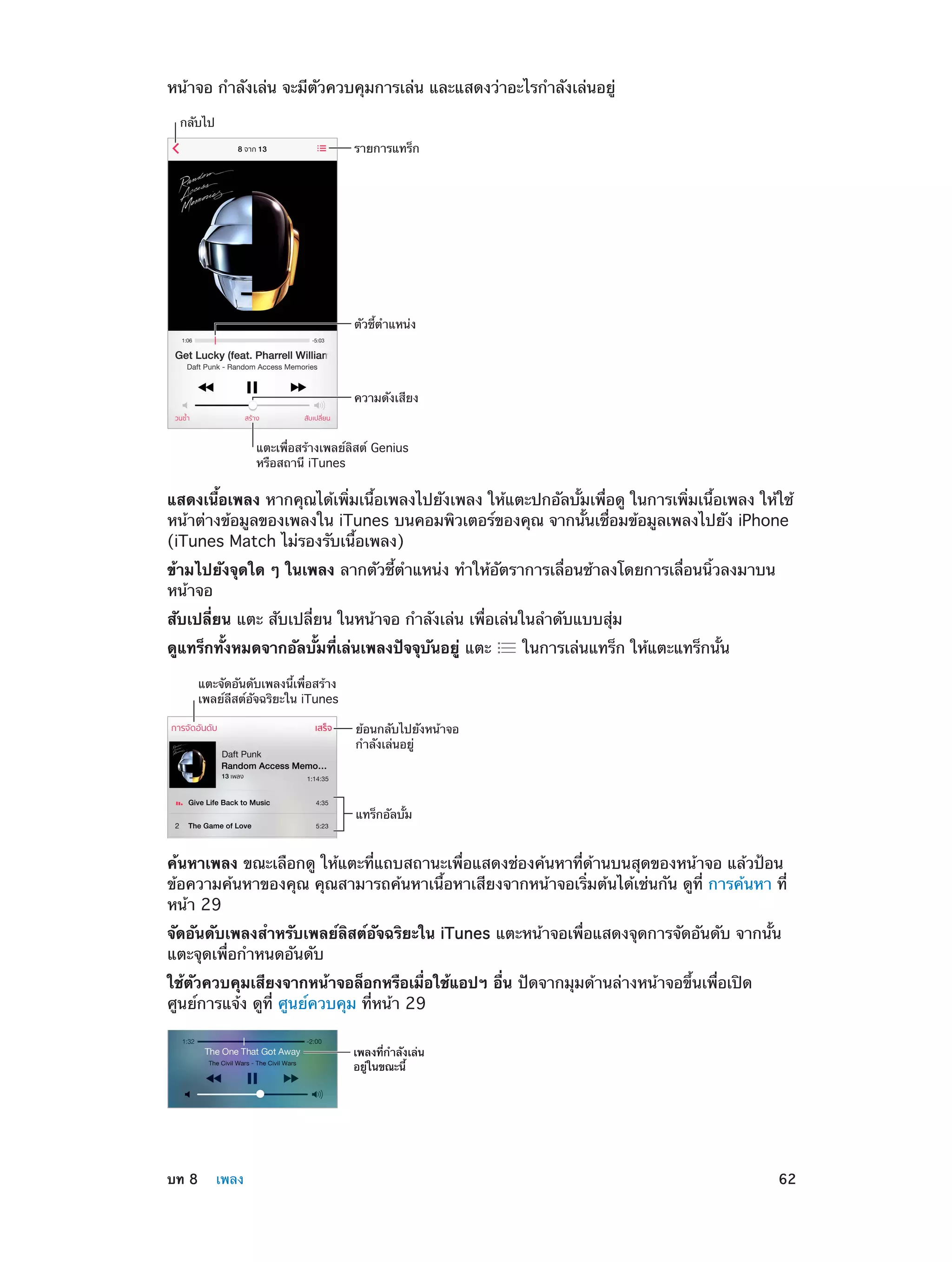หน้าจอ กำ�ลังเล่น จะมีตัวควบคุมการเล่น และแสดงว่าอะไรกำ�ลังเล่นอยู่
กลับไป
รายการแทร็ก

ตัวชี้ตำแหน�ง

ความดังเสียง
แตะเพื่อสร�างเพลย�ลิสต� Genius
หรือสถานี iTunes

แสดงเนื้อเพลง หากคุณได้เพิ่มเนื้อเพลงไปยังเพลง ให้แตะปกอัลบั้มเพื่อดู ในการเพิ่มเนื้อเพลง ให้ใช้
หน้าต่างข้อมูลของเพลงใน iTunes บนคอมพิวเตอร์ของคุณ จากนั้นเชื่อมข้อมูลเพลงไปยัง iPhone
(iTunes Match ไม่รองรับเนื้อเพลง)
ข้ามไปยังจุดใด ๆ ในเพลง ลากตัวชี้ตำ�แหน่ง ทำ�ให้อัตราการเลื่อนช้าลงโดยการเลื่อนนิ้วลงมาบน
หน้าจอ
สับเปลี่ยน แตะ สับเปลี่ยน ในหน้าจอ กำ�ลังเล่น เพื่อเล่นในลำ�ดับแบบสุ่ม
ดูแทร็กทั้งหมดจากอัลบั้มที่เล่นเพลงปัจจุบันอยู่ แตะ

ในการเล่นแทร็ก ให้แตะแทร็กนั้น

แตะจัดอันดับเพลงนี้เพื่อสร�าง
เพลย�ลีสต�อัจฉริยะใน iTunes
ย�อนกลับไปยังหน�าจอ
กำลังเล�นอยู�

แทร็กอัลบั้ม

ค้นหาเพลง ขณะเลือกดู ให้แตะที่แถบสถานะเพื่อแสดงช่องค้นหาที่ด้านบนสุดของหน้าจอ แล้วป้อน
ข้อความค้นหาของคุณ คุณสามารถค้นหาเนื้อหาเสียงจากหน้าจอเริ่มต้นได้เช่นกัน ดูที่ การค้นหา ที่
หน้า 29
จัดอันดับเพลงสำ�หรับเพลย์ลิสต์อัจฉริยะใน iTunes แตะหน้าจอเพื่อแสดงจุดการจัดอันดับ จากนั้น
แตะจุดเพื่อกำ�หนดอันดับ
ใช้ตัวควบคุมเสียงจากหน้าจอล็อกหรือเมื่อใช้แอปฯ อื่น ปัดจากมุมด้านล่างหน้าจอขึ้นเพื่อเปิด
ศูนย์การแจ้ง ดูที่ ศูนย์ควบคุม ที่หน้า 29
เพลงที่กำลังเล�น
อยู�ในขณะนี้

	

บท 8    เพลง	

62

 