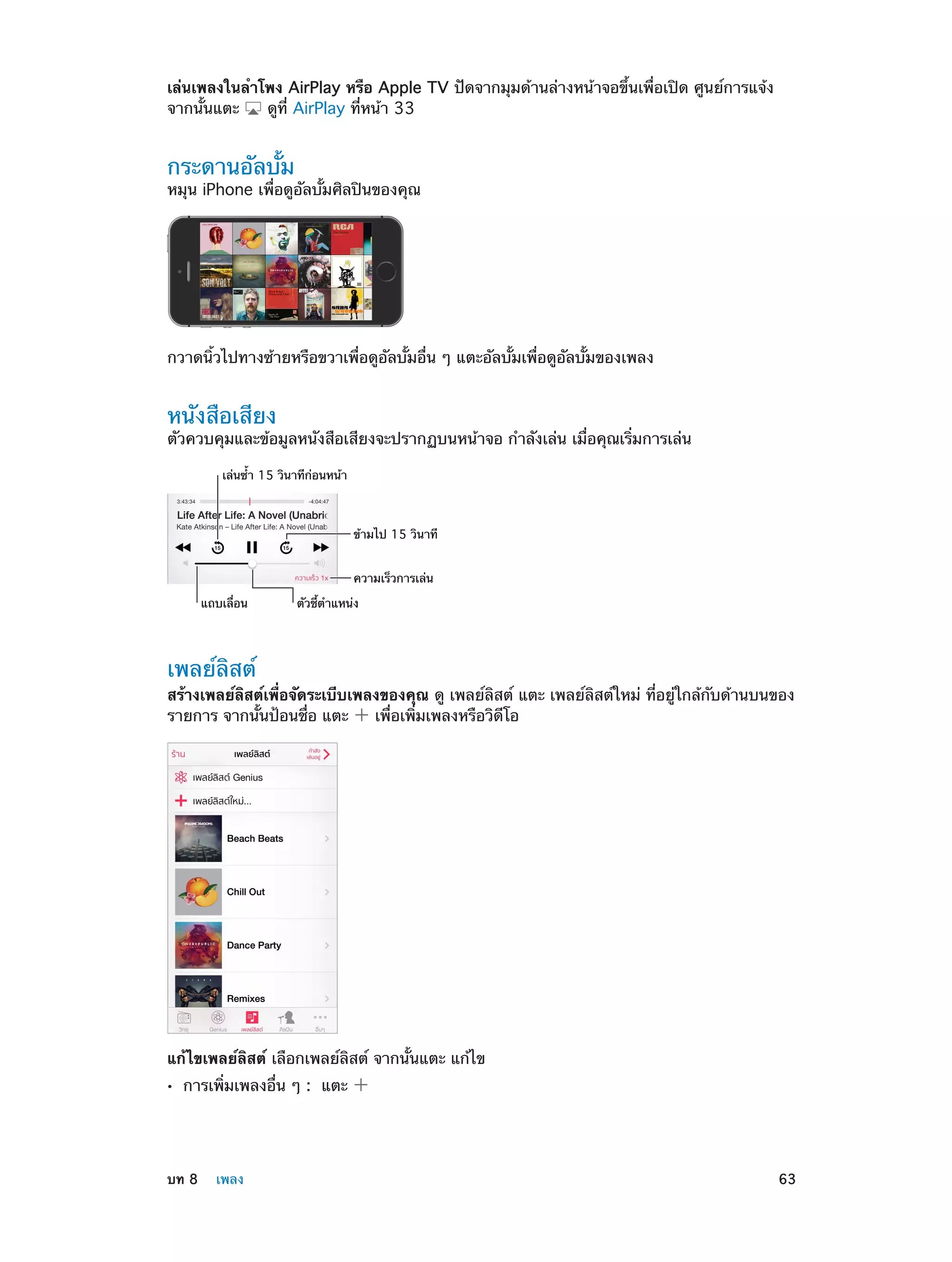 เล่นเพลงในลำ�โพง AirPlay หรือ Apple TV ปัดจากมุมด้านล่างหน้าจอขึ้นเพื่อเปิด ศูนย์การแจ้ง
จากนั้นแตะ
ดูที่ AirPlay ที่หน้า 33

กระดานอัลบั้ม

หมุน iPhone เพื่อดูอัลบั้มศิลปินของคุณ

กวาดนิ้วไปทางซ้ายหรือขวาเพื่อดูอัลบั้มอื่น ๆ แตะอัลบั้มเพื่อดูอัลบั้มของเพลง

หนังสือเสียง

ตัวควบคุมและข้อมูลหนังสือเสียงจะปรากฏบนหน้าจอ กำ�ลังเล่น เมื่อคุณเริ่มการเล่น
เล�นซ้ำ 15 วินาทีก�อนหน�า

ข�ามไป 15 วินาที
ความเร็วการเล�น
แถบเลื่อน

ตัวชี้ตำแหน�ง

เพลย์ลิสต์

สร้างเพลย์ลิสต์เพื่อจัดระเบีบเพลงของคุณ ดู เพลย์ลิสต์ แตะ เพลย์ลิสต์ใหม่ ที่อยู่ใกล้กับด้านบนของ
รายการ จากนั้นป้อนชื่อ แตะ
เพื่อเพิ่มเพลงหรือวิดีโอ

แก้ไขเพลย์ลิสต์ เลือกเพลย์ลิสต์ จากนั้นแตะ แก้ไข
••

	

การเพิ่มเพลงอื่น ๆ :  แตะ

บท 8    เพลง	

63

 