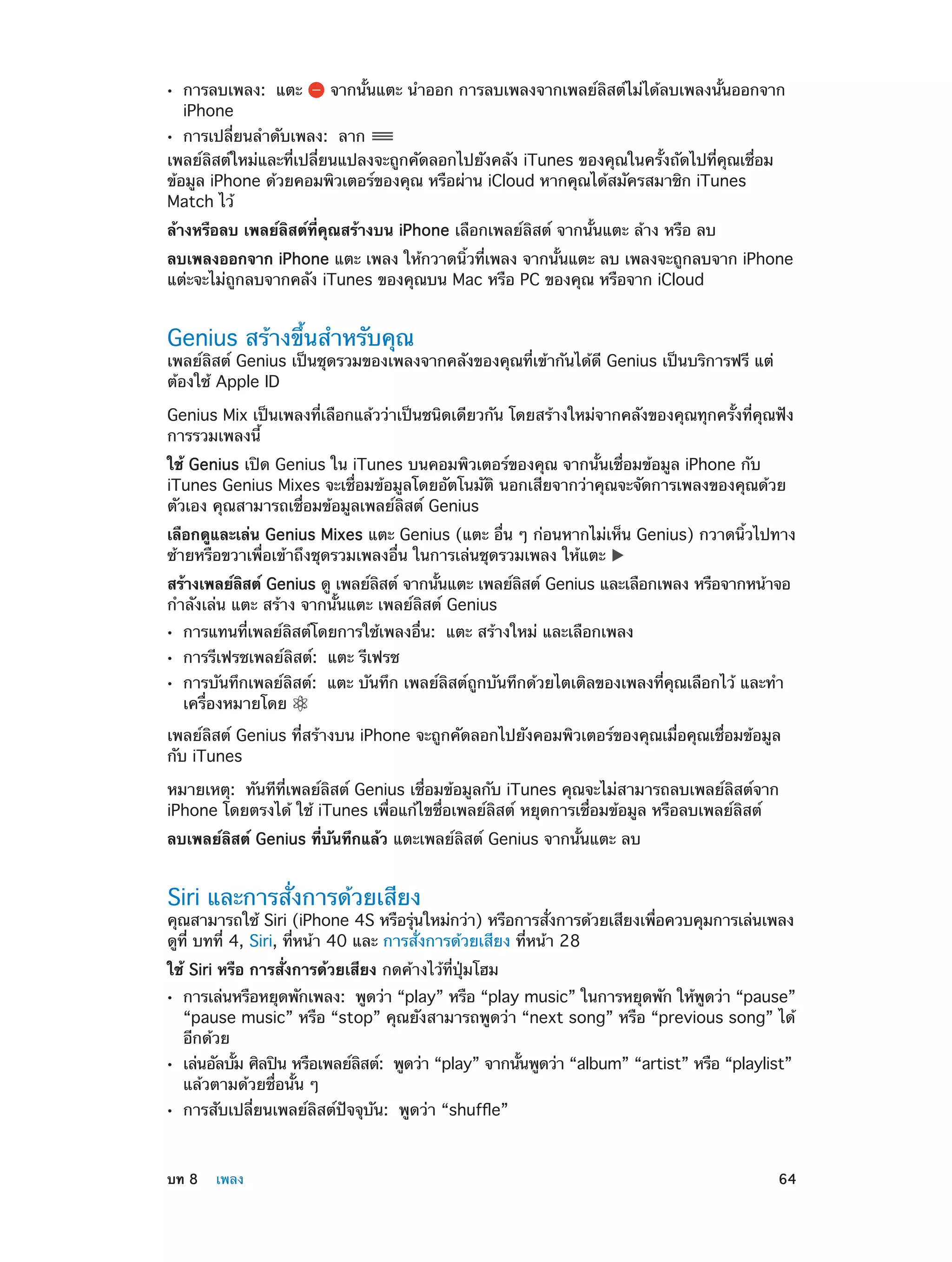 ••

การลบเพลง:  แตะ
iPhone

จากนั้นแตะ นำ�ออก การลบเพลงจากเพลย์ลิสต์ไม่ได้ลบเพลงนั้นออกจาก

การเปลี่ยนลำ�ดับเพลง:  ลาก
เพลย์ลิสต์ใหม่และที่เปลี่ยนแปลงจะถูกคัดลอกไปยังคลัง iTunes ของคุณในครั้งถัดไปที่คุณเชื่อม
ข้อมูล iPhone ด้วยคอมพิวเตอร์ของคุณ หรือผ่าน iCloud หากคุณได้สมัครสมาชิก iTunes
Match ไว้

••

ล้างหรือลบ เพลย์ลิสต์ที่คุณสร้างบน iPhone เลือกเพลย์ลิสต์ จากนั้นแตะ ล้าง หรือ ลบ
ลบเพลงออกจาก iPhone แตะ เพลง ให้กวาดนิ้วที่เพลง จากนั้นแตะ ลบ เพลงจะถูกลบจาก iPhone
แต่ะจะไม่ถูกลบจากคลัง iTunes ของคุณบน Mac หรือ PC ของคุณ หรือจาก iCloud

Genius สร้างขึ้นสำ�หรับคุณ

เพลย์ลิสต์ Genius เป็นชุดรวมของเพลงจากคลังของคุณที่เข้ากันได้ดี Genius เป็นบริการฟรี แต่
ต้องใช้ Apple ID
Genius Mix เป็นเพลงที่เลือกแล้วว่าเป็นชนิดเดียวกัน โดยสร้างใหม่จากคลังของคุณทุกครั้งที่คุณฟัง
การรวมเพลงนี้
ใช้ Genius เปิด Genius ใน iTunes บนคอมพิวเตอร์ของคุณ จากนั้นเชื่อมข้อมูล iPhone กับ
iTunes Genius Mixes จะเชื่อมข้อมูลโดยอัตโนมัติ นอกเสียจากว่าคุณจะจัดการเพลงของคุณด้วย
ตัวเอง คุณสามารถเชื่อมข้อมูลเพลย์ลิสต์ Genius
เลือกดูและเล่น Genius Mixes แตะ Genius (แตะ อื่น ๆ ก่อนหากไม่เห็น Genius) กวาดนิ้วไปทาง
ซ้ายหรือขวาเพื่อเข้าถึงชุดรวมเพลงอื่น ในการเล่นชุดรวมเพลง ให้แตะ
สร้างเพลย์ลสต์ Genius ดู เพลย์ลสต์ จากนันแตะ เพลย์ลสต์ Genius และเลือกเพลง หรือจากหน้าจอ
ิ
ิ
้
ิ
กำ�ลังเล่น แตะ สร้าง จากนั้นแตะ เพลย์ลิสต์ Genius
••
••
••

การแทนที่เพลย์ลิสต์โดยการใช้เพลงอื่น:  แตะ สร้างใหม่ และเลือกเพลง
การรีเฟรชเพลย์ลิสต์:  แตะ รีเฟรช

การบันทึกเพลย์ลิสต์:  แตะ บันทึก เพลย์ลิสต์ถูกบันทึกด้วยไตเติลของเพลงที่คุณเลือกไว้ และทำ�
เครื่องหมายโดย

เพลย์ลิสต์ Genius ที่สร้างบน iPhone จะถูกคัดลอกไปยังคอมพิวเตอร์ของคุณเมื่อคุณเชื่อมข้อมูล
กับ iTunes
หมายเหตุ:  ทันทีที่เพลย์ลิสต์ Genius เชื่อมข้อมูลกับ iTunes คุณจะไม่สามารถลบเพลย์ลิสต์จาก
iPhone โดยตรงได้ ใช้ iTunes เพื่อแก้ไขชื่อเพลย์ลิสต์ หยุดการเชื่อมข้อมูล หรือลบเพลย์ลิสต์
ลบเพลย์ลิสต์ Genius ที่บันทึกแล้ว แตะเพลย์ลิสต์ Genius จากนั้นแตะ ลบ

Siri และการสั่งการด้วยเสียง

คุณสามารถใช้ Siri (iPhone 4S หรือรุนใหม่กว่า) หรือการสังการด้วยเสียงเพือควบคุมการเล่นเพลง
่
่
่
ดูที่ บทที่ 4, Siri, ที่หน้า 40 และ การสั่งการด้วยเสียง ที่หน้า 28
ใช้ Siri หรือ การสั่งการด้วยเสียง กดค้างไว้ที่ปุ่มโฮม
••

••
••

	

การเล่นหรือหยุดพักเพลง:  พูดว่า “play” หรือ “play music” ในการหยุดพัก ให้พดว่า “pause”
ู
“pause music” หรือ “stop” คุณยังสามารถพูดว่า “next song” หรือ “previous song” ได้
อีกด้วย
เล่นอัลบัม ศิลปิน หรือเพลย์ลสต์:  พูดว่า “play” จากนันพูดว่า “album” “artist” หรือ “playlist”
้
ิ
้
แล้วตามด้วยชื่อนั้น ๆ
การสับเปลี่ยนเพลย์ลิสต์ปัจจุบัน:  พูดว่า “shuffle”

บท 8    เพลง	

64

 
