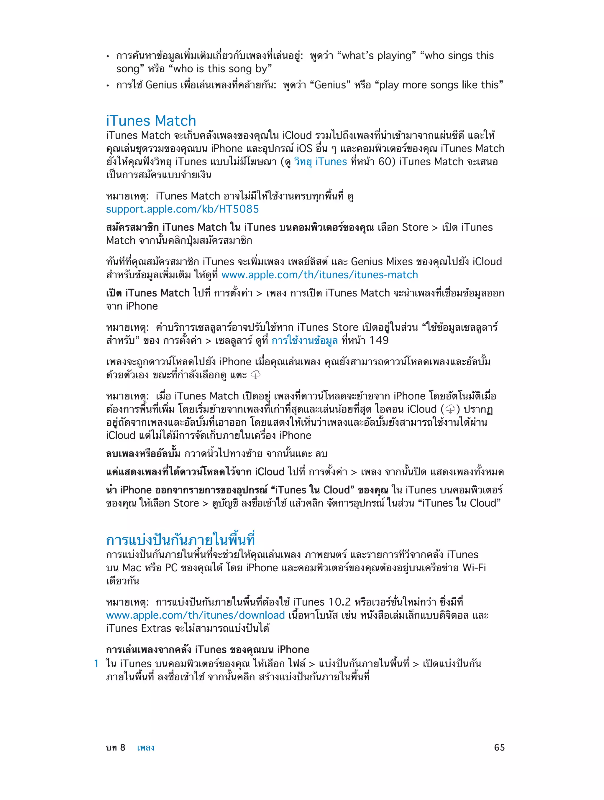 ••
••

การค้นหาข้อมูลเพิ่มเติมเกี่ยวกับเพลงที่เล่นอยู่:  พูดว่า “what’s playing” “who sings this
song” หรือ “who is this song by”

การใช้ Genius เพือเล่นเพลงทีคล้ายกัน:  พูดว่า “Genius” หรือ “play more songs like this”
่
่

iTunes Match

iTunes Match จะเก็บคลังเพลงของคุณใน iCloud รวมไปถึงเพลงที่นำ�เข้ามาจากแผ่นซีดี และให้
คุณเล่นชุดรวมของคุณบน iPhone และอุปกรณ์ iOS อืน ๆ และคอมพิวเตอร์ของคุณ iTunes Match
่
ยังให้คุณฟังวิทยุ iTunes แบบไม่มีโฆษณา (ดู วิทยุ iTunes ที่หน้า 60) iTunes Match จะเสนอ
เป็นการสมัครแบบจ่ายเงิน
หมายเหตุ:  iTunes Match อาจไม่มีให้ใช้งานครบทุกพื้นที่ ดู
support.apple.com/kb/HT5085
สมัครสมาชิก iTunes Match ใน iTunes บนคอมพิวเตอร์ของคุณ เลือก Store > เปิด iTunes
Match จากนั้นคลิกปุ่มสมัครสมาชิก
ทันทีที่คุณสมัครสมาชิก iTunes จะเพิ่มเพลง เพลย์ลิสต์ และ Genius Mixes ของคุณไปยัง iCloud
สำ�หรับข้อมูลเพิ่มเติม ให้ดูที่ www.apple.com/th/itunes/itunes-match
เปิด iTunes Match ไปที่ การตั้งค่า > เพลง การเปิด iTunes Match จะนำ�เพลงที่เชื่อมข้อมูลออก
จาก iPhone
หมายเหตุ:  ค่าบริการเซลลูลาร์อาจปรับใช้หาก iTunes Store เปิดอยู่ในส่วน “ใช้ข้อมูลเซลลูลาร์
สำ�หรับ” ของ การตั้งค่า > เซลลูลาร์ ดูที่ การใช้งานข้อมูล ที่หน้า 149
เพลงจะถูกดาวน์โหลดไปยัง iPhone เมื่อคุณเล่นเพลง คุณยังสามารถดาวน์โหลดเพลงและอัลบั้ม
ด้วยตัวเอง ขณะที่ก�ลังเลือกดู แตะ
ำ
หมายเหตุ:  เมื่อ iTunes Match เปิดอยู่ เพลงที่ดาวน์โหลดจะย้ายจาก iPhone โดยอัตโนมัติเมื่อ
ต้องการพื้นที่เพิ่ม โดยเริ่มย้ายจากเพลงที่เก่าที่สุดและเล่นน้อยที่สุด ไอคอน iCloud ( ) ปรากฏ
อยู่ถัดจากเพลงและอัลบั้มที่เอาออก โดยแสดงให้เห็นว่าเพลงและอัลบั้มยังสามารถใช้งานได้ผ่าน
iCloud แต่ไม่ได้มีการจัดเก็บภายในเครื่อง iPhone
ลบเพลงหรืออัลบั้ม กวาดนิ้วไปทางซ้าย จากนั้นแตะ ลบ
แค่แสดงเพลงที่ได้ดาวน์โหลดไว้จาก iCloud ไปที่ การตั้งค่า > เพลง จากนั้นปิด แสดงเพลงทั้งหมด
นำ� iPhone ออกจากรายการของอุปกรณ์ “iTunes ใน Cloud” ของคุณ ใน iTunes บนคอมพิวเตอร์
ของคุณ ให้เลือก Store > ดูบญชี ลงชือเข้าใช้ แล้วคลิก จัดการอุปกรณ์ ในส่วน “iTunes ใน Cloud”
ั
่

การแบ่งปันกันภายในพื้นที่

การแบ่งปันกันภายในพื้นที่จะช่วยให้คุณเล่นเพลง ภาพยนตร์ และรายการทีวีจากคลัง iTunes
บน Mac หรือ PC ของคุณได้ โดย iPhone และคอมพิวเตอร์ของคุณต้องอยู่บนเครือข่าย Wi-Fi
เดียวกัน
หมายเหตุ:  การแบ่งปันกันภายในพื้นที่ต้องใช้ iTunes 10.2 หรือเวอร์ชั่นใหม่กว่า ซึ่งมีที่
www.apple.com/th/itunes/download เนื้อหาโบนัส เช่น หนังสือเล่มเล็กแบบดิจิตอล และ
iTunes Extras จะไม่สามารถแบ่งปันได้
	

	

การเล่นเพลงจากคลัง iTunes ของคุณบน iPhone
1	 ใน iTunes บนคอมพิวเตอร์ของคุณ ให้เลือก ไฟล์ > แบ่งปันกันภายในพื้นที่ > เปิดแบ่งปันกัน
ภายในพื้นที่ ลงชื่อเข้าใช้ จากนั้นคลิก สร้างแบ่งปันกันภายในพื้นที่

บท 8    เพลง	

65

 