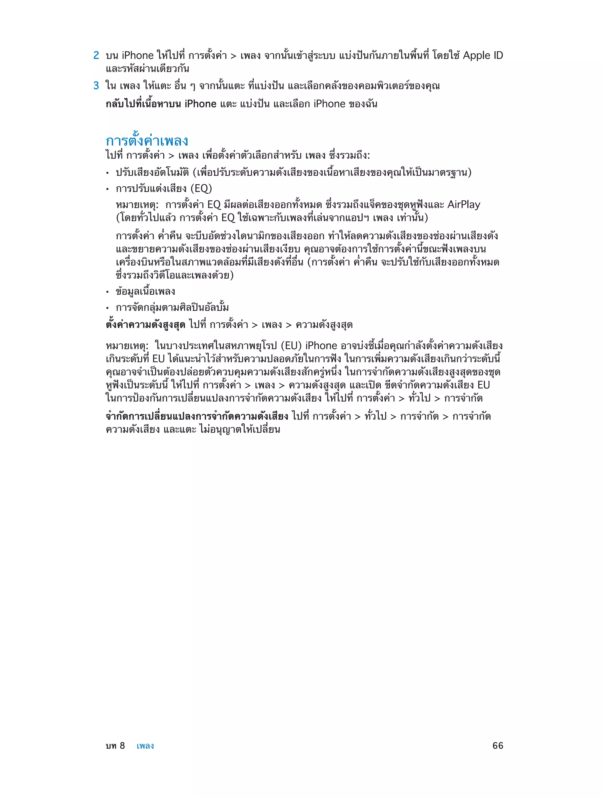 2	 บน iPhone ให้ไปที่ การตั้งค่า > เพลง จากนั้นเข้าสู่ระบบ แบ่งปันกันภายในพื้นที่ โดยใช้ Apple ID
และรหัสผ่านเดียวกัน

	

3	 ใน เพลง ให้แตะ อื่น ๆ จากนั้นแตะ ที่แบ่งปัน และเลือกคลังของคอมพิวเตอร์ของคุณ
กลับไปที่เนื้อหาบน iPhone แตะ แบ่งปัน และเลือก iPhone ของฉัน

การตั้งค่าเพลง

ไปที่ การตั้งค่า > เพลง เพื่อตั้งค่าตัวเลือกสำ�หรับ เพลง ซึ่งรวมถึง:
••
••

ปรับเสียงอัตโนมัติ (เพื่อปรับระดับความดังเสียงของเนื้อหาเสียงของคุณให้เป็นมาตรฐาน)
การปรับแต่งเสียง (EQ)

หมายเหตุ:  การตั้งค่า EQ มีผลต่อเสียงออกทั้งหมด ซึ่งรวมถึงแจ็คของชุดหูฟังและ AirPlay
(โดยทั่วไปแล้ว การตั้งค่า EQ ใช้เฉพาะกับเพลงที่เล่นจากแอปฯ เพลง เท่านั้น)
การตั้งค่า ค่ำ�คืน จะบีบอัดช่วงไดนามิกของเสียงออก ทำ�ให้ลดความดังเสียงของช่องผ่านเสียงดัง
และขยายความดังเสียงของช่องผ่านเสียงเงียบ คุณอาจต้องการใช้การตั้งค่านี้ขณะฟังเพลงบน
เครื่องบินหรือในสภาพแวดล้อมที่มีเสียงดังที่อื่น (การตั้งค่า ค่�คืน จะปรับใช้กับเสียงออกทั้งหมด
ำ
ซึ่งรวมถึงวิดีโอและเพลงด้วย)
••
••

ข้อมูลเนื้อเพลง

การจัดกลุ่มตามศิลปินอัลบั้ม

ตั้งค่าความดังสูงสุด ไปที่ การตั้งค่า > เพลง > ความดังสูงสุด
หมายเหตุ:  ในบางประเทศในสหภาพยุโรป (EU) iPhone อาจบ่งชี้เมื่อคุณกำ�ลังตั้งค่าความดังเสียง
เกินระดับที่ EU ได้แนะนำ�ไว้ส�หรับความปลอดภัยในการฟัง ในการเพิมความดังเสียงเกินกว่าระดับนี้
ำ
่
คุณอาจจำ�เป็นต้องปล่อยตัวควบคุมความดังเสียงสักครู่หนึ่ง ในการจำ�กัดความดังเสียงสูงสุดของชุด
หูฟังเป็นระดับนี้ ให้ไปที่ การตั้งค่า > เพลง > ความดังสูงสุด และเปิด ขีดจำ�กัดความดังเสียง EU
ในการป้องกันการเปลี่ยนแปลงการจำ�กัดความดังเสียง ให้ไปที่ การตั้งค่า > ทั่วไป > การจำ�กัด
จำ�กัดการเปลี่ยนแปลงการจำ�กัดความดังเสียง ไปที่ การตั้งค่า > ทั่วไป > การจำ�กัด > การจำ�กัด
ความดังเสียง และแตะ ไม่อนุญาตให้เปลี่ยน

	

บท 8    เพลง	

66

 