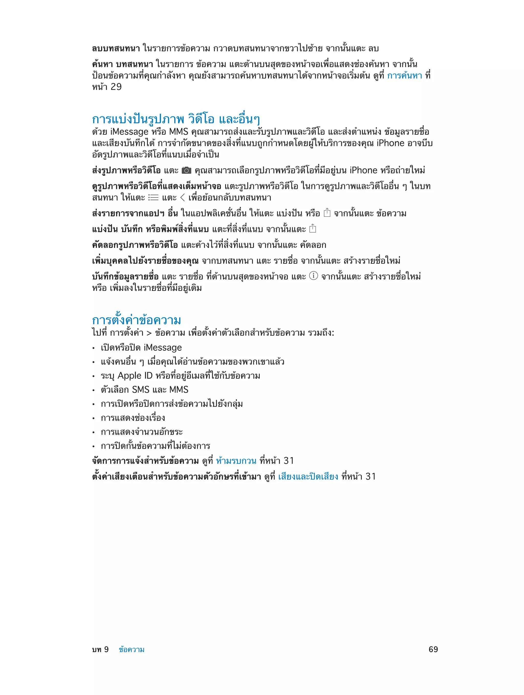 ลบบทสนทนา ในรายการข้อความ กวาดบทสนทนาจากขวาไปซ้าย จากนั้นแตะ ลบ
ค้นหา บทสนทนา ในรายการ ข้อความ แตะด้านบนสุดของหน้าจอเพื่อแสดงช่องค้นหา จากนั้น
ป้อนข้อความที่คุณกำ�ลังหา คุณยังสามารถค้นหาบทสนทนาได้จากหน้าจอเริ่มต้น ดูที่ การค้นหา ที่
หน้า 29

การแบ่งปันรูปภาพ วิดีโอ และอื่นๆ

ด้วย iMessage หรือ MMS คุณสามารถส่งและรับรูปภาพและวิดีโอ และส่งตำ�แหน่ง ข้อมูลรายชื่อ
และเสียงบันทึกได้ การจำ�กัดขนาดของสิ่งที่แนบถูกกำ�หนดโดยผู้ให้บริการของคุณ iPhone อาจบีบ
อัดรูปภาพและวิดีโอที่แนบเมื่อจำ�เป็น
ส่งรูปภาพหรือวิดีโอ แตะ

คุณสามารถเลือกรูปภาพหรือวิดีโอที่มีอยู่บน iPhone หรือถ่ายใหม่

ดูรูปภาพหรือวิดีโอที่แสดงเต็มหน้าจอ แตะรูปภาพหรือวิดีโอ ในการดูรูปภาพและวิดีโออื่น ๆ ในบท
สนทนา ให้แตะ
แตะ เพื่อย้อนกลับบทสนทนา
ส่งรายการจากแอปฯ อื่น ในแอปพลิเคชั่นอื่น ให้แตะ แบ่งปัน หรือ

จากนั้นแตะ ข้อความ

แบ่งปัน บันทึก หรือพิมพ์สิ่งที่แนบ แตะที่สิ่งที่แนบ จากนั้นแตะ
คัดลอกรูปภาพหรือวิดีโอ แตะค้างไว้ที่สิ่งที่แนบ จากนั้นแตะ คัดลอก
เพิ่มบุคคลไปยังรายชื่อของคุณ จากบทสนทนา แตะ รายชื่อ จากนั้นแตะ สร้างรายชื่อใหม่
บันทึกข้อมูลรายชื่อ แตะ รายชื่อ ที่ด้านบนสุดของหน้าจอ แตะ
หรือ เพิ่มลงในรายชื่อที่มีอยู่เดิม

จากนั้นแตะ สร้างรายชื่อใหม่

การตั้งค่าข้อความ

ไปที่ การตั้งค่า > ข้อความ เพื่อตั้งค่าตัวเลือกสำ�หรับข้อความ รวมถึง:
••
••
••
••
••
••
••
••

เปิดหรือปิด iMessage

แจ้งคนอื่น ๆ เมื่อคุณได้อ่านข้อความของพวกเขาแล้ว
ระบุ Apple ID หรือที่อยู่อีเมลที่ใช้กับข้อความ
ตัวเลือก SMS และ MMS

การเปิดหรือปิดการส่งข้อความไปยังกลุ่ม
การแสดงช่องเรื่อง

การแสดงจำ�นวนอักขระ

การปิดกั้นข้อความที่ไม่ต้องการ

จัดการการแจ้งสำ�หรับข้อความ ดูที่ ห้ามรบกวน ที่หน้า 31
ตั้งค่าเสียงเตือนสำ�หรับข้อความตัวอักษรที่เข้ามา ดูที่ เสียงและปิดเสียง ที่หน้า 31

	

บท 9    ข้อความ	

69

 