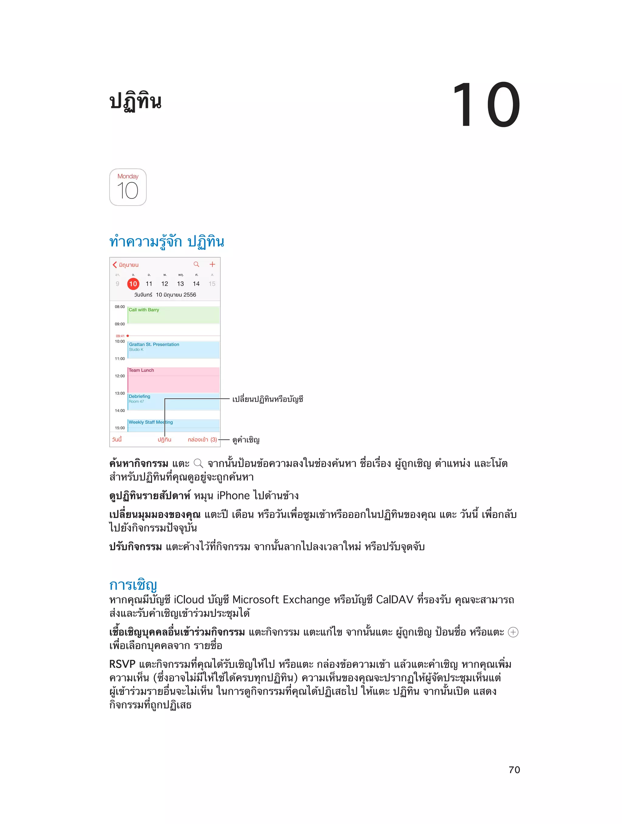 10

ปฏิทิน

ทำ�ความรู้จัก ปฏิทิน

เปลี่ยนปฏิทินหรือบัญชี

ดูคำเชิญ

ค้นหากิจกรรม แตะ
จากนั้นป้อนข้อความลงในช่องค้นหา ชื่อเรื่อง ผู้ถูกเชิญ ตำ�แหน่ง และโน้ต
สำ�หรับปฏิทินที่คุณดูอยู่จะถูกค้นหา
ดูปฏิทินรายสัปดาห์ หมุน iPhone ไปด้านข้าง
เปลี่ยนมุมมองของคุณ แตะปี เดือน หรือวันเพื่อซูมเข้าหรือออกในปฏิทินของคุณ แตะ วันนี้ เพื่อกลับ
ไปยังกิจกรรมปัจจุบัน
ปรับกิจกรรม แตะค้างไว้ที่กิจกรรม จากนั้นลากไปลงเวลาใหม่ หรือปรับจุดจับ

การเชิญ

หากคุณมีบัญชี iCloud บัญชี Microsoft Exchange หรือบัญชี CalDAV ที่รองรับ คุณจะสามารถ
ส่งและรับคำ�เชิญเข้าร่วมประชุมได้
เชือเชิญบุคคลอืนเข้าร่วมกิจกรรม แตะกิจกรรม แตะแก้ไข จากนันแตะ ผูถกเชิญ ป้อนชือ หรือแตะ
้
่
้
้ ู
่
เพื่อเลือกบุคคลจาก รายชื่อ
RSVP แตะกิจกรรมที่คุณได้รับเชิญให้ไป หรือแตะ กล่องข้อความเข้า แล้วแตะคำ�เชิญ หากคุณเพิ่ม
ความเห็น (ซึ่งอาจไม่มีให้ใช้ได้ครบทุกปฏิทิน) ความเห็นของคุณจะปรากฏให้ผู้จัดประชุมเห็นแต่
ผู้เข้าร่วมรายอื่นจะไม่เห็น ในการดูกิจกรรมที่คุณได้ปฏิเสธไป ให้แตะ ปฏิทิน จากนั้นเปิด แสดง
กิจกรรมที่ถูกปฏิเสธ

		

70

 