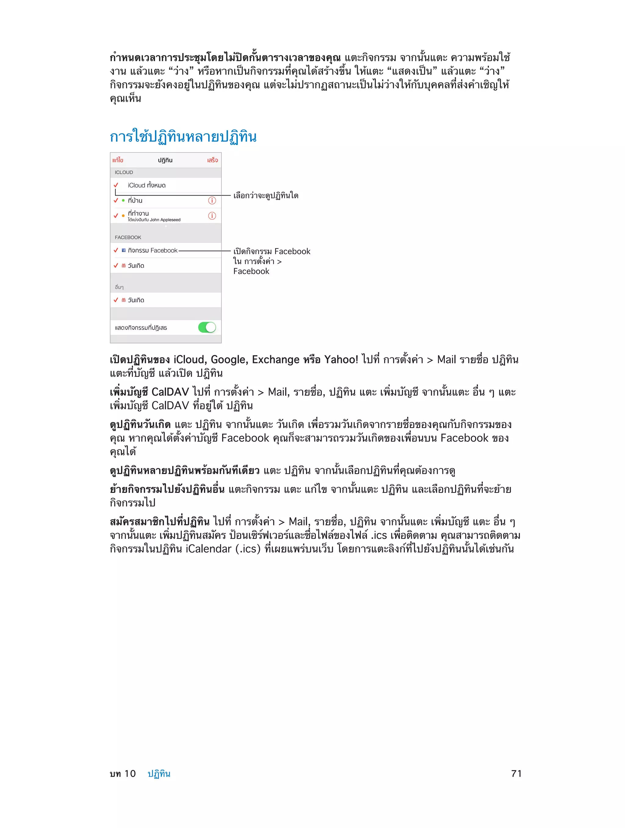 กำ�หนดเวลาการประชุมโดยไม่ปิดกั้นตารางเวลาของคุณ แตะกิจกรรม จากนั้นแตะ ความพร้อมใช้
งาน แล้วแตะ “ว่าง” หรือหากเป็นกิจกรรมที่คุณได้สร้างขึ้น ให้แตะ “แสดงเป็น” แล้วแตะ “ว่าง”
กิจกรรมจะยังคงอยู่ในปฏิทินของคุณ แต่จะไม่ปรากฏสถานะเป็นไม่ว่างให้กับบุคคลที่ส่งคำ�เชิญให้
คุณเห็น

การใช้ปฏิทินหลายปฏิทิน

เลือกว�าจะดูปฏิทินใด

เป�ดกิจกรรม Facebook
ใน การตั้งค�า >
Facebook

เปิดปฏิทินของ iCloud, Google, Exchange หรือ Yahoo! ไปที่ การตั้งค่า > Mail รายชื่อ ปฎิทิน
แตะที่บัญชี แล้วเปิด ปฎิทิน
เพิ่มบัญชี CalDAV ไปที่ การตั้งค่า > Mail, รายชื่อ, ปฏิทิน แตะ เพิ่มบัญชี จากนั้นแตะ อื่น ๆ แตะ
เพิ่มบัญชี CalDAV ที่อยู่ใต้ ปฏิทิน
ดูปฏิทินวันเกิด แตะ ปฏิทิน จากนั้นแตะ วันเกิด เพื่อรวมวันเกิดจากรายชื่อของคุณกับกิจกรรมของ
คุณ หากคุณได้ตั้งค่าบัญชี Facebook คุณก็จะสามารถรวมวันเกิดของเพื่อนบน Facebook ของ
คุณได้
ดูปฏิทินหลายปฏิทินพร้อมกันทีเดียว แตะ ปฏิทิน จากนั้นเลือกปฏิทินที่คุณต้องการดู
ย้ายกิจกรรมไปยังปฏิทินอื่น แตะกิจกรรม แตะ แก้ไข จากนั้นแตะ ปฏิทิน และเลือกปฏิทินที่จะย้าย
กิจกรรมไป
สมัครสมาชิกไปที่ปฏิทิน ไปที่ การตั้งค่า > Mail, รายชื่อ, ปฏิทิน จากนั้นแตะ เพิ่มบัญชี แตะ อื่น ๆ
จากนันแตะ เพิมปฏิทนสมัคร ป้อนเซิรฟเวอร์และชือไฟล์ของไฟล์ .ics เพือติดตาม คุณสามารถติดตาม
้
่
ิ
์
่
่
กิจกรรมในปฏิทิน iCalendar (.ics) ที่เผยแพร่บนเว็บ โดยการแตะลิงก์ที่ไปยังปฏิทินนั้นได้เช่นกัน

	

บท 10    ปฏิทิน	

71

 