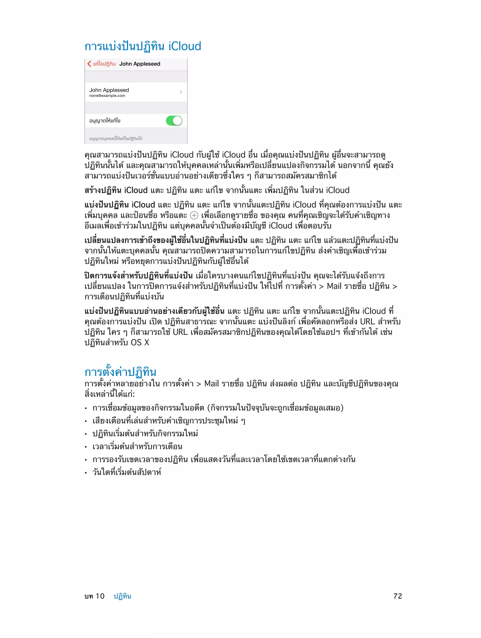 การแบ่งปันปฏิทิน iCloud

คุณสามารถแบ่งปันปฏิทิน iCloud กับผู้ใช้ iCloud อื่น เมื่อคุณแบ่งปันปฏิทิน ผู้อื่นจะสามารถดู
ปฏิทินนั้นได้ และคุณสามารถให้บุคคลเหล่านั้นเพิ่มหรือเปลี่ยนแปลงกิจกรรมได้ นอกจากนี้ คุณยัง
สามารถแบ่งปันเวอร์ชั่นแบบอ่านอย่างเดียวซึ่งใคร ๆ ก็สามารถสมัครสมาชิกได้
สร้างปฏิทิน iCloud แตะ ปฏิทิน แตะ แก้ไข จากนั้นแตะ เพิ่มปฏิทิน ในส่วน iCloud
แบ่งปันปฏิทิน iCloud แตะ ปฏิทิน แตะ แก้ไข จากนั้นแตะปฏิทิน iCloud ที่คุณต้องการแบ่งปัน แตะ
เพิ่มบุคคล และป้อนชื่อ หรือแตะ
เพื่อเลือกดูรายชื่อ ของคุณ คนที่คุณเชิญจะได้รับคำ�เชิญทาง
อีเมลเพื่อเข้าร่วมในปฏิทิน แต่บุคคลนั้นจำ�เป็นต้องมีบัญชี iCloud เพื่อตอบรับ
้
่ื
ิ ่
ิ
ิ ่
เปลียนแปลงการเข้าถึงของผูใช้อนในปฏิทนทีแบ่งปัน แตะ ปฏิทน แตะ แก้ไข แล้วแตะปฏิทนทีแบ่งปัน
่
จากนั้นให้แตะบุคคลนั้น คุณสามารถปิดความสามารถในการแก้ไขปฏิทิน ส่งคำ�เชิญเพื่อเข้าร่วม
ปฏิทินใหม่ หรือหยุดการแบ่งปันปฏิทินกับผู้ใช้อื่นได้
ปิดการแจ้งสำ�หรับปฏิทินที่แบ่งปัน เมื่อใครบางคนแก้ไขปฏิทินที่แบ่งปัน คุณจะได้รับแจ้งถึงการ
เปลี่ยนแปลง ในการปิดการแจ้งสำ�หรับปฏิทินที่แบ่งปัน ให้ไปที่ การตั้งค่า > Mail รายชื่อ ปฏิทิน >
การเตือนปฏิทินที่แบ่งบัน
แบ่งปันปฏิทินแบบอ่านอย่างเดียวกับผู้ใช้อื่น แตะ ปฏิทิน แตะ แก้ไข จากนั้นแตะปฏิทิน iCloud ที่
คุณต้องการแบ่งปัน เปิด ปฏิทินสาธารณะ จากนั้นแตะ แบ่งปันลิงก์ เพื่อคัดลอกหรือส่ง URL สำ�หรับ
ปฏิทิน ใคร ๆ ก็สามารถใช้ URL เพื่อสมัครสมาชิกปฏิทินของคุณได้โดยใช้แอปฯ ที่เข้ากันได้ เช่น
ปฏิทินสำ�หรับ OS X

การตั้งค่าปฏิทิน

การตั้งค่าหลายอย่างใน การตั้งค่า > Mail รายชื่อ ปฎิทิน ส่งผลต่อ ปฎิทิน และบัญชีปฎิทินของคุณ
สิ่งเหล่านี้ได้แก่:
••
••
••
••
••
••

	

การเชื่อมข้อมูลของกิจกรรมในอดีต (กิจกรรมในปัจจุบันจะถูกเชื่อมข้อมูลเสมอ)
เสียงเตือนที่เล่นสำ�หรับคำ�เชิญการประชุมใหม่ ๆ
ปฏิทินเริ่มต้นสำ�หรับกิจกรรมใหม่
เวลาเริ่มต้นสำ�หรับการเตือน

การรองรับเขตเวลาของปฏิทิน เพื่อแสดงวันที่และเวลาโดยใช้เขตเวลาที่แตกต่างกัน
วันใดที่เริ่มต้นสัปดาห์

บท 10    ปฏิทิน	

72

 