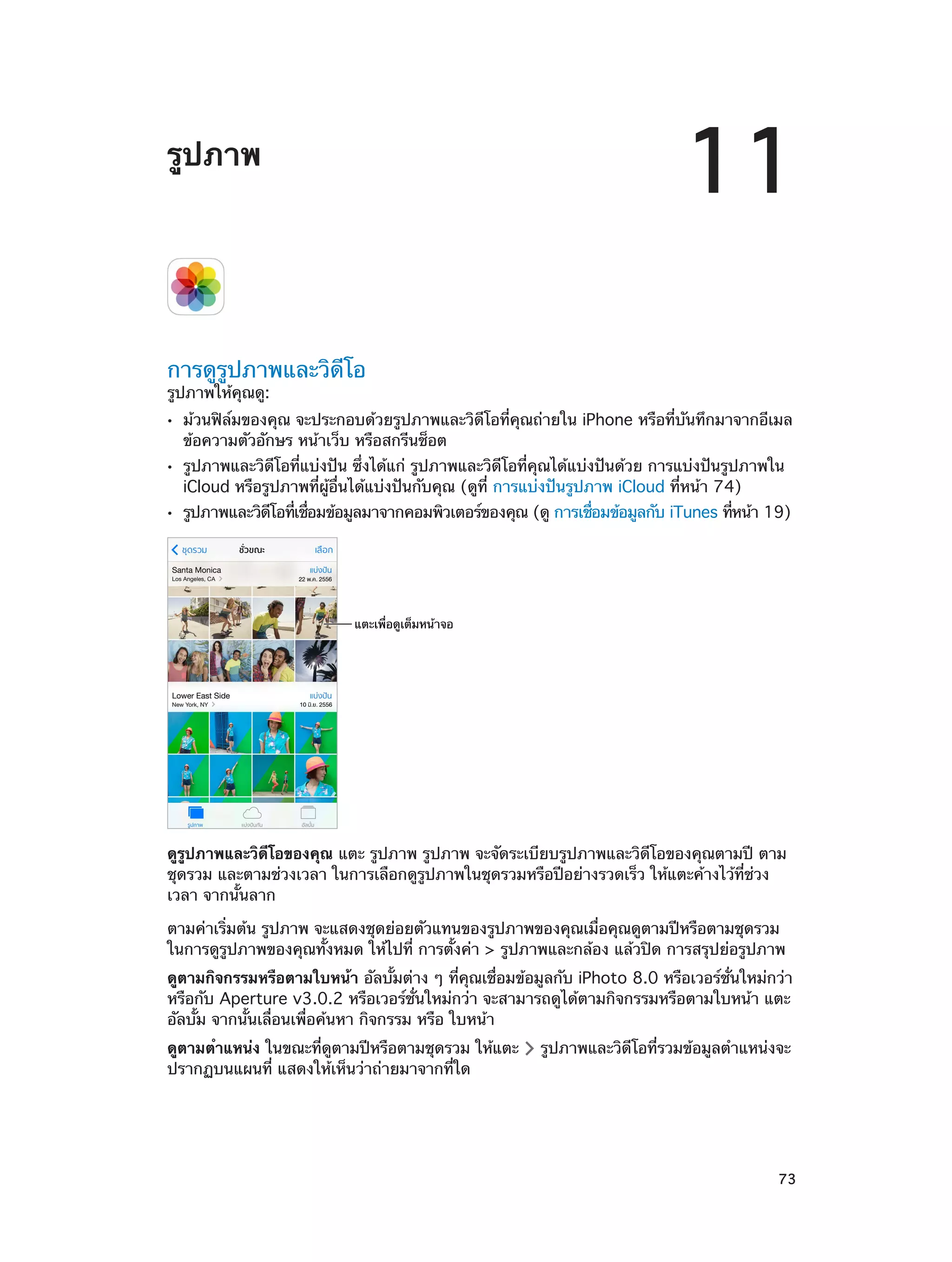 11

รูปภาพ

การดูรูปภาพและวิดีโอ
รูปภาพให้คุณดู:
••
••
••

ม้วนฟิล์มของคุณ จะประกอบด้วยรูปภาพและวิดีโอที่คุณถ่ายใน iPhone หรือที่บันทึกมาจากอีเมล
ข้อความตัวอักษร หน้าเว็บ หรือสกรีนช็อต
รูปภาพและวิดีโอที่แบ่งปัน ซึ่งได้แก่ รูปภาพและวิดีโอที่คุณได้แบ่งปันด้วย การแบ่งปันรูปภาพใน
iCloud หรือรูปภาพที่ผู้อื่นได้แบ่งปันกับคุณ (ดูที่ การแบ่งปันรูปภาพ iCloud ที่หน้า 74)

รูปภาพและวิดโอทีเชือมข้อมูลมาจากคอมพิวเตอร์ของคุณ (ดู การเชือมข้อมูลกับ iTunes ทีหน้า 19)
ี
่ ่
่
่

แตะเพื่อดูเต็มหน�าจอ

ดูรูปภาพและวิดีโอของคุณ แตะ รูปภาพ รูปภาพ จะจัดระเบียบรูปภาพและวิดีโอของคุณตามปี ตาม
ชุดรวม และตามช่วงเวลา ในการเลือกดูรูปภาพในชุดรวมหรือปีอย่างรวดเร็ว ให้แตะค้างไว้ที่ช่วง
เวลา จากนั้นลาก
ตามค่าเริ่มต้น รูปภาพ จะแสดงชุดย่อยตัวแทนของรูปภาพของคุณเมื่อคุณดูตามปีหรือตามชุดรวม
ในการดูรูปภาพของคุณทั้งหมด ให้ไปที่ การตั้งค่า > รูปภาพและกล้อง แล้วปิด การสรุปย่อรูปภาพ
ดูตามกิจกรรมหรือตามใบหน้า อัลบั้มต่าง ๆ ที่คุณเชื่อมข้อมูลกับ iPhoto 8.0 หรือเวอร์ชั่นใหม่กว่า
หรือกับ Aperture v3.0.2 หรือเวอร์ชั่นใหม่กว่า จะสามารถดูได้ตามกิจกรรมหรือตามใบหน้า แตะ
อัลบั้ม จากนั้นเลื่อนเพื่อค้นหา กิจกรรม หรือ ใบหน้า
ดูตามตำ�แหน่ง ในขณะที่ดูตามปีหรือตามชุดรวม ให้แตะ
ปรากฏบนแผนที่ แสดงให้เห็นว่าถ่ายมาจากที่ใด

		

รูปภาพและวิดีโอที่รวมข้อมูลตำ�แหน่งจะ

73

 