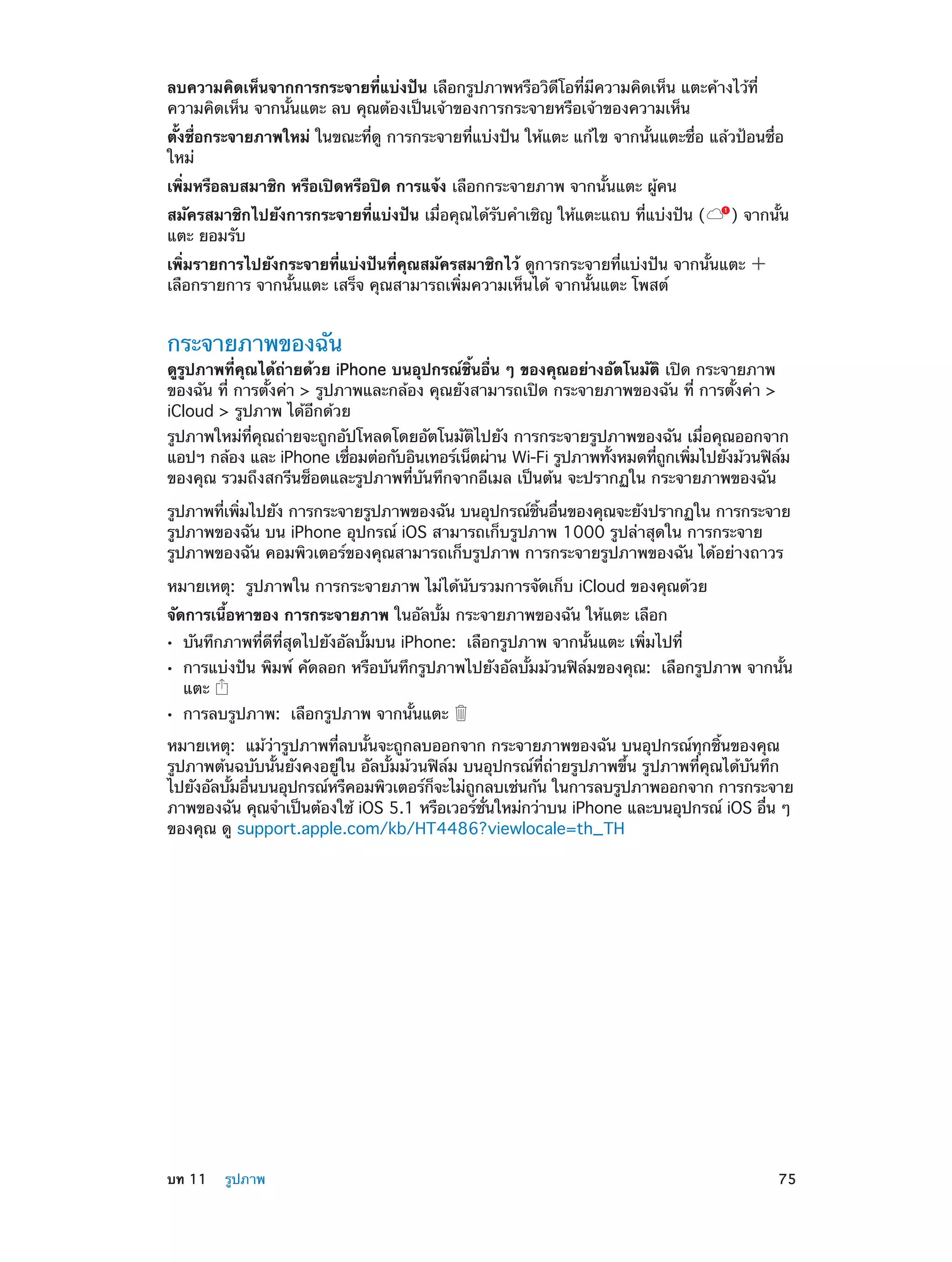 ลบความคิดเห็นจากการกระจายที่แบ่งปัน เลือกรูปภาพหรือวิดีโอที่มีความคิดเห็น แตะค้างไว้ที่
ความคิดเห็น จากนั้นแตะ ลบ คุณต้องเป็นเจ้าของการกระจายหรือเจ้าของความเห็น
ตั้งชื่อกระจายภาพใหม่ ในขณะที่ดู การกระจายที่แบ่งปัน ให้แตะ แก้ไข จากนั้นแตะชื่อ แล้วป้อนชื่อ
ใหม่
เพิ่มหรือลบสมาชิก หรือเปิดหรือปิด การแจ้ง เลือกกระจายภาพ จากนั้นแตะ ผู้คน
สมัครสมาชิกไปยังการกระจายที่แบ่งปัน เมื่อคุณได้รับคำ�เชิญ ให้แตะแถบ ที่แบ่งปัน (
แตะ ยอมรับ

) จากนั้น

เพิ่มรายการไปยังกระจายที่แบ่งปันที่คุณสมัครสมาชิกไว้ ดูการกระจายที่แบ่งปัน จากนั้นแตะ
เลือกรายการ จากนั้นแตะ เสร็จ คุณสามารถเพิ่มความเห็นได้ จากนั้นแตะ โพสต์

กระจายภาพของฉัน

ดูรูปภาพที่คุณได้ถายด้วย iPhone บนอุปกรณ์ชิ้นอื่น ๆ ของคุณอย่างอัตโนมัติ เปิด กระจายภาพ
่
ของฉัน ที่ การตั้งค่า > รูปภาพและกล้อง คุณยังสามารถเปิด กระจายภาพของฉัน ที่ การตั้งค่า >
iCloud > รูปภาพ ได้อีกด้วย

รูปภาพใหม่ที่คุณถ่ายจะถูกอัปโหลดโดยอัตโนมัติไปยัง การกระจายรูปภาพของฉัน เมื่อคุณออกจาก
แอปฯ กล้อง และ iPhone เชือมต่อกับอินเทอร์เน็ตผ่าน Wi-Fi รูปภาพทังหมดทีถกเพิมไปยังม้วนฟิลม
่
้
่ ู
่
์
ของคุณ รวมถึงสกรีนช็อตและรูปภาพที่บันทึกจากอีเมล เป็นต้น จะปรากฏใน กระจายภาพของฉัน
รูปภาพทีเพิมไปยัง การกระจายรูปภาพของฉัน บนอุปกรณ์ชนอืนของคุณจะยังปรากฏใน การกระจาย
่ ่
้ิ ่
รูปภาพของฉัน บน iPhone อุปกรณ์ iOS สามารถเก็บรูปภาพ 1000 รูปล่าสุดใน การกระจาย
รูปภาพของฉัน คอมพิวเตอร์ของคุณสามารถเก็บรูปภาพ การกระจายรูปภาพของฉัน ได้อย่างถาวร
หมายเหตุ:  รูปภาพใน การกระจายภาพ ไม่ได้นับรวมการจัดเก็บ iCloud ของคุณด้วย
จัดการเนื้อหาของ การกระจายภาพ ในอัลบั้ม กระจายภาพของฉัน ให้แตะ เลือก
••
••
••

บันทึกภาพที่ดีที่สุดไปยังอัลบั้มบน iPhone:  เลือกรูปภาพ จากนั้นแตะ เพิ่มไปที่

การแบ่งปัน พิมพ์ คัดลอก หรือบันทึกรูปภาพไปยังอัลบั้มม้วนฟิล์มของคุณ:  เลือกรูปภาพ จากนั้น
แตะ
การลบรูปภาพ:  เลือกรูปภาพ จากนั้นแตะ

หมายเหตุ:  แม้ว่ารูปภาพที่ลบนั้นจะถูกลบออกจาก กระจายภาพของฉัน บนอุปกรณ์ทุกชิ้นของคุณ
รูปภาพต้นฉบับนั้นยังคงอยู่ใน อัลบั้มม้วนฟิล์ม บนอุปกรณ์ที่ถ่ายรูปภาพขึ้น รูปภาพที่คุณได้บันทึก
ไปยังอัลบัมอืนบนอุปกรณ์หรืคอมพิวเตอร์กจะไม่ถกลบเช่นกัน ในการลบรูปภาพออกจาก การกระจาย
้ ่
็
ู
ภาพของฉัน คุณจำ�เป็นต้องใช้ iOS 5.1 หรือเวอร์ชนใหม่กว่าบน iPhone และบนอุปกรณ์ iOS อืน ๆ
่ั
่
ของคุณ ดู support.apple.com/kb/HT4486?viewlocale=th_TH

	

บท 11    รูปภาพ	

75

 