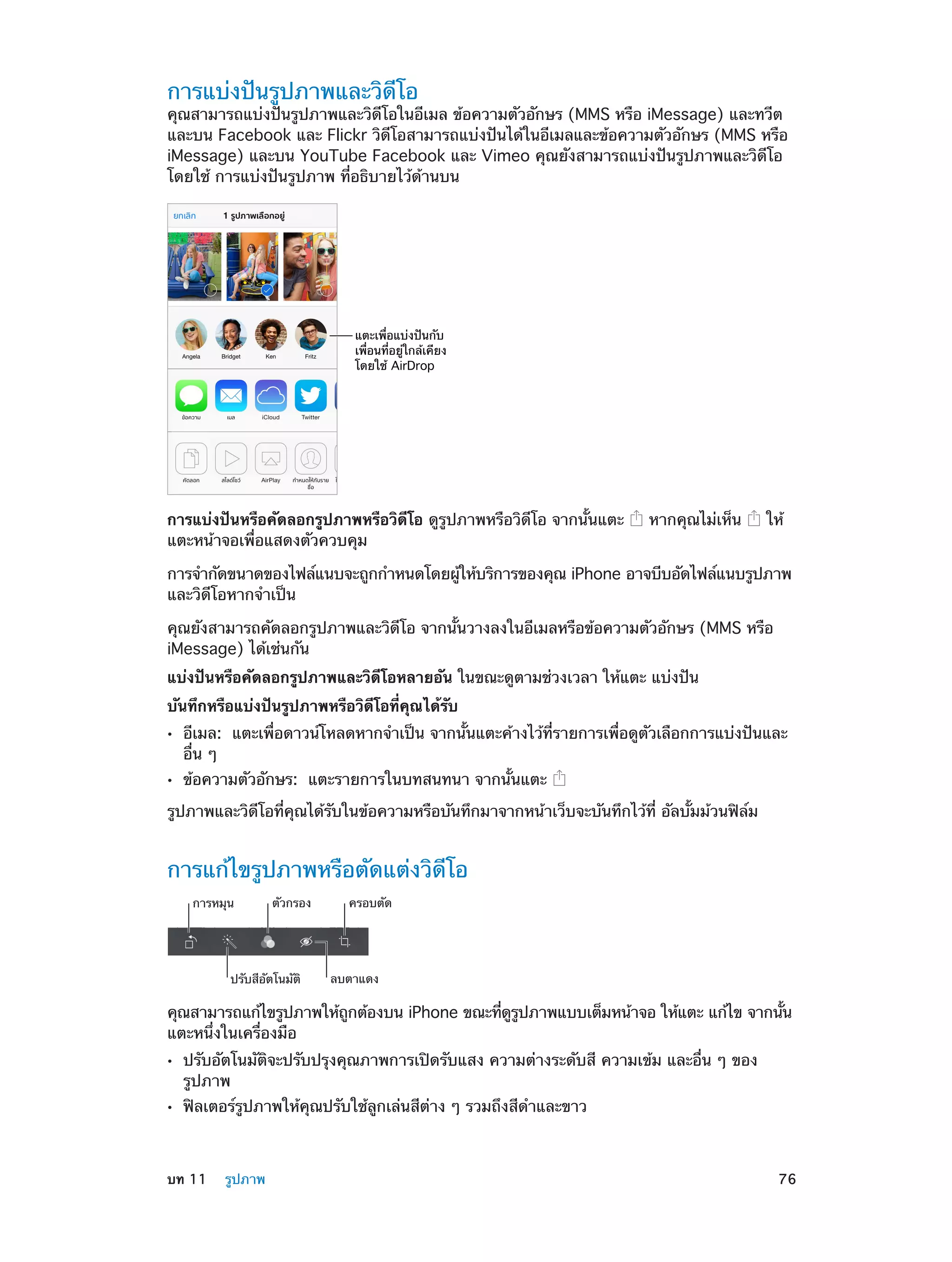การแบ่งปันรูปภาพและวิดีโอ

คุณสามารถแบ่งปันรูปภาพและวิดีโอในอีเมล ข้อความตัวอักษร (MMS หรือ iMessage) และทวีต
และบน Facebook และ Flickr วิดีโอสามารถแบ่งปันได้ในอีเมลและข้อความตัวอักษร (MMS หรือ
iMessage) และบน YouTube Facebook และ Vimeo คุณยังสามารถแบ่งปันรูปภาพและวิดีโอ
โดยใช้ การแบ่งปันรูปภาพ ที่อธิบายไว้ด้านบน

แตะเพื่อแบ�งป�นกับ
เพื่อนที่อยู�ใกล�เคียง
โดยใช� AirDrop

การแบ่งปันหรือคัดลอกรูปภาพหรือวิดีโอ ดูรูปภาพหรือวิดีโอ จากนั้นแตะ
แตะหน้าจอเพื่อแสดงตัวควบคุม

หากคุณไม่เห็น

ให้

การจำ�กัดขนาดของไฟล์แนบจะถูกกำ�หนดโดยผูให้บริการของคุณ iPhone อาจบีบอัดไฟล์แนบรูปภาพ
้
และวิดีโอหากจำ�เป็น
คุณยังสามารถคัดลอกรูปภาพและวิดีโอ จากนั้นวางลงในอีเมลหรือข้อความตัวอักษร (MMS หรือ
iMessage) ได้เช่นกัน
แบ่งปันหรือคัดลอกรูปภาพและวิดีโอหลายอัน ในขณะดูตามช่วงเวลา ให้แตะ แบ่งปัน
บันทึกหรือแบ่งปันรูปภาพหรือวิดีโอที่คุณได้รับ
••
••

อีเมล:  แตะเพื่อดาวน์โหลดหากจำ�เป็น จากนั้นแตะค้างไว้ที่รายการเพื่อดูตัวเลือกการแบ่งปันและ
อื่น ๆ
ข้อความตัวอักษร:  แตะรายการในบทสนทนา จากนั้นแตะ

รูปภาพและวิดีโอที่คุณได้รับในข้อความหรือบันทึกมาจากหน้าเว็บจะบันทึกไว้ที่ อัลบั้มม้วนฟิล์ม

การแก้ไขรูปภาพหรือตัดแต่งวิดีโอ
การหมุน

ตัวกรอง

ปรับสีอัตโนมัติ

ครอบตัด

ลบตาแดง

คุณสามารถแก้ไขรูปภาพให้ถกต้องบน iPhone ขณะทีดรปภาพแบบเต็มหน้าจอ ให้แตะ แก้ไข จากนัน
ู
่ ู ู
้
แตะหนึ่งในเครื่องมือ
••
••

	

ปรับอัตโนมัติจะปรับปรุงคุณภาพการเปิดรับแสง ความต่างระดับสี ความเข้ม และอื่น ๆ ของ
รูปภาพ
ฟิลเตอร์รูปภาพให้คุณปรับใช้ลูกเล่นสีต่าง ๆ รวมถึงสีดำ�และขาว

บท 11    รูปภาพ	

76

 