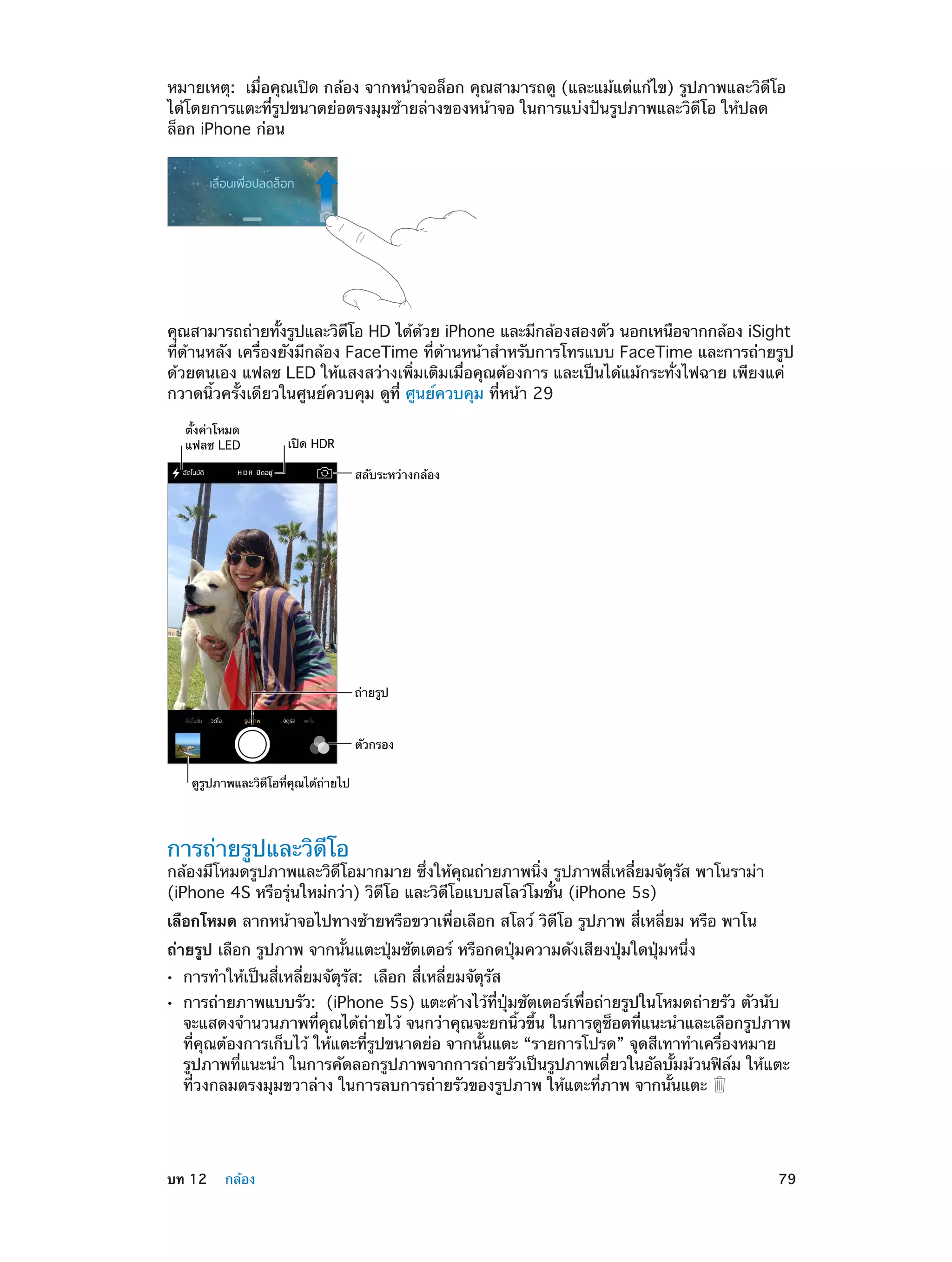 หมายเหตุ:  เมื่อคุณเปิด กล้อง จากหน้าจอล็อก คุณสามารถดู (และแม้แต่แก้ไข) รูปภาพและวิดีโอ
ได้โดยการแตะที่รูปขนาดย่อตรงมุมซ้ายล่างของหน้าจอ ในการแบ่งปันรูปภาพและวิดีโอ ให้ปลด
ล็อก iPhone ก่อน

คุณสามารถถ่ายทังรูปและวิดโอ HD ได้ดวย iPhone และมีกล้องสองตัว นอกเหนือจากกล้อง iSight
้
ี
้
ที่ด้านหลัง เครื่องยังมีกล้อง FaceTime ที่ด้านหน้าสำ�หรับการโทรแบบ FaceTime และการถ่ายรูป
ด้วยตนเอง แฟลช LED ให้แสงสว่างเพิ่มเติมเมื่อคุณต้องการ และเป็นได้แม้กระทั่งไฟฉาย เพียงแค่
กวาดนิ้วครั้งเดียวในศูนย์ควบคุม ดูที่ ศูนย์ควบคุม ที่หน้า 29
ตั้งค�าโหมด
แฟลช LED

เป�ด HDR
สลับระหว�างกล�อง

ถ�ายรูป

ตัวกรอง
ดูรูปภาพและวิดีโอที่คุณได�ถ�ายไป

การถ่ายรูปและวิดีโอ

กล้องมีโหมดรูปภาพและวิดีโอมากมาย ซึ่งให้คุณถ่ายภาพนิ่ง รูปภาพสี่เหลี่ยมจัตุรัส พาโนราม่า
(iPhone 4S หรือรุ่นใหม่กว่า) วิดีโอ และวิดีโอแบบสโลว์โมชั่น (iPhone 5s)
เลือกโหมด ลากหน้าจอไปทางซ้ายหรือขวาเพื่อเลือก สโลว์ วิดีโอ รูปภาพ สี่เหลี่ยม หรือ พาโน
ถ่ายรูป เลือก รูปภาพ จากนั้นแตะปุ่มชัตเตอร์ หรือกดปุ่มความดังเสียงปุ่มใดปุ่มหนึ่ง
••
••

	

การทำ�ให้เป็นสี่เหลี่ยมจัตุรัส:  เลือก สี่เหลี่ยมจัตุรัส

การถ่ายภาพแบบรัว:  (iPhone 5s) แตะค้างไว้ที่ปุ่มชัตเตอร์เพื่อถ่ายรูปในโหมดถ่ายรัว ตัวนับ
จะแสดงจำ�นวนภาพที่คุณได้ถ่ายไว้ จนกว่าคุณจะยกนิ้วขึ้น ในการดูช็อตที่แนะนำ�และเลือกรูปภาพ
ที่คุณต้องการเก็บไว้ ให้แตะที่รูปขนาดย่อ จากนั้นแตะ “รายการโปรด” จุดสีเทาทำ�เครื่องหมาย
รูปภาพที่แนะนำ� ในการคัดลอกรูปภาพจากการถ่ายรัวเป็นรูปภาพเดี่ยวในอัลบั้มม้วนฟิล์ม ให้แตะ
ที่วงกลมตรงมุมขวาล่าง ในการลบการถ่ายรัวของรูปภาพ ให้แตะที่ภาพ จากนั้นแตะ

บท 12    กล้อง	

79

 