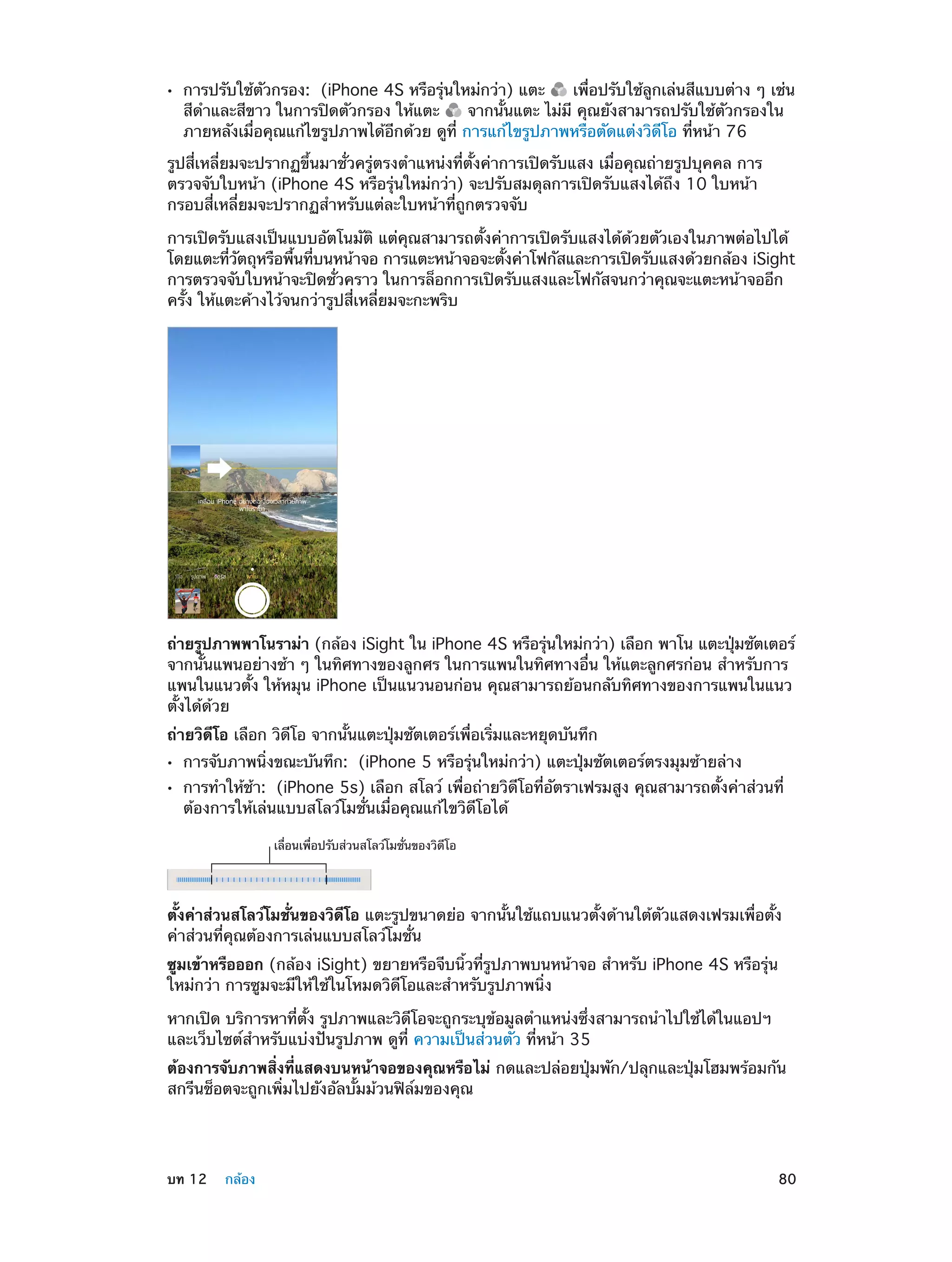 ••

การปรับใช้ตัวกรอง:  (iPhone 4S หรือรุ่นใหม่กว่า) แตะ
เพื่อปรับใช้ลูกเล่นสีแบบต่าง ๆ เช่น
สีด�และสีขาว ในการปิดตัวกรอง ให้แตะ
ำ
จากนั้นแตะ ไม่มี คุณยังสามารถปรับใช้ตัวกรองใน
ภายหลังเมื่อคุณแก้ไขรูปภาพได้อีกด้วย ดูที่ การแก้ไขรูปภาพหรือตัดแต่งวิดีโอ ที่หน้า 76

รูปสี่เหลี่ยมจะปรากฏขึ้นมาชั่วครู่ตรงตำ�แหน่งที่ตั้งค่าการเปิดรับแสง เมื่อคุณถ่ายรูปบุคคล การ
ตรวจจับใบหน้า (iPhone 4S หรือรุ่นใหม่กว่า) จะปรับสมดุลการเปิดรับแสงได้ถึง 10 ใบหน้า
กรอบสี่เหลี่ยมจะปรากฏสำ�หรับแต่ละใบหน้าที่ถูกตรวจจับ
การเปิดรับแสงเป็นแบบอัตโนมัติ แต่คุณสามารถตั้งค่าการเปิดรับแสงได้ด้วยตัวเองในภาพต่อไปได้
โดยแตะทีวตถุหรือพืนทีบนหน้าจอ การแตะหน้าจอจะตังค่าโฟกัสและการเปิดรับแสงด้วยกล้อง iSight
่ ั
้ ่
้
การตรวจจับใบหน้าจะปิดชั่วคราว ในการล็อกการเปิดรับแสงและโฟกัสจนกว่าคุณจะแตะหน้าจออีก
ครั้ง ให้แตะค้างไว้จนกว่ารูปสี่เหลี่ยมจะกะพริบ

ถ่ายรูปภาพพาโนราม่า (กล้อง iSight ใน iPhone 4S หรือรุนใหม่กว่า) เลือก พาโน แตะปุมชัตเตอร์
่
่
จากนั้นแพนอย่างช้า ๆ ในทิศทางของลูกศร ในการแพนในทิศทางอื่น ให้แตะลูกศรก่อน สำ�หรับการ
แพนในแนวตั้ง ให้หมุน iPhone เป็นแนวนอนก่อน คุณสามารถย้อนกลับทิศทางของการแพนในแนว
ตั้งได้ด้วย
ถ่ายวิดีโอ เลือก วิดีโอ จากนั้นแตะปุ่มชัตเตอร์เพื่อเริ่มและหยุดบันทึก
••
••

การจับภาพนิ่งขณะบันทึก:  (iPhone 5 หรือรุ่นใหม่กว่า) แตะปุ่มชัตเตอร์ตรงมุมซ้ายล่าง

การทำ�ให้ช้า:  (iPhone 5s) เลือก สโลว์ เพื่อถ่ายวิดีโอที่อัตราเฟรมสูง คุณสามารถตั้งค่าส่วนที่
ต้องการให้เล่นแบบสโลว์โมชั่นเมื่อคุณแก้ไขวิดีโอได้
เลื่อนเพื่อปรับส�วนสโลว�โมชั่นของวิดีโอ

ตั้งค่าส่วนสโลว์โมชั่นของวิดีโอ แตะรูปขนาดย่อ จากนั้นใช้แถบแนวตั้งด้านใต้ตัวแสดงเฟรมเพื่อตั้ง
ค่าส่วนที่คุณต้องการเล่นแบบสโลว์โมชั่น
ซูมเข้าหรือออก (กล้อง iSight) ขยายหรือจีบนิ้วที่รูปภาพบนหน้าจอ สำ�หรับ iPhone 4S หรือรุ่น
ใหม่กว่า การซูมจะมีให้ใช้ในโหมดวิดีโอและสำ�หรับรูปภาพนิ่ง
หากเปิด บริการหาที่ตั้ง รูปภาพและวิดีโอจะถูกระบุข้อมูลตำ�แหน่งซึ่งสามารถนำ�ไปใช้ได้ในแอปฯ
และเว็บไซต์สำ�หรับแบ่งปันรูปภาพ ดูที่ ความเป็นส่วนตัว ที่หน้า 35
ต้องการจับภาพสิ่งที่แสดงบนหน้าจอของคุณหรือไม่ กดและปล่อยปุ่มพัก/ปลุกและปุ่มโฮมพร้อมกัน
สกรีนช็อตจะถูกเพิ่มไปยังอัลบั้มม้วนฟิล์มของคุณ

	

บท 12    กล้อง	

80

 