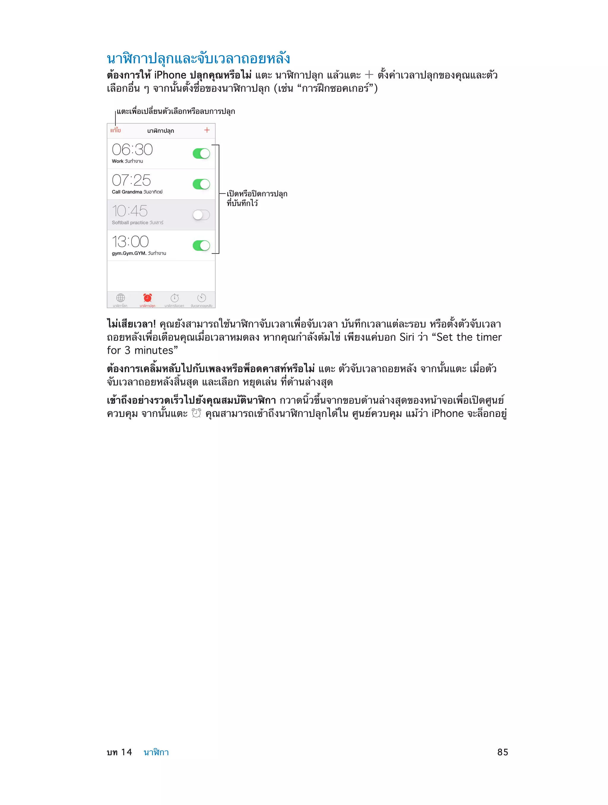 นาฬิกาปลุกและจับเวลาถอยหลัง

ต้องการให้ iPhone ปลุกคุณหรือไม่ แตะ นาฬิกาปลุก แล้วแตะ
ตั้งค่าเวลาปลุกของคุณและตัว
เลือกอื่น ๆ จากนั้นตั้งชื่อของนาฬิกาปลุก (เช่น “การฝึกซอคเกอร์”)
แตะเพื่อเปลี่ยนตัวเลือกหรือลบการปลุก

เป�ดหรือป�ดการปลุก
ที่บันทึกไว�

ไม่เสียเวลา! คุณยังสามารถใช้นาฬิกาจับเวลาเพื่อจับเวลา บันทึกเวลาแต่ละรอบ หรือตั้งตัวจับเวลา
ถอยหลังเพื่อเตือนคุณเมื่อเวลาหมดลง หากคุณกำ�ลังต้มไข่ เพียงแค่บอก Siri ว่า “Set the timer
for 3 minutes”
ต้องการเคลิ้มหลับไปกับเพลงหรือพ็อดคาสท์หรือไม่ แตะ ตัวจับเวลาถอยหลัง จากนั้นแตะ เมื่อตัว
จับเวลาถอยหลังสิ้นสุด และเลือก หยุดเล่น ที่ด้านล่างสุด
เข้าถึงอย่างรวดเร็วไปยังคุณสมบัตินาฬิกา กวาดนิ้วขึ้นจากขอบด้านล่างสุดของหน้าจอเพื่อเปิดศูนย์
ควบคุม จากนั้นแตะ
คุณสามารถเข้าถึงนาฬิกาปลุกได้ใน ศูนย์ควบคุม แม้ว่า iPhone จะล็อกอยู่

	

บท 14    นาฬิกา	

85

 
